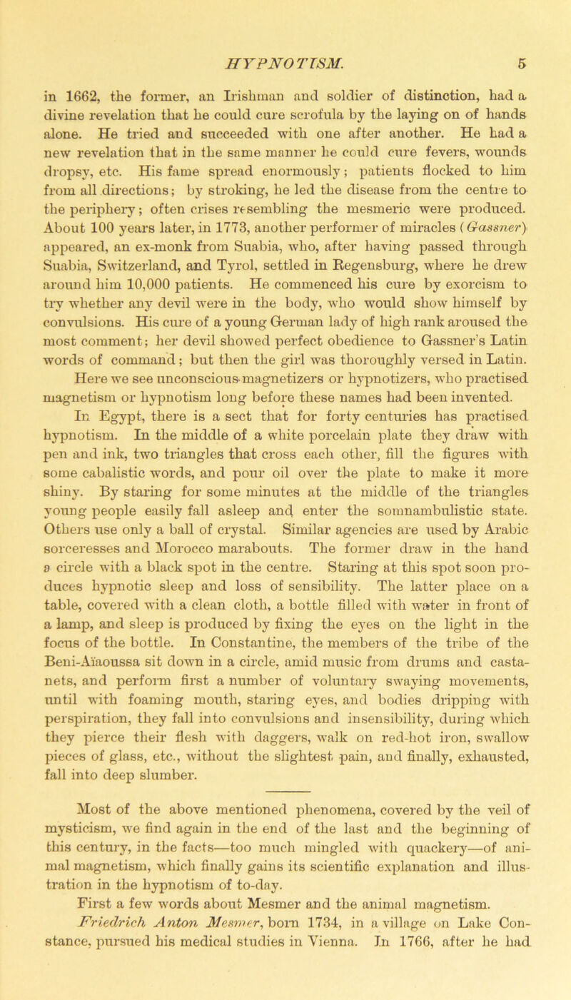 in 1662, tlie former, an Irishman and soldier of distinction, had a divine revelation that he could cure scrofula by the laying on of hands alone. He tried and succeeded with one after another. He had a new revelation that in the same manner he could cure fevers, wounds dropsy, etc. His fame spread enormously; patients flocked to him from all directions; by stroking, he led the disease from the centre to the periphery; often crises resembling the mesmeric were produced. About 100 years later, in 1773, another performer of miracles (Gassner} appeared, an ex-monk from Suabia, who, after having passed through Suabia, Switzerland, and Tyrol, settled in Regensburg, where he drew around him 10,000 patients. He commenced his cure by exorcism to try whether any devil were in the body, who would show himself by convulsions. His cure of a young German lady of high rank aroused the most comment; her devil showed perfect obedience to Gassner’s Latin words of command ; but then the girl was thoroughly versed in Latin. Here we see unconscious- magnetizers or hypnotizers, who practised magnetism or hypnotism long before these names had been invented. In Egypt, there is a sect that for forty centuries has practised hypnotism. In the middle of a white porcelain plate they draw with pen and ink, two triangles that cross each other, fill the figures with some cabalistic words, and pour oil over the plate to make it more shiny. By staring for some minutes at the middle of the triangles young people easily fall asleep and enter the somnambulistic state. Others use only a ball of crystal. Similar agencies are used by Arabic sorceresses and Morocco marabouts. The former draw in the hand a circle with a black spot in the centre. Staring at this spot soon pro- duces hypnotic sleep and loss of sensibility. The latter place on a table, covered with a clean cloth, a bottle filled with water in front of a lamp, and sleep is produced by fixing the eyes on the light in the focus of the bottle. In Constantine, the members of the tribe of the Beni-Aiaoussa sit down in a circle, amid music from drums and casta- nets, and perform first a number of voluntary swaying movements, until with foaming mouth, staring eyes, and bodies dripping with perspiration, they fall into convulsions and insensibility, during which they pierce their flesh with daggers, walk on red-hot iron, swallow pieces of glass, etc., without the slightest pain, and finally, exhausted, fall into deep slumber. Most of the above mentioned phenomena, covered by the veil of mysticism, we find again in the end of the last and the beginning of this century, in the facts—too much mingled with quackery—of ani- mal magnetism, which finally gains its scientific explanation and illus- tration in the hypnotism of to-day. First a few words about Mesmer and the animal magnetism. Friedrich Anton Mesmer, bora 1734, in a village on Lake Con- stance, pursued his medical studies in Vienna. In 1766, after he had