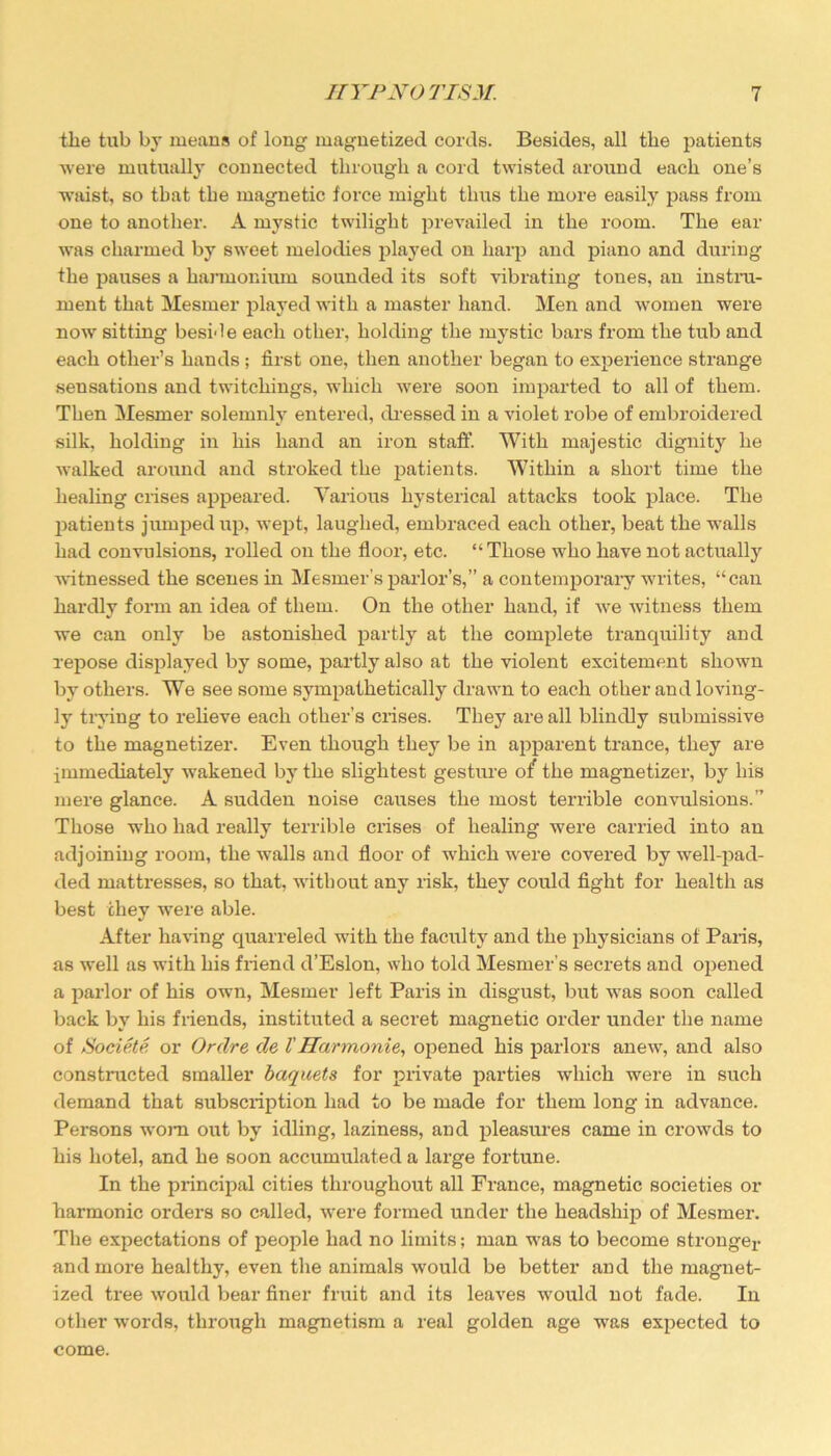 tlie tub by means of long magnetized cords. Besides, all the patients were mutually connected through a cord twisted around each one’s waist, so that the magnetic force might tlms the more easily pass from one to another. A mystic twilight prevailed in the room. The ear was charmed by sweet melodies played on harp and piano and during the j^auses a harmonium sounded its soft vibrating tones, an instru- ment that Mesmer played with a master hand. Men and women were now sitting beside each other, holding the mystic bars from the tub and each other’s hands ; first one, then another began to experience strange sensations and twitchings, which were soon imparted to all of them. Then Mesmer solemnly entered, dressed in a violet robe of embroidered silk, holding in his hand an iron staff. With majestic dignity he walked around and stroked the patients. Within a short time the healing crises appeared. Various hysterical attacks took place. The patients jumped up, wept, laughed, embraced each other, beat the walls had convulsions, rolled on the floor, etc. “Those who have not actually witnessed the scenes in Mesmer’s parlor’s,” a contemporary writes, “can hardly form an idea of them. On the other hand, if we witness them we can only be astonished partly at the complete tranquility and repose displayed by some, partly also at the violent excitement shown by others. We see some sympathetically drawn to each other and loving- ly trying to relieve each other’s crises. They are all blindly submissive to the magnetizer. Even though they be in apparent trance, they are immediately wakened by the slightest gesture o{ the magnetizer, by his mere glance. A sudden noise causes the most terrible convulsions.” Those who had really terrible crises of healing were carried into an adjoining room, the walls and floor of which were covered by well-pad- ded mattresses, so that, without any risk, they could fight for health as best they were able. After having quarreled with the faculty and the physicians of Paris, as well as with his friend d’Eslon, who told Mesmer’s secrets and opened a parlor of his own, Mesmer left Paris in disgust, but was soon called back by his friends, instituted a secret magnetic order under the name of Societe or Ordre de VHarmonie, opened his parlors anew, and also constructed smaller baquets for private parties which were in such demand that subscription had to be made for them long in advance. Persons worn out by idling, laziness, and pleasures came in crowds to his hotel, and he soon accumulated a large fortune. In the principal cities throughout all France, magnetic societies or harmonic orders so called, were formed under the headship of Mesmer. The expectations of people had no limits; man was to become stronger and more healthy, even the animals would be better and the magnet- ized tree would bear finer fruit and its leaves would not fade. In other words, through magnetism a real golden age was expected to come.
