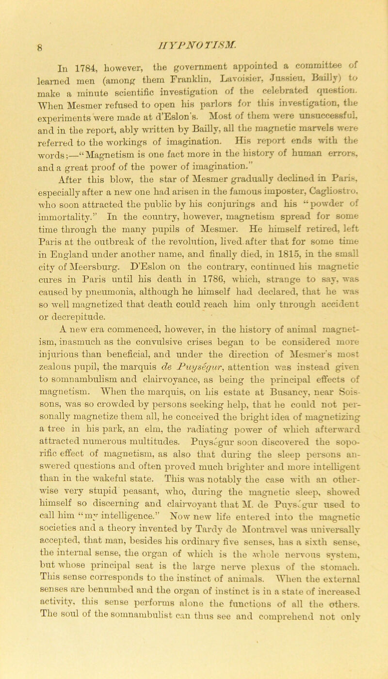 In 1784, however, the government appointed a committee of learned men (among them Franklin, Lavoisier, Jussieu, Badly) to make a minute scientific investigation of the celebrated question. When Mesmer refused to open his parlors for this investigation, the experiments were made at d Eslon s. Most of them were unsuccessful, and in the report, ably written by Badly, all the magnetic marvels were referred to the workings of imagination. His report ends with the words;—“ Magnetism is one fact more in the history of human errors, and a great proof of the power of imagination. After this blow, the star of Mesmer gradually declined in Paris, especially after a new one had arisen in the famous imposter, Cagliostro, who soon attracted the public by his conjurings and his “powder of immortality.” In the country, however, magnetism spread for some time through the many pupils of Mesmer. He himself retired, left Paris at the outbreak of the revolution, lived, after that for some time in England under another name, and finally died, in 1815, in the small city of Meersburg. D’Eslon on the contrary, continued his magnetic cures in Paris until his death in 1786, which, strange to say, was caused by pneumonia, although he himself had declared, that he was so well magnetized that death could reach him only tlirough accident or decrepitude. A new era commenced, however, in the history of animal magnet- ism, inasmuch as the convulsive crises began to be considex-ed more injurious than beneficial, and under the direction of Mesmer’s most zealous pupil, the marquis de Puysegur, attention was instead given to somnambulism and clairvoyance, as being the principal effects of magnetism. When the marquis, on his estate at Busaney, near Sois- sons, was so crowded by persons seeking help, that he could not per- sonally magnetize them all, he conceived the bright idea of magnetizing a tree in his park, an elm, the radiating power of which afterward attracted numerous multitudes. Puysegur soon discovered the sopo- rific effect of magnetism, as also that during the sleep persons an- swered questions and often proved much brighter and more intelligent than in the wakeful state. This was notably the case with an other- wise very stupid peasant, who, during the magnetic sleep, showed himself so discerning and clairvoyant that M. de PuysJgur used to call him “my intelligence.” Now new life entered into the magnetic societies and a theory invented by Tardy de Mon travel was universally accepted, that man, besides his ordinary five senses, has a sixth sense, the internal sense, the organ of which is the -whole nervous system, but whose principal seat is the large nerve plexus of the stomach. This sense corresponds to the instinct of animals. When the external senses are benumbed and the organ of instinct is in a state of increased activity, this sense performs alone the functions of all the others. The soul of the somnambulist can thus see and comprehend not only