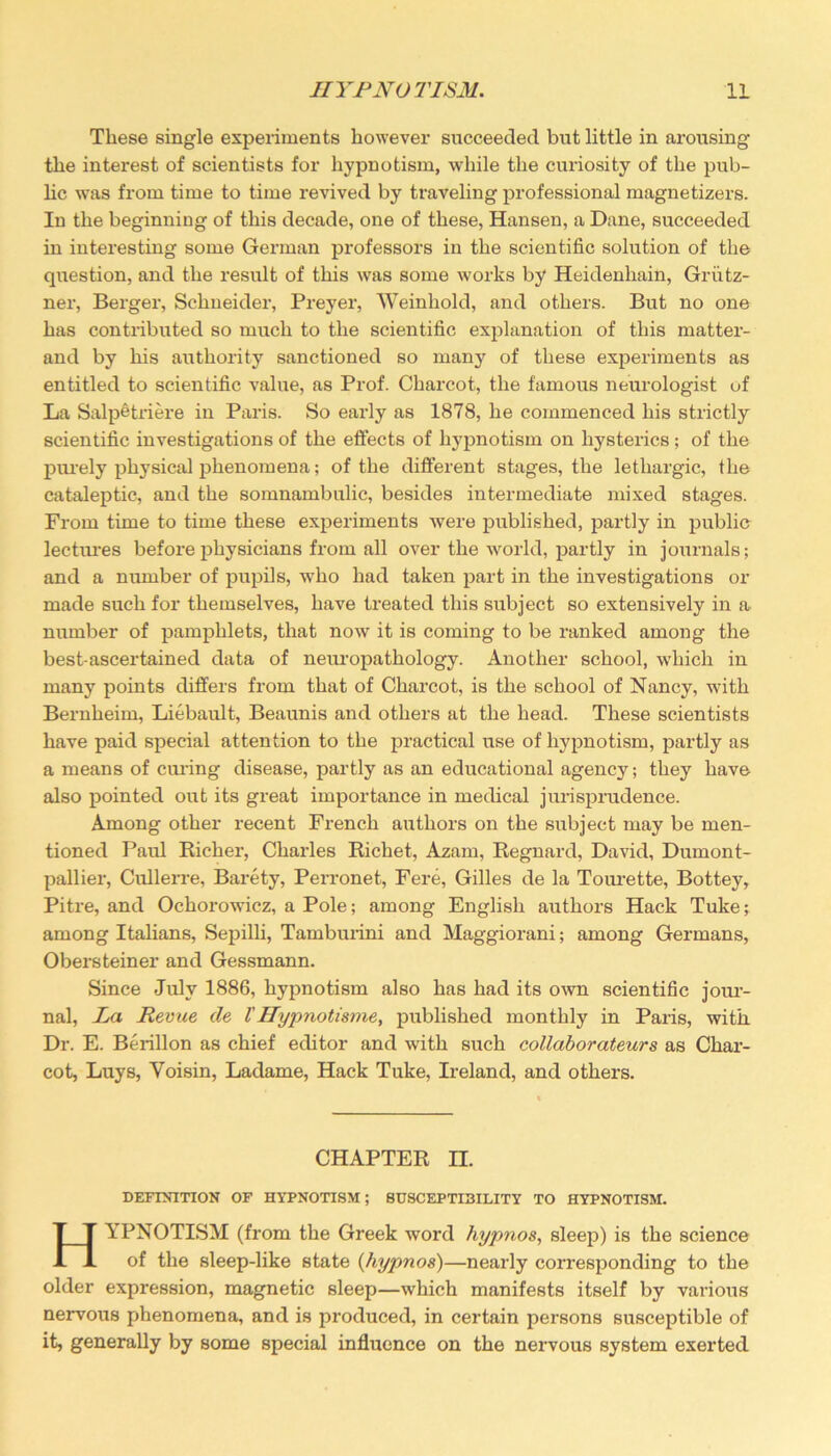 These single experiments however succeeded but little in arousing the interest of scientists for hypnotism, while the curiosity of the pub- lic was from time to time revived by traveling professional magnetizers. In the beginning of this decade, one of these, Hansen, a Dane, succeeded in intei’esting some German professors in the scientific solution of the question, and the result of this was some works by Heidenhain, Griitz- ner, Berger, Schneider, Preyer, Weinliold, and others. But no one has contributed so much to the scientific explanation of this matter- and by his authority sanctioned so many of these experiments as entitled to scientific value, as Prof. Charcot, the famous neurologist of La Salpetriere in Paris. So early as 1878, he commenced his strictly scientific investigations of the effects of hypnotism on hysterics; of the purely physical phenomena; of the different stages, the lethargic, the cataleptic, and the somnambulic, besides ixitermediate mixed stages. From time to time these experiments were published, partly in public lectures before physicians from all over the world, partly in journals; and a number of pupils, who had taken part in the ixxvestigations or made such for themselves, have treated this subject so extensively in a number of pamphlets, that now it is coming to be raxxked among the best-ascertained data of neuropathology. Another school, which in many points differs from that of Charcot, is the school of Nancy, with Bernheim, Liebault, Beaunis and others at the head. These scientists have paid special attention to the practical use of hypnotism, partly as a means of cux-ing disease, partly as an educational agency; they have also pointed out its great importance in medical jurisprudence. Among other x-ecent French aixthors on the subject may be men- tioned Paul Richer, Charles Richet, Azam, Regnard, David, Dumont- pallier, Cullerre, Barety, PeiTonet, Fere, Gilles de la Tourette, Bottey, Piti'e, and Ochoi’owicz, a Pole; among English authors Hack Tuke; among Italians, Sepilli, Tamburini and Maggiorani; among Germans, Obers teiner and Gessmann. Since July 1886, hypnotism also has had its own scientific jour- nal, La Revue de l'Hypnotisme, published monthly in Paris, with Dr. E. Berillon as chief editor and with such collaborateurs as Char- cot, Luys, Yoisin, Ladame, Hack Tuke, Ireland, and others. CHAPTER n. DEFINITION OF HYPNOTISM; SUSCEPTI3ILITY TO HYPNOTISM. HYPNOTISM (from the Greek word hypnos, sleep) is the science of the sleep-like state (hypnos)—nearly coiTesponding to the older expression, magnetic sleep—which manifests itself by various nervous phenomena, and is produced, in certain pei’sons susceptible of it, generally by some special influence on the nervous system exerted