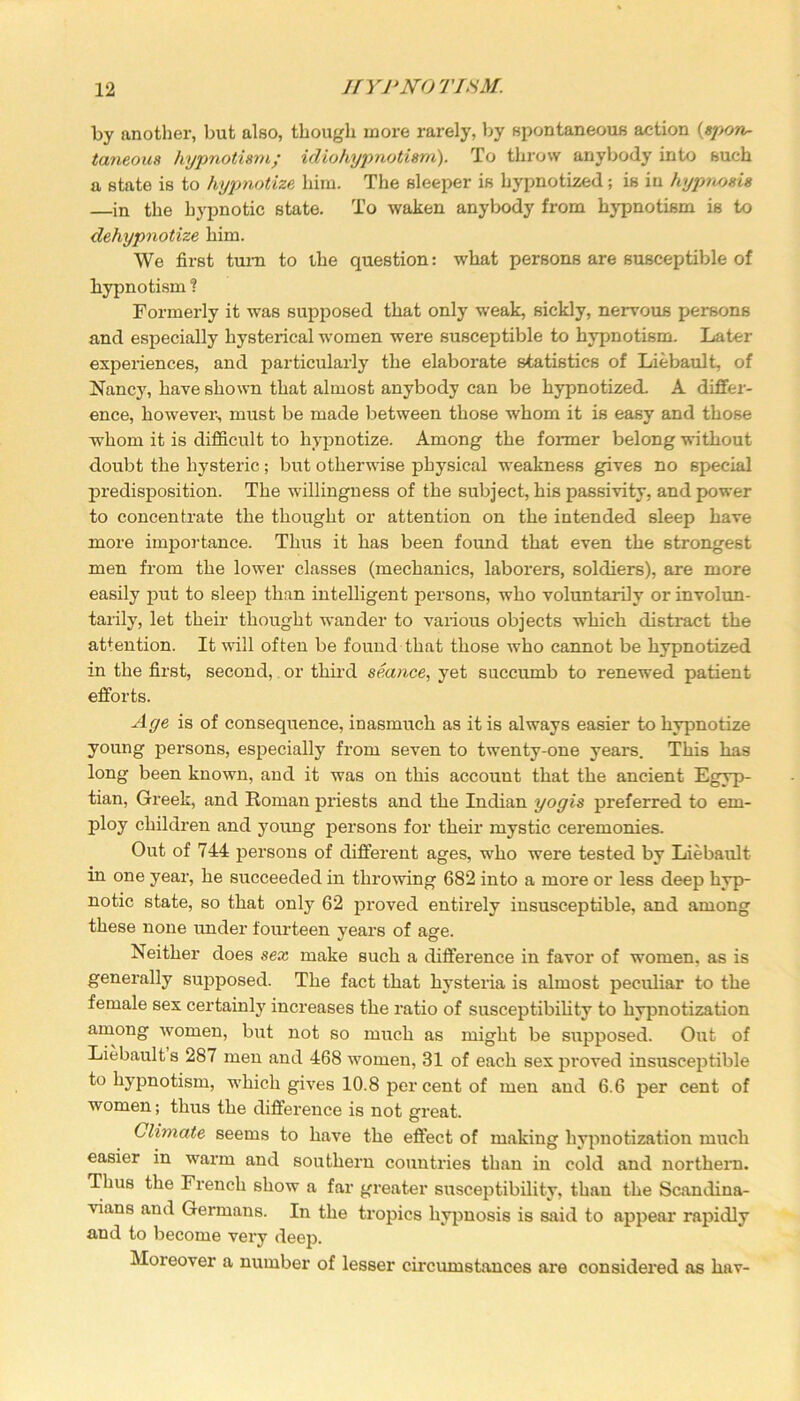 by another, but also, though more rarely, by spontaneous action (spon- taneous hypnotism; idiohypnotism). To throw anybody into such a state is to hypnotize him. The sleeper is hypnotized; is in hypnosis —in the hypnotic state. To waken anybody from hypnotism is to dehypnotize him. We first turn to the question: what persons are susceptible of hypnotism ? Formerly it was supposed that only weak, sickly, nervous persons and especially hysterical women were susceptible to hypnotism. Later experiences, and particularly the elaborate statistics of Liebault, of Nancy, have shown that almost anybody can be hypnotized. A differ- ence, however-, must be made between those whom it is easy and those whom it is difficult to hypnotize. Among the former belong without doubt the hysteric; but otherwise physical weakness gives no special predisposition. The willingness of the subject, his passivity, and power to concentrate the thought or attention on the intended sleep have more importance. Thus it has been found that even the strongest men from the lower classes (mechanics, laborers, soldiers), are more easily put to sleep than intelligent persons, who voluntarily or involun- tarily, let their thought wander to various objects which distract the attention. It will often be found that those who cannot be hypnotized in the first, second, or third seance, yet succumb to renewed patient efforts. Aye is of consequence, inasmuch as it is always easier to hypnotize young persons, especially from seven to twenty-one years. This has long been known, and it was on this account that the ancient Egyp- tian, Greek, and Roman priests and the Indian yogis preferred to em- ploy children and young persons for their mystic ceremonies. Out of 744 persons of different ages, who were tested by Liebault in one year, he succeeded in throwing 682 into a more or less deep hyp- notic state, so that only 62 proved entirely insusceptible, and among these none under fourteen years of age. Neither does sex make such a difference in favor of women, as is generally supposed. The fact that hysteria is almost peculiar to the female sex certainly increases the ratio of susceptibility to hypnotization among women, but not so much as might be supposed. Out of Liebault s 287 men and 468 women, 31 of each sex proved insusceptible to hypnotism, which gives 10.8 per cent of men and 6.6 per cent of women; thus the difference is not great. Climate seems to have the effect of making hypnotization much easier in warm and southern countries than in cold and northern. Thus the French show a far greater susceptibility, than the Scandina- vians and Germans. In the tropics hypnosis is said to appear rapidly and to become very deep. Moreover a number of lesser circumstances are considered as hav-