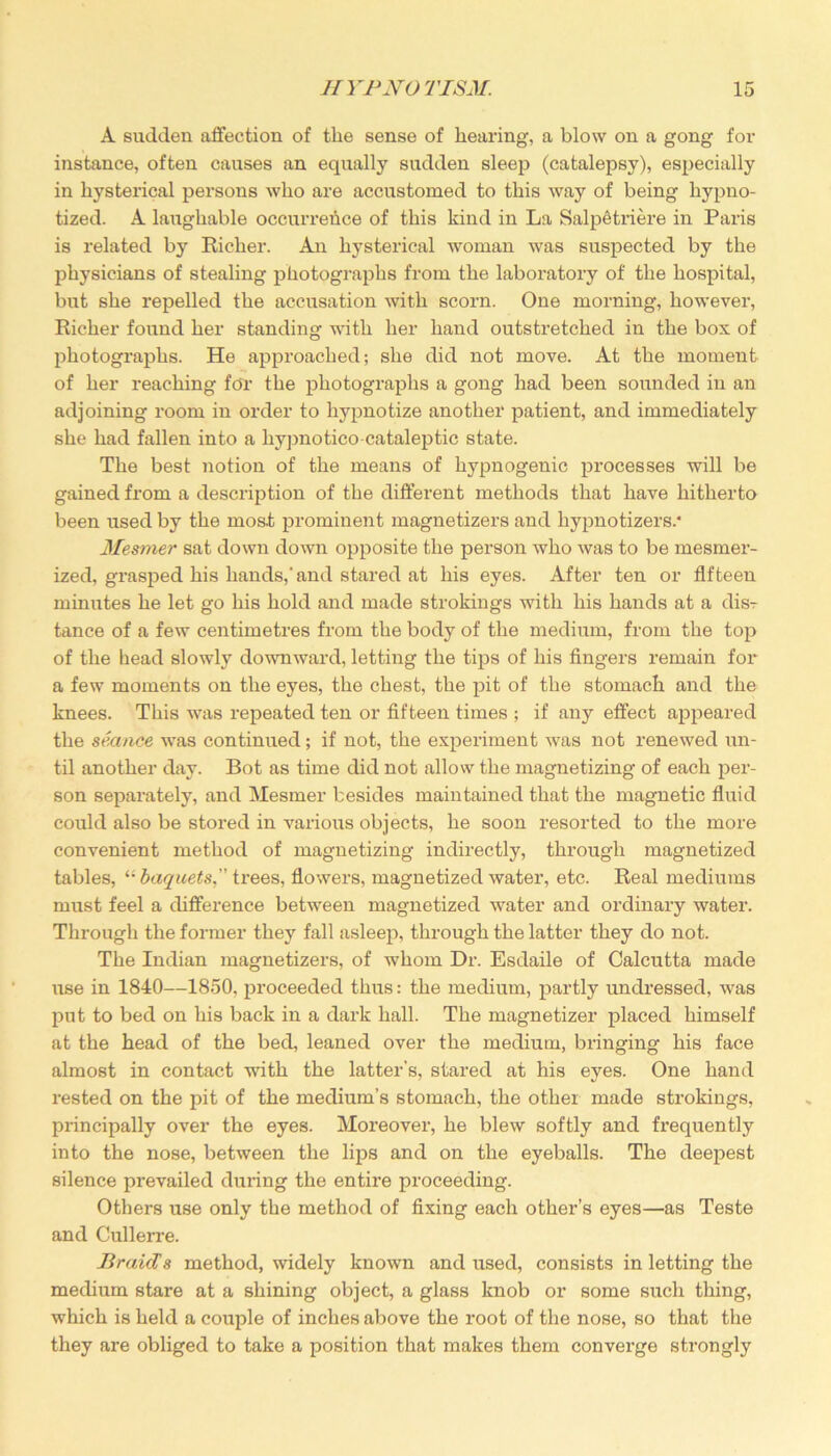 A sudden affection of the sense of hearing, a blow on a gong for instance, often causes an equally sudden sleep (catalepsy), especially in hysterical persons who are accustomed to this way of being hypno- tized. A laughable occurrence of this kind in La Salpetriere in Paris is related by Richer. An hysterical woman was suspected by the physicians of stealing photographs from the laboratory of the hospital, but she repelled the accusation with scorn. One morning, however, Richer found her standing with her hand outstretched in the box of photographs. He approached; she did not move. At the moment of her reaching for the photographs a gong had been sounded in an adjoining room in order to hypnotize another patient, and immediately she had fallen into a hypnotico-cataleptic state. The best notion of the means of hypnogenic processes will be gained from a description of the different methods that have hitherto been used by the most prominent magnetizers and liypnotizers.* Mesmer sat down down opposite the person who was to be mesmer- ized, grasped his hands,'and stared at his eyes. After ten or fifteen minutes he let go his hold and made strokings with his hands at a dis^ tance of a few centimetres from the body of the medium, from the top of the head slowly downward, letting the tips of his fingers remain for a few moments on the eyes, the chest, the pit of the stomach and the knees. This was repeated ten or fifteen times ; if any effect appeared the seance was continued; if not, the experiment was not renewed un- til another day. Bot as time did not allow the magnetizing of each per- son separately, and Mesmer besides maintained that the magnetic fluid could also be stored in various objects, he soon resorted to the more convenient method of magnetizing indirectly, through magnetized tables, “ baquets,” trees, flowers, magnetized water, etc. Real mediums must feel a difference between magnetized water and ordinary water. Through the former they fall asleep, through the latter they do not. The Indian magnetizers, of whom Dr. Esdaile of Calcutta made use in 1840—1850, proceeded thus: the medium, partly undressed, was put to bed on his back in a dark hall. The magnetizer placed himself at the head of the bed, leaned over the medium, bringing his face almost in contact with the latter’s, stared at his eyes. One hand rested on the pit of the medium’s stomach, the other made strokings, principally over the eyes. Moreover, he blew softly and frequently into the nose, between the lips and on the eyeballs. The deepest silence prevailed during the entire proceeding. Others use only the method of fixing each other’s eyes—as Teste and Cullerre. Braids method, widely known and used, consists in letting the medium stare at a shining object, a glass knob or some such thing, which is held a couple of inches above the root of the nose, so that the they are obliged to take a position that makes them converge strongly