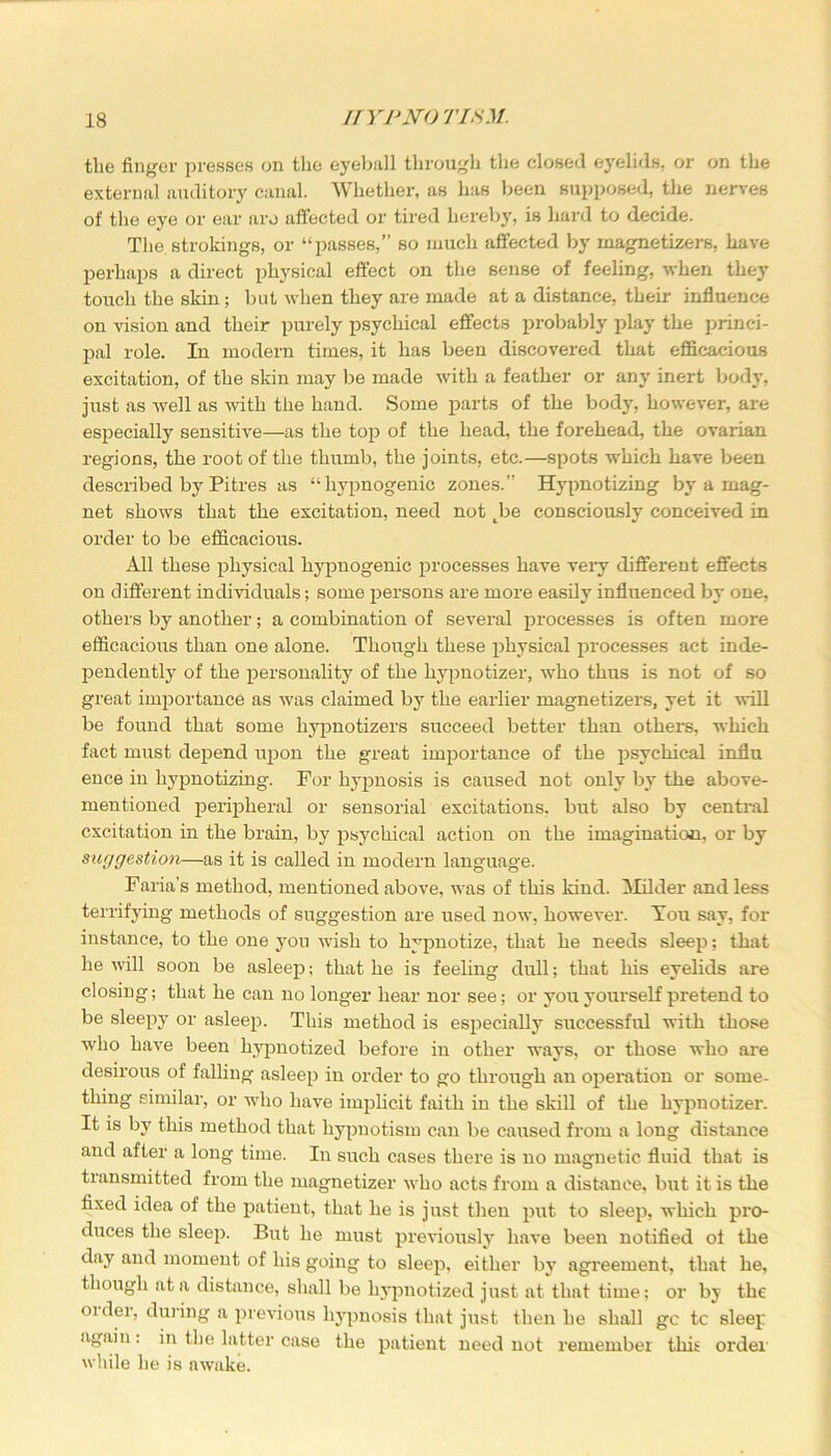 the finger presses on the eyeball through the closed eyelids, or on the external auditory canal. Whether, as has been supposed, the nerves of the eye or ear aro affected or tired hereby, is hard to decide. The strokings, or “passes,” so much affected by magnetizers, have perhaps a direct physical effect on the sense of feeling, when they touch the skin; but when they are made at a distance, their influence on vision and their purely psychical effects probably play the princi- pal role. In modern times, it has been discovered that efficacious excitation, of the skin may be made with a feather or any inert body, just as well as with the hand. Some parts of the body, however, are especially sensitive—as the top of the head, the forehead, the ovarian regions, the root of the thumb, the joints, etc.—spots which have been described by Pitres as “hypnogenic zones.” Hypnotizing by a mag- net shows that the excitation, need not tbe consciously conceived in order to be efficacious. All these physical hypnogenic processes have very different effects on different individuals; some persons are more easily influenced by one, others by another; a combination of several processes is often more efficacious than one alone. Though these physical processes act inde- pendently of the personality of the hypnotizer, who thus is not of so great importance as was claimed by the earlier magnetizers, yet it will be found that some liypnotizers succeed better than others, which fact must depend upon the great importance of the psychical influ ence in hypnotizing. For hypnosis is caused not only by the above- mentioned peripheral or sensorial excitations, but also by central excitation in the brain, by psychical action on the imagination, or by suggestion—as it is called in modern language. Faria’s method, mentioned above, was of this kind. Milder and less terrifying methods of suggestion are used now, however. You say, for instance, to the one yon wish to hypnotize, that he needs sleep; that he will soon be asleep; that he is feeling dull; that his eyelids are closing; that he can no longer hear nor see; or you yourself pretend to be sleepy or asleep. This method is especially successful with those who have been hypnotized before in other ways, or those who are desirous of falling asleep in order to go through an operation or some- thing similar, or who have implicit faith in the skill of the hypnotizer. It is by this method that hypnotism can be caused from a long distance and after a long time. In such cases there is no magnetic fluid that is transmitted from the magnetizer who acts from a distance, but it is the fixed idea of the patient, that he is just then put to sleep, which pro- duces the sleep. But he must previously have been notified ol the day and moment of his going to sleep, either by agreement, that he, though at a distance, shall be hypnotized just at that time; or by the older, during a previous hypnosis that just then he shall gc tc sleep again: in the latter case the patient need not remember this order while he is awake.