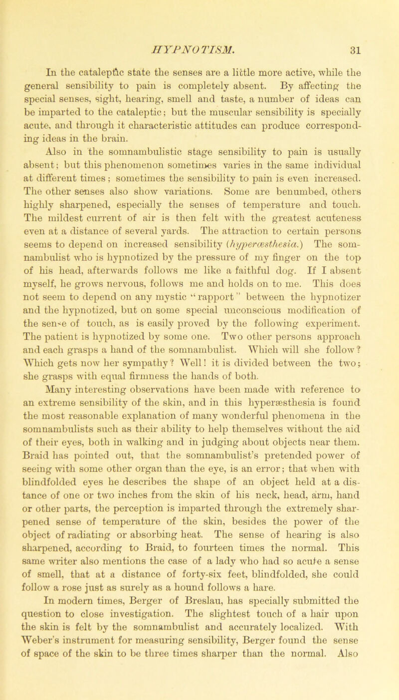 In the cataleptic state the senses are a little more active, while the general sensibility to pain is completely absent. By affecting the special senses, sight, hearing, smell and taste, a number of ideas can be imparted to the cataleptic; but the muscular sensibility is specially acute, and through it characteristic attitudes can produce correspond- ing ideas in the brain. Also in the somnambulistic stage sensibility to pain is usually absent; but this phenomenon sometimes varies in the same individual at different times ; sometimes the sensibility to pain is even increased. The other senses also show variations. Some are benumbed, others highly sharpened, especially the senses of temperature and touch. The mildest current of air is then felt with the greatest acuteness even at a distance of several yards. The attraction to certain persons seems to depend on increased sensibility (hyperesthesia.) The som- nambulist who is hypnotized by the pressure of my finger on the top of his head, afterwards follows me like a faithful dog. If I absent myself, he grows nervous, follows me and holds on to me. This does not seem to depend on any mystic “ rapport ” between the hypuotizer and the hypnotized, but on some special imconscious modification of the seme of touch, as is easily proved by the following experiment. The patient is hypnotized by some one. Two other persons approach and each grasps a hand of the somnambulist. Which will she follow t Which gets now her sympathy? Well! it is divided between the two; she grasps with equal firmness the hands of both. Many intei’esting observations have been made with reference to an extoeme sensibility of the skin, and in this hyperesthesia is found the most reasonable explanation of many wonderful phenomena in the somnambulists such as their ability to help themselves without the aid of their eyes, both in walking and in judging about objects near them. Braid has pointed out, that the somnambulist’s pretended power of seeing with some other organ than the eye, is an error; that when with blindfolded eyes he describes the shape of an object held at a dis- tance of one or two inches from the skin of his neck, head, arm, hand or other parts, the perception is imparted through the extremely shar- pened sense of temperature of the skin, besides the power of the object of radiating or absorbing heat. The sense of hearing is also sharpened, according to Braid, to fourteen times the normal. This same writer also mentions the case of a lady who had so acute a sense of smell, that at a distance of forty-six feet, blindfolded, she could follow a rose just as surely as a hound follows a hare. In modern times, Berger of Breslau, has specially submitted the question to close investigation. The slightest touch of a hair upon the skin is felt by the somnambulist and accurately localized. With Weber’s instrument for measuring sensibility, Berger found the sense of space of the skin to be three times sharper than the normal. Also