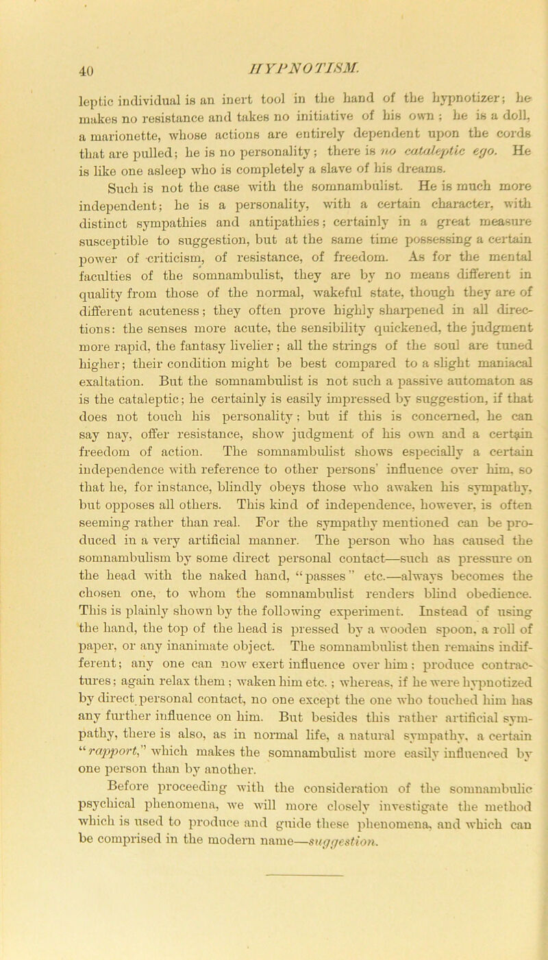 lepfcic individual is an inert tool in the hand of the hypnotizer; he makes no resistance and takes no initiative of bis own ; he is a doll, a marionette, whose actions are entirely dependent upon the cords that are pulled; he is no personality ; there is no cataleptic ego. He is like one asleep who is completely a slave of his dreams. Such is not the case with the somnambulist. He is much more independent; he is a personality, with a certain character, with distinct sympathies and antipathies; certainly in a great measure susceptible to suggestion, but at the same time possessing a certain power of criticism, of resistance, of freedom. As for the mental faculties of the somnambulist, they are by no means different in quality from those of the normal, wakeful state, though they are of different acuteness; they often prove highly sharpened in all direc- tions: the senses more acute, the sensibility quickened, the judgment more rapid, the fantasy livelier; all the strings of the soul are tuned higher; their condition might be best compared to a slight maniacal exaltation. But the somnambulist is not such a passive automaton as is the cataleptic; he certainly is easily impressed by suggestion, if that does not touch his personality; but if this is concerned, he can say nay, offer resistance, show judgment of his own and a certain freedom of action. The somnambulist shows especially a certain independence with reference to other persons’ influence over him. so that he, for instance, blindly obeys those who awaken his sympathy, but opposes all others. This kind of independence, however, is often seeming rather than real. For the sympathy mentioned can be pro- duced in a very artificial manner. The person who has caused the somnambulism by some direct personal contact—such as pressure on the head with the naked hand, “passes” etc.—always becomes the chosen one, to whom the somnambulist renders blind obedience. This is plainly shown by the following experiment. Instead of using the hand, the top of the head is pressed by a wooden spoon, a roll of paper, or any inanimate object. The somnambulist then remains indif- ferent ; any one can now exert influence over him: produce contrac- tures ; again relax them ; waken him etc.; whereas, if he were hypnotized by direct personal contact, no one except the one who touched him has any further influence on him. But besides this rather artificial sym- pathy, there is also, as in normal life, a natural sympathy, a certain “rapport which makes the somnambulist more easily influenced by one person than by another. Before proceeding with the consideration of the somnambulic psychical phenomena, we will more closely investigate the method wrhich is used to produce and guide these phenomena, and which can be comprised in the modern name—suggestion.