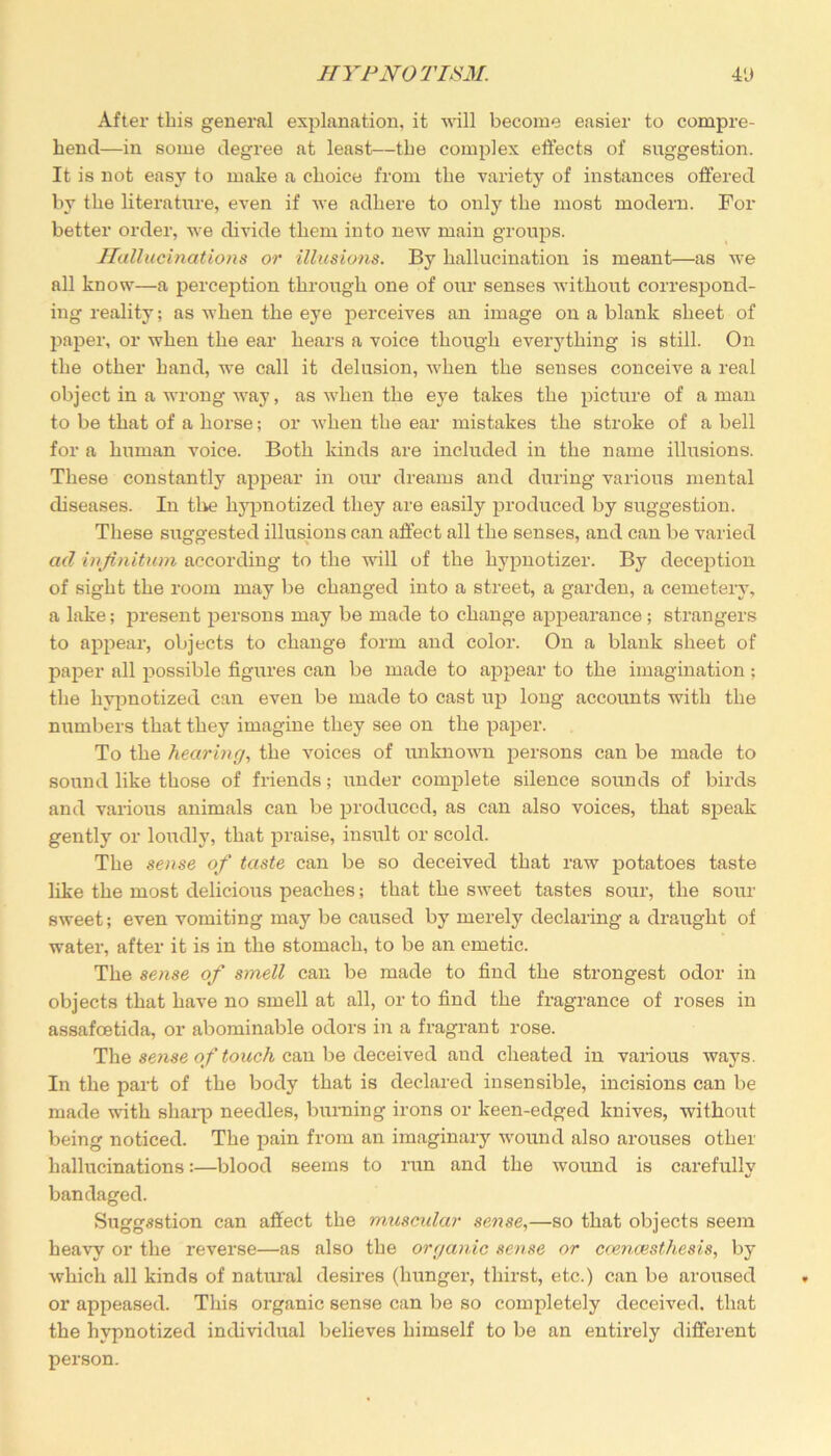 After this general explanation, it will become easier to compre- hend—in some degree at least—the complex effects of suggestion. It is not easy to make a choice from the variety of instances offered by the literature, even if we adhere to only the most modern. For better order, we divide them into new main groups. Hallucinations or illusions. By hallucination is meant—as we all know—a perception through one of our senses without correspond- ing reality; as when the eye perceives an image on a blank sheet of paper, or when the ear hears a voice though everything is still. On the other hand, we call it delusion, when the senses conceive a real object in a wrong way, as when the eye takes the picture of a man to be that of a horse; or when the ear mistakes the stroke of a bell for a human voice. Both kinds are included in the name illusions. These constantly appear in our dreams and during various mental diseases. In the hypnotized they are easily produced by suggestion. These suggested illusions can affect all the senses, and can be varied ad infinitum according to the will of the hypnotizer. By deception of sight the room may be changed into a street, a garden, a cemetery, a lake; present persons may be made to change appearance ; strangers to appeal*, objects to change form and color. On a blank sheet of paper all possible figures can be made to appear to the imagination; the hypnotized can even be made to cast up long accounts with the numbers that they imagine they see on the paper. To the hearing, the voices of unknown persons can be made to sound like those of friends; under complete silence sounds of birds and various animals can be produced, as can also voices, that speak gently or loudly, that praise, insult or scold. The sense of taste can be so deceived that raw potatoes taste like the most delicious peaches; that the sweet tastes sour, the sour sweet; even vomiting may be caused by merely declaring a draught of water, after it is in the stomach, to be an emetic. The sense of smell can be made to find the strongest odor in objects that have no smell at all, or to find the fragrance of roses in assafcetida, or abominable odors in a fragrant rose. The sense of touch can be deceived and cheated in various ways. In the part of the body that is declared insensible, incisions can be made with sharp needles, burning irons or keen-edged knives, without being noticed. The pain from an imaginary wound also arouses other hallucinations:—blood seems to run and the wound is carefully bandaged. Suggestion can affect the muscular sense,—so that objects seem heavy or the reverse—as also the organic sense or coencesthesis, by which all kinds of natural desires (hunger, thirst, etc.) can be aroused or appeased. This organic sense can be so completely deceived, that the hypnotized individual believes himself to be an entirely different person.