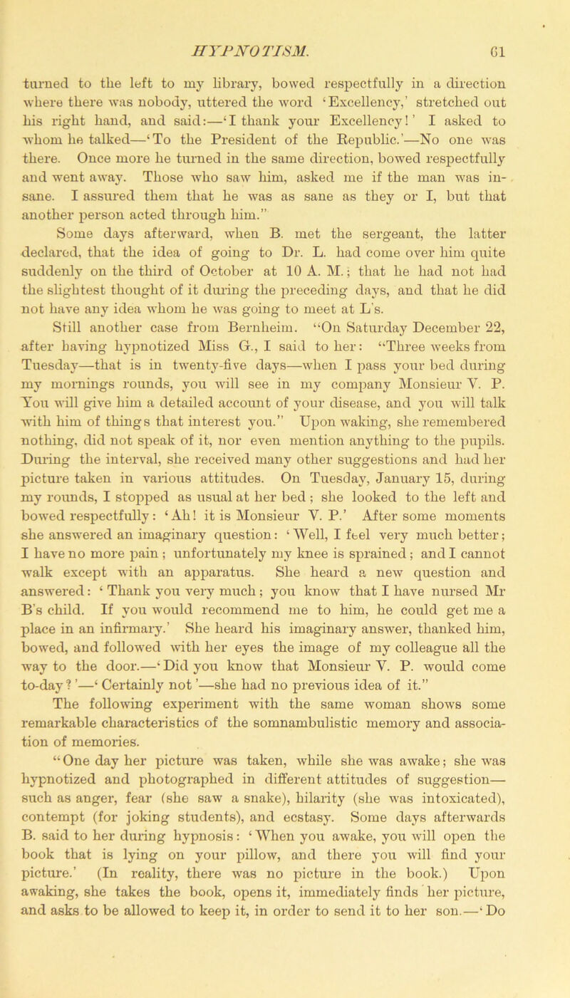turned to the left to my library, bowed respectfully in a direction where there was nobody, uttered the word ‘Excellency,’ stretched out his right hand, and said:—‘I thank your Excellency!’ I asked to whom he talked—‘To the President of the Republic.’—No one was there. Once more he turned in the same direction, bowed respectfully and went away. Those who saw him, asked me if the man was in- sane. I assured them that he was as sane as they or I, but that another person acted through him.” Some days afterward, when B. met the sergeant, the latter declared, that the idea of going to Dr. L. had come over him cpiite suddenly on the third of October at 10 A. M.; that he had not had the slightest thought of it during the preceding days, and that he did not have any idea whom he was going to meet at L's. Still another case from Bernheim. “On Saturday December 22, after having hypnotized Miss G., I said to her: “Three weeks from Tuesday—that is in twenty-five days—when I pass your bed during my mornings rounds, you will see in my company Monsieur Y. P. You wall give him a detailed account of your disease, and you will talk with him of things that interest you.” Upon waking, she remembered nothing, did not speak of it, nor even mention anything to the pupils. During the interval, she received many other suggestions and had her picture taken in various attitudes. On Tuesday, January 15, during my rounds, I stopped as usual at her bed ; she looked to the left and bowed respectfully: ‘Ah! it is Monsieur Y. P.’ After some moments she answered an imaginary question: ‘Well, I feel very much better; I have no more pain ; unfortunately my knee is sprained; and I cannot walk except with an apparatus. She heard a new question and answered: ‘ Thank you very much ; you know that I have nursed Mr B’s child. If you would recommend me to him, he could get me a place in an infirmary.’ She heard his imaginary answer, thanked him, bowed, and followed with her eyes the image of my colleague all the w-ay to the door.—‘ Did you know that Monsieur V. P. would come to-day? ’—‘ Certainly not ’—she had no previous idea of it.” The following experiment with the same woman shows some remarkable characteristics of the somnambulistic memory and associa- tion of memories. “ One day her picture was taken, while she was awake; she was hypnotized and photographed in different attitudes of suggestion— such as anger, fear (she saw a snake), hilarity (she was intoxicated), contempt (for joking students), and ecstasy. Some days afterwards B. said to her during hypnosis: ‘ When you awake, you will open the book that is lying on your pillow, and there you will find your picture.’ (In roality, there was no picture in the book.) Upon awaking, she takes the book, opens it, immediately finds her picture, and asks to be allowed to keep it, in order to send it to her son.—‘Do