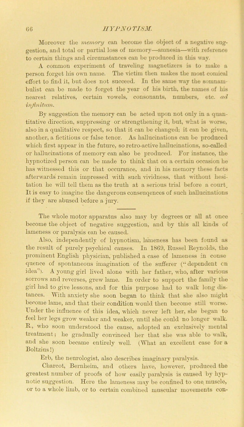 Moreover the memory can become the object of a negative sug- gestion, and total or partial loss of memory—amnesia—with reference to certain things and circumstances can be produced in this way. A common experiment of traveling magnetizers is to make a person forget his own name. The victim then makes the most comical effort to find it, but does not succeed. In the same way the somnam- bulist can be made to forget the year of his birth, the names of his nearest relatives, certain vowels, consonants, numbers, etc. oA infinitum. By suggestion the memory can be acted upon not only in a quan- titative direction, suppressing or strengthening it, but, what is worse, also in a qualitative respect, so that it can be changed; it can be given, another, a fictitious or false tenor. As hallucinations can be produced which first appear in the future, so retro-active hallucinations, so-called or hallucinations of memory can also be produced. For instance, the hypnotized person can be made to think that on a certain occasion he has witnessed this or that occurance, and in his memory these facts afterwards remain impressed with such vividness, that without hesi- tation he will tell them as the truth at a serious trial before a court. It is easy to imagine the dangerous conseuqences of such hallucinations if they are abused before a j urv. The whole motor apparatus also may by degrees or all at once become the object of negative suggestion, and by this all kinds of lameness or paralysis can be caused. Also, independently of hypnotism, lameness has been found as the result of purely psychical causes. In 1869, Russel Reynolds, the prominent English physician, published a case of lameness in conse quence of spontaneous imagination of the sufferer (“dependent cn idea”). A young girl lived alone with her father, who, after various sorrows and reverses, grew lame. In order to support the family the girl had to give lessons, and for this purpose had to walk long dis- tances. With anxiety she soon began to think that she also might become lame, and that their condition would then become still worse. Under the influence of this idea, which never left her, she began to feel her legs grow weaker and weaker, until she could no longer walk. R., who soon understood the cause, adopted an exclusively mental treatment; he gradually convinced her that she was able to walk, and she soon became entirely well. (What an excellent case for a Boltzius!) Erb, the neurologist, also describes imaginary paralysis. Charcot, Bernheim, and others have, however, produced the greatest number of proofs of how easily paralysis is caused by hyp- notic suggestion. Here the lameness may be confined to one, muscle, or to a whole limb, or to certain combined muscular movements con-