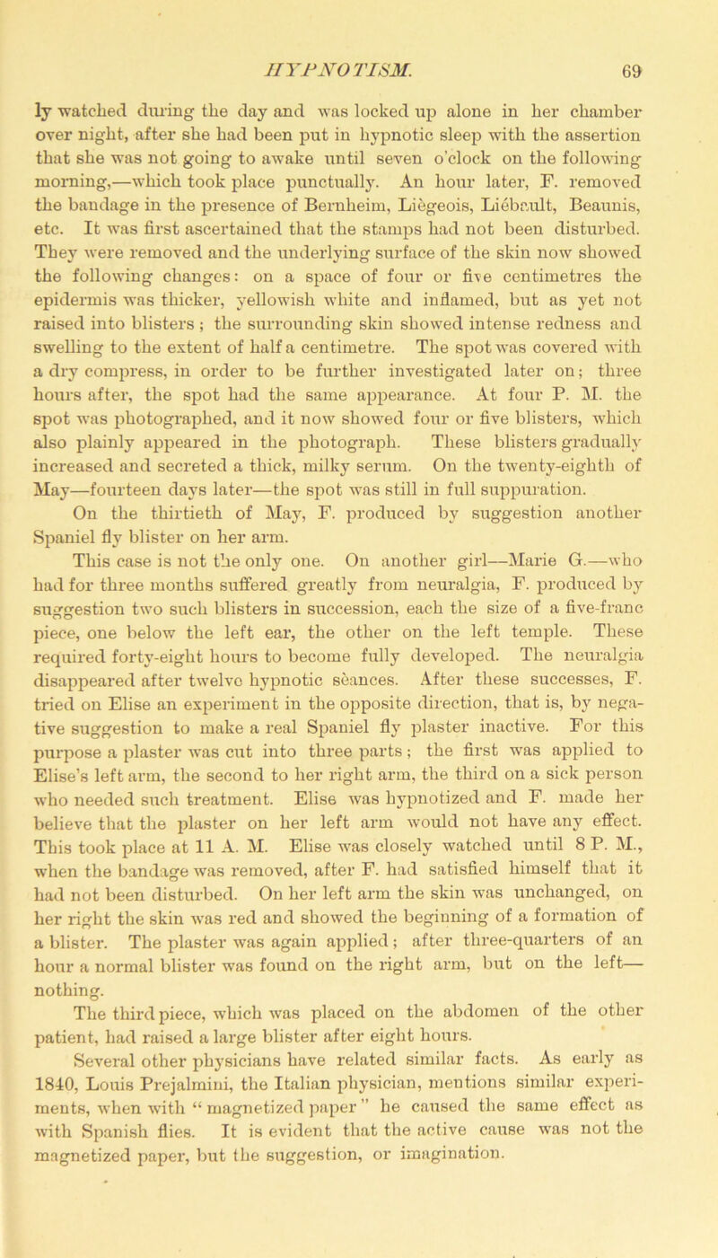 ly watched during the day and was locked up alone in her chamber over night, after she had been put in hypnotic sleep with the assertion that she was not going to awake until seven o’clock on the following morning,—which took place punctually. An hour later, F. removed the bandage in the presence of Bernheim, Liegeois, Liebault, Beaunis, etc. It was first ascertained that the stamps had not been disturbed. They were removed and the underlying surface of the skin now showed the following changes: on a space of four or five centimetres the epidermis was thicker, yellowish white and inflamed, but as yet not raised into blisters ; the surrounding skin showed intense redness and swelling to the extent of half a centimetre. The spot was covered with a dry compress, in order to be further investigated later on; three hours after, the spot had the same appearance. At four P. M. the spot was photographed, and it now showed four or five blisters, which also plainly appeared in the photograph. These blisters gradually increased and secreted a thick, milky serum. On the twenty-eighth of May—fourteen days later—the spot was still in full suppuration. On the thirtieth of May, F. produced by suggestion another Spaniel fly blister on her arm. This case is not the only one. On another girl—Marie G.—who had for three months suffered greatly from neuralgia, F. produced by suggestion two such blisters in succession, each the size of a five-franc piece, one below the left ear, the other on the left temple. These required forty-eight hours to become fully developed. The neuralgia disappeared after twelve hypnotic seances. After these successes, F. tried on Elise an experiment in the opposite direction, that is, by nega- tive suggestion to make a real Spaniel fly plaster inactive. For this purpose a plaster was cut into three parts; the first was applied to Elise’s left arm, the second to her right arm, the third on a sick person who needed such treatment. Elise was hypnotized and F. made her believe that the plaster on her left arm would not have any effect. This took place at 11 A. M. Elise was closely watched until 8 P. M., when the bandage was removed, after F. had satisfied himself that it had not been disturbed. On her left arm the skin was unchanged, on her right the skin was red and showed the beginning of a formation of a blister. The plaster was again applied ; after three-quarters of an hour a normal blister wTas found on the right arm, but on the left— nothing. The third piece, which was placed on the abdomen of the other patient, had raised a large blister after eight hours. Several other phj’sicians have related similar facts. As early as 1810, Louis Prejalmini, the Italian physician, mentions similar experi- ments, when with “ magnetized paper ” he caused the same effect as with Spanish flies. It is evident that the active cause was not the magnetized paper, but the suggestion, or imagination.