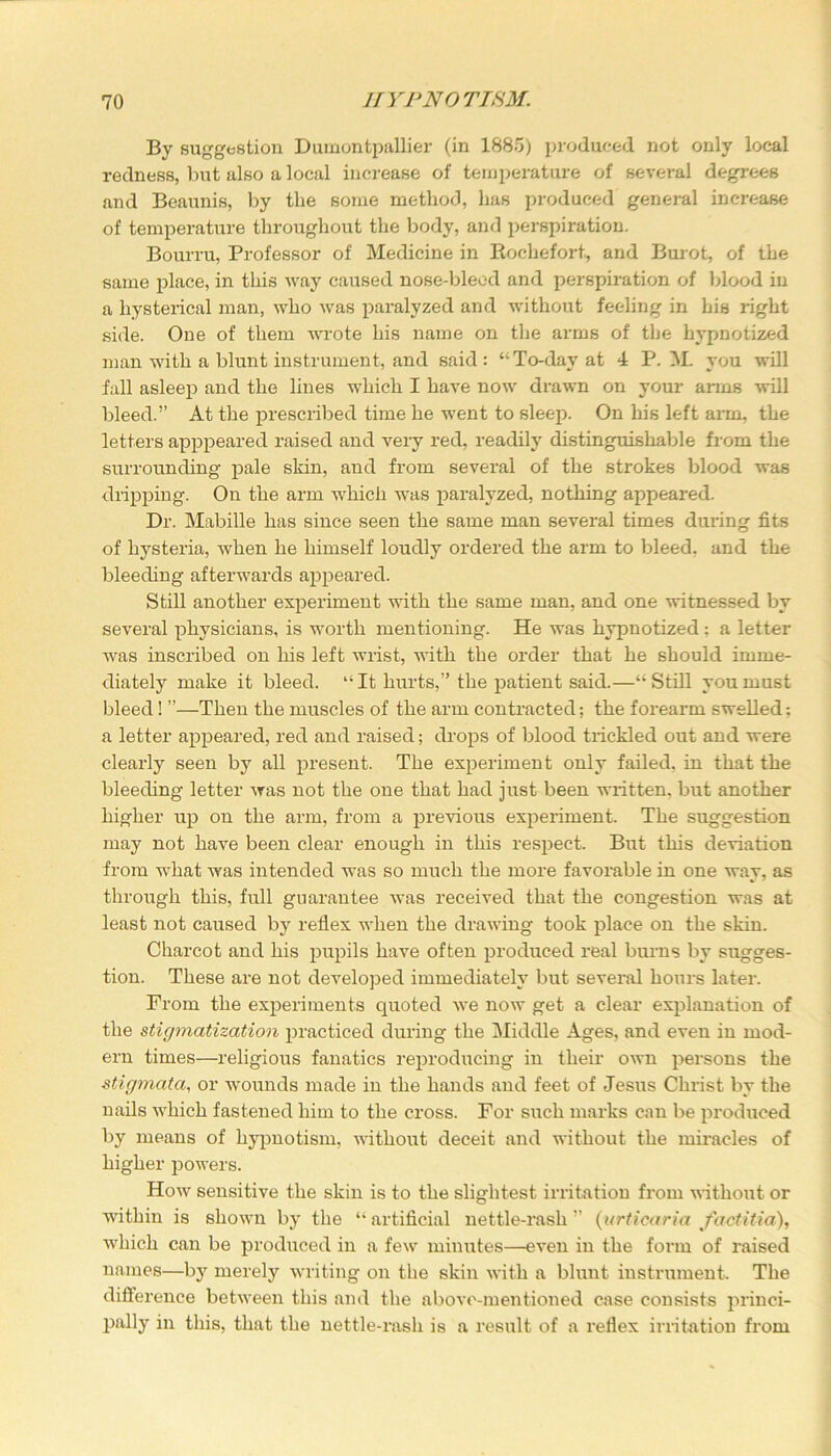 By suggestion Dumontpallier (in 1885) produced not only local redness, but also a local increase of temperature of several degrees and Beaunis, by the some method, has produced general increase of temperature throughout the body, and perspiration. Bourru, Professor of Medicine in Rochefort, and Burot, of the same place, in this way caused nose-bleed and perspiration of blood in a hysterical man, who was paralyzed and without feeling in his right side. One of them wrote his name on the arms of the hypnotized man with a blunt instrument, and said: “To-day at 4 P. M. you will fall asleep and the lines which I have now drawn on your anus will bleed.” At the prescribed time he went to sleep. On his left arm, the letters apppeared raised and very red, readily distinguishable from the surrounding pale skin, and from several of the strokes blood was dripping. On the arm which was paralyzed, nothing appeared. Dr. Mabille has since seen the same man several times during fits of hysteria, when he himself loudly ordered the arm to bleed, and the bleeding afterwards appeared. Still another experiment with the same man, and one witnessed by several physicians, is worth mentioning. He was hypnotized; a letter was inscribed on his left wrist, with the order that he should imme- diately make it bleed. It hurts,” the patient said.—“Still you must bleed! ”—Then the muscles of the arm contracted; the forearm swelled; a letter appeared, red and raised; drops of blood trickled out and were clearly seen by all present. The experiment only failed, in that the bleeding letter was not the one that had just been written, but another higher up on the arm, from a previous experiment. The suggestion may not have been clear enough in this respect. But this deviation from what was intended wras so much the more favorable in one way, as through this, full guarantee was received that the congestion was at least not caused by reflex when the drawing took place on the skin. Charcot and his pupils have often produced real burns by sugges- tion. These are not developed immediately but several hours later. From the experiments quoted we now get a clear explanation of the stigmatization practiced during the Middle Ages, and even in mod- ern times—religious fanatics reproducing in their own persons the stigmata, or wounds made in the hands and feet of Jesus Christ by the nails which fastened him to the cross. For such marks can be produced by means of hypnotism, without deceit and without the miracles of higher powers. How sensitive the skin is to the slightest irritation from without or within is shown by the “artificial nettle-rash” (urticaria factitia), which can be produced in a few minutes—even in the form of raised names—by merely writing on the skin with a blunt instrument. The difference between this and the above-mentioned case consists princi- pally in this, that the nettle-rash is a result of a I'eflex irritation from