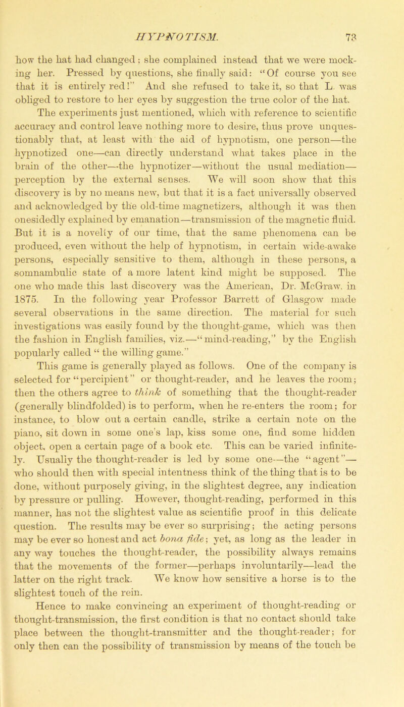 how tlie hat had changed: she conqflained instead that we were mock- ing her. Pressed by questions, she finally said: “ Of course you see that it is entirely red!” And she refused to take it, so that L. was obliged to restore to her eyes by suggestion the true color of the hat. The experiments just mentioned, which with reference to scientific accuracy and control leave nothing more to desire, thus prove unques- tionably that, at least with the aid of hypnotism, one person—the hypnotized one—can directly understand what takes place in the brain of the other—the hypnotizer—without the usual mediation— perception by the external senses. We will soon show that this discover}’ is by no means new, but that it is a fact universally observed and acknowledged by the old-time magnetizers, although it was then onesidedly explained by emanation—transmission of the magnetic fluid. But it is a novelty of our time, that the same phenomena can be produced, even without the help of hypnotism, in certain wide-awake persons, especially sensitive to them, although in these persons, a somnambulic state of a moi’e latent kind might be supposed. The one who made this last discovery was the American, Dr. McGraw. in 1875. In the following year Professor Barrett of Glasgow made several observations in the same direction. The material for such investigations was easily found by the thought-game, which was then the fashion in English families, viz.—“mind-reading,” by the English popularly called “ the willing game.” This game is generally played as follows. One of the company is selected for “percipient” or thought-reader, and he leaves the room; then the others agree to think of something that the thought-reader (generally blindfolded) is to perform, when he re-enters the room; for instance, to blow out a certain candle, strike a certain note on the piano, sit down in some one’s lap, kiss some one, fiud some hidden object, open a certain page of a book etc. This can be varied infinite- ly. Usually the thought-reader is led by some one—the “agent”— who should then with special intentness think of the thing that is to be done, without purposely giving, in the slightest degree, any indication by pressure or pulling. However, thought-reading, performed in this manner, has not the slightest value as scientific proof in this delicate question. The results may be ever so surprising; the acting persons may be ever so honest and act bona fide-, yet, as long as the leader in any way touches the thought-reader, the possibility always remains that the movements of the former—perhaps involuntarily—lead the latter on the right track. We know how sensitive a horse is to the slightest touch of the rein. Hence to make convincing an experiment of thought-reading or thought-transmission, the first condition is that no contact should take place between the thought-transmitter and the thought-reader; for only then can the possibility of transmission by means of the touch be