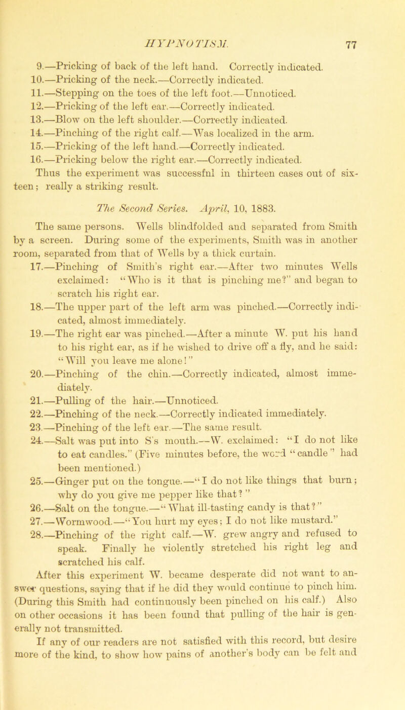 9.—Pricking of back of the left hand. Correctly indicated. 10. —Pricking of the neck.—Correctly indicated. 11. —Stepping on the toes of the left foot.—Unnoticed. 12. —Pricking of the left ear.—Correctly indicated. 13. —Blow on the left shoulder.—Correctly indicated. 14. —Pinching of the right calf.—Was localized in the arm. 15. —Pricking of the left hand.—Correctly indicated. 16. —Pricking below the right ear.—Correctly indicated. Thus the experiment was successful in thirteen cases out of six- teen ; really a striking result. The Second Series. April, 10, 1883. The same persons. Wells blindfolded and separated from Smith by a screen. During some of the experiments, Smith was in another room, separated from that of Wells by a thick curtain. 17. —Pinching of Smith’s right ear.—After two minutes Wells exclaimed: “Who is it that is pinching me?” and began to scratch his right ear. 18. —The upper part of the left arm was pinched.—Correctly indi- cated, almost immediately. 19. —The right ear was pinched.—After a minute W. put his hand to his right ear, as if he wished to drive off a fly, and he said: “ Will you leave me alone! ” 20. —Pinching of the chin.—Con’ectly indicated, almost imme- diately. 21. —Pulling of the hair.—Unnoticed. 22. —Pinching of the neck.—Correctly indicated immediately. 23. —Pinching of the left ear.—The same result. 24. —Salt was put into S's mouth.—W. exclaimed: “I do not like to eat candles.” (Five minutes before, the word “ candle ’’ had been mentioned.) 25. —Ginger put on the tongue.—“I do not like things that burn ; why do you give me pepper like that? ” 26. —Salt on the tongue.—“What ill-tasting candy is that?” 27. —Wormwood.—“You hurt my eyes; I do not like mustard.” 28. —Pinching of the right calf.—W. grew angry and refused to speak. Finally he violently stretched his right leg and scratched his calf. After this experiment W. became desperate did not want to an- swer questions, saying that if he did they would continue to pinch him. (During this Smith had continuously been pinched on his calf.) Also on other occasions it has been found that pulling of the hair is gen- erally not transmitted. If any of our readers are not satisfied with this record, but desire more of the kind, to show how pains of another s body can be felt and