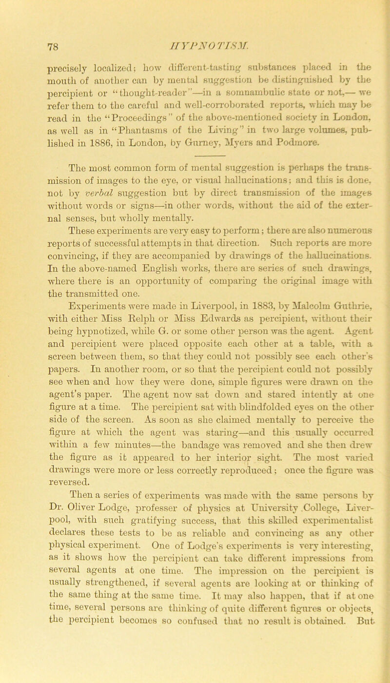 precisely localized; how different-tasting substances placed in the mouth of another can by mental suggestion be distinguished by the percipient or “thought-reader”—in a somnambulic state or not,— we refer them to the careful and well-corroborated reports, which may be read in the “ Proceedings ” of the above-mentioned society in London, as well as in “Phantasms of the Living” in two large volumes, pub- lished in 1886, in London, by Gurney, Myers and Podmore. The most common form of mental suggestion is perhaps the trans- mission of images to the eye, or visual hallucinations; and this is done, not by verbal suggestion but by direct transmission of the images without words or signs—in other words, without the aid of the exter- nal senses, but wholly mentally. These experiments are very easy to perform; there are also numerous reports of successful attempts in that direction. Such reports are more convincing, if they are accompanied by drawings of the hallucinations. In the above-named English works, there are series of such drawings, where there is an opportunity of comparing the original image with the transmitted one. Experiments were made in Liverpool, in 1883, by Malcolm Guthrie, with either Miss Relph or Miss Edwards as percipient, without their being hypnotized, while G. or some other person was the agent. Agent and percipient were placed opposite each other at a table, with a screen between them, so that they could not possibly see each other's papers. In another room, or so that the percipient could not possibly see when and how they were done, simple figures were drawn on the agent’s paper. The agent now sat down and stared intently at one figure at a time. The percipient sat with blindfolded eyes on the other side of the screen. As soon as she claimed mentally to perceive the figure at which the agent was staring—and this usually occurred within a few minutes—the bandage was removed and she then drew the figure as it appeared to her interior sight. The most varied drawings were more or less correctly reproduced; once the figure was reversed. Then a series of experiments was made with the same persons by Dr. Oliver Lodge, professer of physics at University .College, Liver- pool, with such gratifying success, that this skilled experimentalist declares these tests to be as reliable and convincing as any other physical experiment. One of Lodge’s experiments is very interesting, as it shows how the percipient can take different impressions from several agents at one time. The impression on the percipient is usually strengthened, if several agents are looking at or thinking of the same thing at the same time. It may also happen, that if at one time, several persons are thinking of quite diffei'ent figures or objects, the percipient becomes so confused that no result is obtained. But