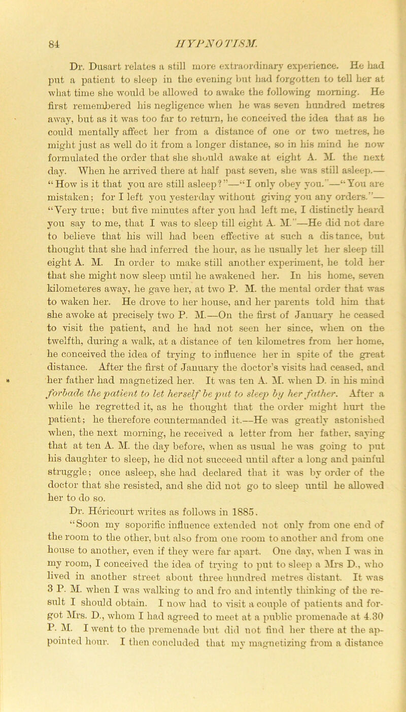 Dr. Dusart relates a still more extraordinary experience. He load put a patient to sleep in the evening but bad forgotten to tell ber at what time she would be allowed to awake the following morning. He first remembered bis negligence when be was seven hundred metres away, but as it was too far to return, lie conceived the idea that as be could mentally affect ber from a distance of one or two metres, be might just as well do it from a longer distance, so in bis mind be no\v formulated the order that she slmuld awake at eight A. M. the next day. When be arrived there at half past seven, she was still asleep.— “How is it that you are still asleep?”—“I only obey you. —“You are mistaken; for I left you yesterday without giving you any orders.”— “Very true; but five minutes after you bad left me, I distinctly beard you say to me, that I was to sleep till eight A. M.—He did not dare to believe that bis will bad been effective at such a distance, but thought that she bad inferred the hour, as be usually let ber sleep till eight A. M. In order to make still another experiment, be told ber that she might now sleep until be awakened ber. In bis home, seven kilometeres away, be gave ber, at two P. M. the mental order that was to waken ber. He drove to ber bouse, and ber parents told him that she awoke at precisely two P. M.—On the first of January be ceased to visit the patient, and be bad not seen ber since, when on the twelfth, during a walk, at a distance of ten kilometres from ber home, be conceived the idea of trying to influence her in spite of the great distance. After the first of January the doctor’s visits bad ceased, and » ber father bad magnetized ber. It was ten A. M. when D. in bis mind forbade the patient to let herself be put to sleep by her father. After a while be regretted it, as be thought that the order might hurt the patient; be therefore countermanded it.—He was greatly astonished when, the next morning, be received a letter from ber father, saying that at ten A. M. the day before, when as usual be was going to put bis daughter to sleep, he did not succeed until after a long and painful struggle; once asleep, she bad declared that it was by order of the doctor that she resisted, and she did not go to sleep until be allowed ber to do so. Dr. Hericourt w'rites as follows in 1S85. “Soon my soporific influence extended not only from one end of the room to the other, but also from one room to another and from one bouse to another, even if they were far apart. One day, when I was in my room, I conceived the idea of trying to put to sleep a Mrs D., who lived in another street about three hundred metres distant. It was 3 P. M. when I wras walking to and fro and intently thinking of the re- sult I should obtain. I now had to visit a couple of patients and for- got Mrs. D., whom I had agreed to meet at a public promenade at 4.30 P. M. I went to the premenade but did not find her there at the ap- pointed hour. I then concluded that my magnetizing from a distance