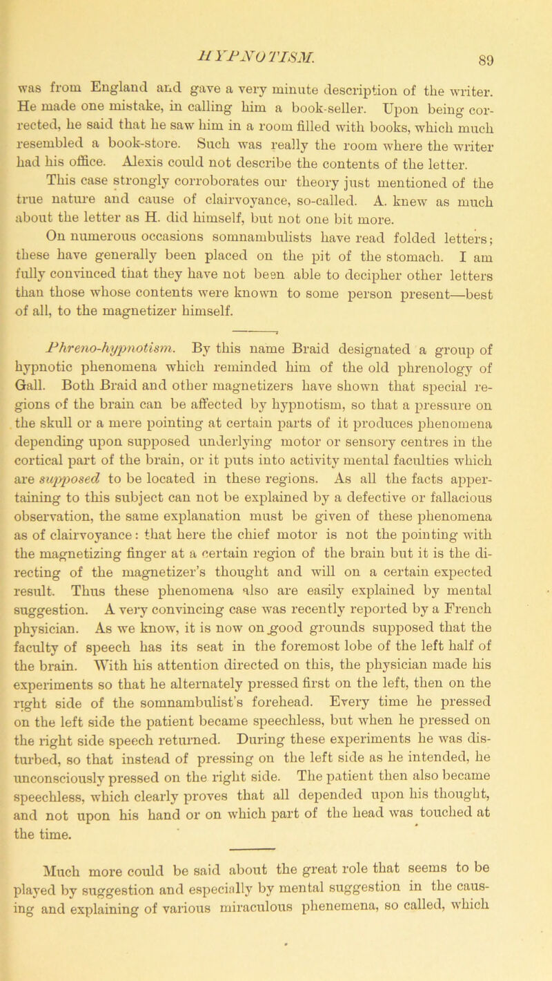 was from England and gave a very minute description of the writer. He made one mistake, in calling him a book-seller. Upon being cor- rected, he said that he saw him in a room filled with books, which much resembled a book-store. Such was really the room where the writer had his office. Alexis could not describe the contents of the letter. This case strongly corroborates our theory just mentioned of the true nature and cause of clairvoyance, so-called. A. knew as much about the letter as H. did himself, but not one bit more. On numerous occasions somnambulists have read folded letters; these have generally been placed on the pit of the stomach. I am fully convinced that they have not been able to decipher other letters than those whose contents were known to some person present—best of all, to the magnetizer himself. Phreno-hypnotism. By this name Braid designated a group of hypnotic phenomena which reminded him of the old phrenology of Gall. Both Braid and other magnetizers have shown that special re- gions of the brain can be affected by hypnotism, so that a pressure on the skull or a mere pointing at certain parts of it produces phenomena depending upon supposed underlying motor or sensory centres in the cortical part of the brain, or it puts into activity mental faculties which are supposed to be located in these regions. As all the facts apper- taining to this subject can not be explained by a defective or fallacious observation, the same explanation must be given of these phenomena as of clairvoyance: that here the chief motor is not the pointing with the magnetizing finger at a certain region of the brain but it is the di- recting of the magnetizer’s thought and will on a certain expected result. Thus these phenomena also are easily explained by mental suggestion. A very convincing case was recently reported by a French physician. As we know, it is now on .good grounds supposed that the faculty of speech has its seat in the foremost lobe of the left half of the brain. With his attention directed on this, the physician made his experiments so that he alternately pressed first on the left, then on the right side of the somnambulist’s forehead. Every time he pressed on the left side the patient became speechless, but when he pressed on the right side speech returned. During these experiments he was dis- turbed, so that instead of pressing on the left side as he intended, he unconsciously pressed on the right side. The patient then also became speechless, which clearly proves that all depended upon his thought, and not upon his hand or on which part of the head was touched at the time. Much more could be said about the great role that seems to be played by suggestion and especially by mental suggestion in the caus- ing and explaining of various miraculous phenemena, so called, which