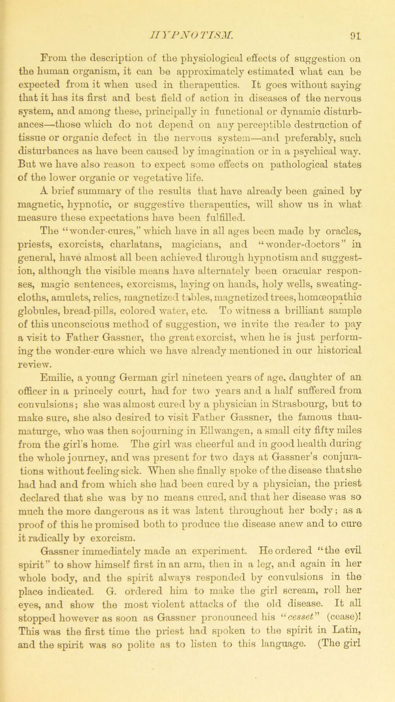 From the description of the physiological effects of suggestion on the human organism, it can be approximately estimated what can be expected from it when used in therapeutics. It goes without saying that it has its first and best field of action in diseases of the nervous system, and among these, principally in functional or dynamic disturb- ances—those which do not depend on any perceptible destruction of tissue or organic defect in the nervous system—and preferably, such disturbances as have been caused by imagination or in a psychical way. But we have also reason to expect some effects on pathological states of the lower organic or vegetative life. A brief summary of the results that have already been gained by magnetic, hypnotic, or suggestive therapeutics, will show us in what measure these expectations have been fulfilled. The “wonder-cures,” which have in all ages been made by oracles, priests, exorcists, charlatans, magicians, and “wonder-doctors” in general, have almost all been achieved through hypnotism and suggest- ion, although the visible means have alternately been oracular respon- ses, magic sentences, exorcisms, laying on hands, holy wells, sweating- cloths, amulets, relics, magnetized tables, magnetized trees, homoeopathic globules, bread-pills, colored water, etc. To witness a brilliant sample of this unconscious method of suggestion, we invite the reader to pay a visit to Father Gassner, the great exorcist, when he is just perform- ing the wonder-cure which we have already mentioned in our historical review. Emilie, a young German girl nineteen years of age, daughter of an officer in a princely court, had for two years and a half suffered from convulsions; she was almost cured by a physician in Strasbourg, but to make sure, she also desired to visit Father Gassner, the famous thau- maturge, who was then sojourning in Ellwangen, a small city fifty miles from the girl’s home. The girl was cheerful and in good health during the whole journey, and was present for two days at Gassner’s conjura- tions without feeling sick. When she finally spoke of the disease that she had had and from wrhich she had been cured by a physician, the priest declared that she was by no means cured, and that her disease was so much the more dangerous as it w7as latent throughout her body; as a proof of this he promised both to produce the disease anew and to cure it radically by exorcism. Gassner immediately made an experiment. He ordered “ the evil spirit” to show himself first in an arm, then in a leg, and again in her whole body, and the spirit always responded by convulsions in the place indicated. G. ordered him to make the girl scream, roll her eyes, and show the most violent attacks of the old disease. It all stopped however as soon as Gassner pronounced his “cesset ” (cease)! This was the first time the priest had spoken to the spirit in Latin, and the spirit was so polite as to listen to this language. (Tho girl