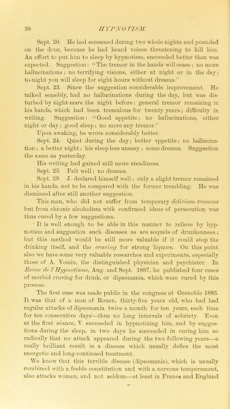 Sept. 20. He had screamed during two whole nights and pounded on the door, because he had heard voices threatening to kill him. An effort to put him to Bleep by hypnotism, succeeded better than was expected. Suggestion: “The tremor in the hands will cease; no more hallucinations ; no terrifying visions, either at night or in the day; to-night you will sleep for eight hours without dreams.” Sept. 23. Since the suggestion considerable improvement. He talked sensibly, had no hallucinations during the day, but was dis- turbed by night-mare the night before: general tremor remaining in his hands, which had been tremulous for twenty years; difficulty in writing. Suggestion: “Good appetite; no hallucinations, either night or day ; good sleep; no more any tremor.” TJpon awraking, he wrote considerably better. Sept. 24. Quiet during the day; better appetite; no hallucina- tion; a better night; his sleep 1-ess uneasy ; some dreams. Suggestion the same as yesterday. His writing had gained still more steadiness. Sept. 25. Felt well; no dreams. Sept. 29. J. declared himself well; only a slight tremor remained in his hands, not to be compared with the former trembling. He was dismissed after still another suggestion. This man, who did not suffer from temporary delirium tremens but from chronic alcoholism with confirmed ideas of persecution was thus cured by a few suggestions. • It is well enough to be able in this manner to relieve by hyp- notism and suggestion such diseases as are sequels of drunkenness ; but this method would be still more valuable if it could stop the drinking itself, and the craving for strong liquors. On this point also we have some very valuable researches and experiments, especially those of A. Yoisin, the distinguished physician and psychiater. In Revue de V ETypnotisme, Aug. and Sept. 1887, he published four cases of morbid craving for drink, or dipsomania, which were cured by this process. The first case was made public in the congress at Grenoble 1S85. It was that of a man of Rouen, thirty-five years old, who had had regular attacks of dipsomania twice a month for ten years, each time for ten consecutive days-—thus no long intervals of sobriety. Even at the first seance, V. succeeded in hypnotizing him. and by sugges- tions during the sleep, in two days he succeeded in curing him so radically that no attack appeared during the two following years—a really brilliant result in a disease which usually defies the most energetic and long-continued treatment. We know that this terrible disease (dipsomania), which is usually combined with a feeble constitution and with a nervous temperament, also attacks women, and not seldom—at least in France and England