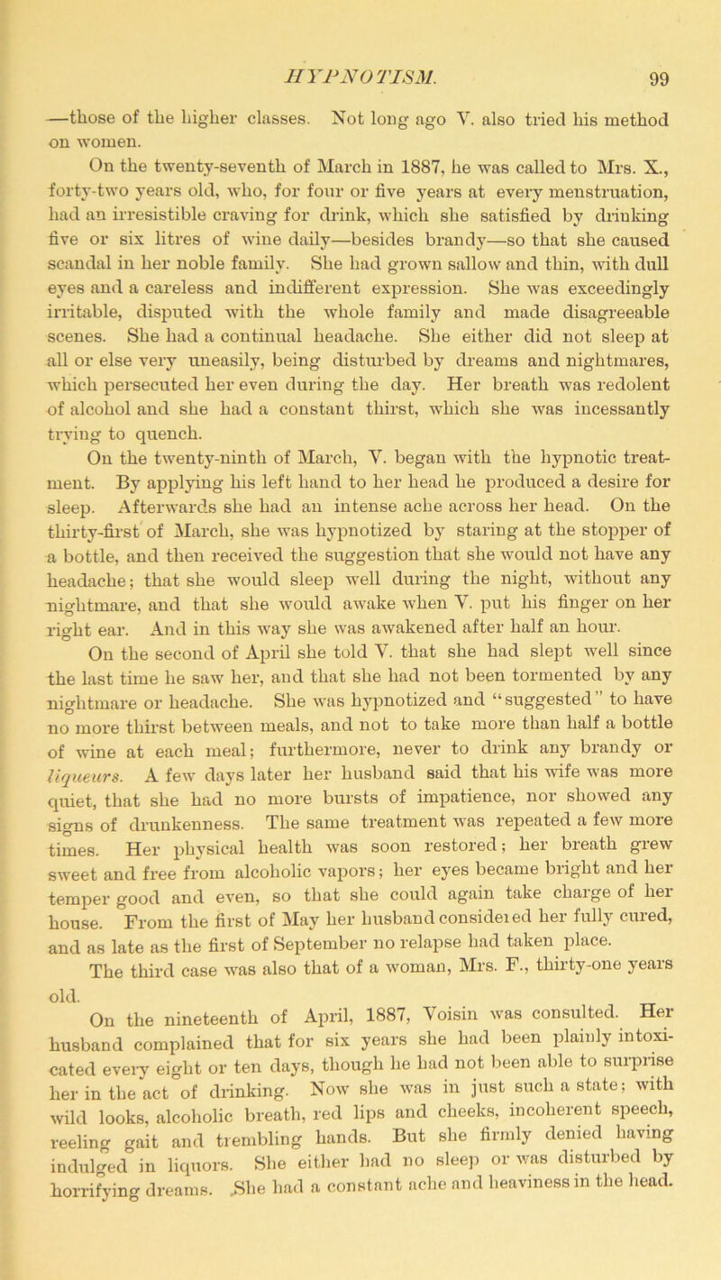 —those of the higher classes. Not long ago V. also tried his method on women. On the twenty-seventh of March in 1887, he was called to Mrs. X., forty-two years old, who, for four or five years at every menstruation, had an irresistible craving for drink, which she satisfied by drinking five or six litres of wine daily—besides brandy—so that she caused scandal in her noble family. She had grown sallow and thin, with dull eyes and a careless and indifferent expression. She was exceedingly irritable, disputed with the whole family and made disagreeable scenes. She had a continual headache. She either did not sleep at all or else very uneasily, being disturbed by dreams and nightmares, which persecuted her even during the day. Her breath was redolent of alcohol and she had a constant thirst, which she was incessantly trying to quench. On the twenty-ninth of March, V. began with the hypnotic treat- ment. By applying his left hand to her head he produced a desire for sleep. Afterwards she had an intense ache across her head. On the thirty-first of March, she was hypnotized by staring at the stopper of a bottle, and then received the suggestion that she would not have any headache; that she would sleep well during the night, without any nightmare, and that she would awake when V. put his finger on her right ear. And in this way she was awakened after half an horn-. On the second of April she told Y. that she had slept well since the last time he saw her, and that she had not been tormented by any nightmare or headache. She was hypnotized and “suggested” to have no more thirst between meals, and not to take more than half a bottle of wine at each meal; furthermore, never to drink any brandy or liqueurs. A few days later her husband said that his wife was more quiet, that she had no more bursts of impatience, nor showed any signs of drunkenness. The same treatment was repeated a few moie times. Her physical health was soon restored; her breath grew sweet and free from alcoholic vapors; her eyes became bright and hei temper good and even, so that she could again take chaige of liei house. From the first of May her husband consideied her fully cured, and as late as the first of September no relapse had taken place. The third case was also that of a woman, Mrs. F., thirty-one years old. On the nineteenth of April, 1887, Voisin was consulted. Her husband complained that for six years she had been plainly intoxi- cated every eight or ten days, though he had not been able to surprise her in the act of drinking. Now she was in just such a state; with wild looks, alcoholic breath, red lips and cheeks, incoherent speech, reeling gait and trembling hands. But she firmly denied having indulged in liquors. She either had no sleep or was disturbed by horrifying dreams. .She had a constant ache and heaviness in the head.