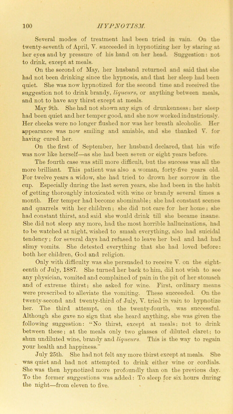 Several modes of treatment had been tided in vain. On the twenty-seventh of April, V. succeeded in hypnotizing her by staring at her eyes and by pressure of his hand on her head. Suggestion: not to drink, except at meals. On the second of May, her husband returned and said that she had not been drinking since the hypnosis, and that her sleep lmd been quiet. She was now hypnotized for the second time and received the suggestion not to drink brandy, liqueurs, or anything between meals, and not to have any thirst except at meals. May 9th. She had not shown any sign of drunkenness; her sleep had been quiet and her temper good, and she now worked industriously. Her cheeks were no longer flushed nor was her breath alcoholic. Her appearance was now smiling and amiable, and she thanked V. for having cured her. On the first of September, her husband declared, that his wife was now like herself—as she had been seven or eight years before. The fourth case wras still more difficult, but the success was all the more brilliant. This patient was also a woman, forty-five years old. For twelve years a widow, she had tried to drown her sorrow in the cup. Especially during the last seven years, she had been in the habit of getting thoroughly intoxicated with wine or brandy several times a month. Her temper had become abominable; she had constant scenes and quarrels with her children; she did not care for her home; she had constant thirst, and said she would drink till she became insane. She did not sleep any more, had the most horrible hallucinations, had to be watched at night, wished to smash everything, also had suicidal tendency; for several days had refused to leave her bed and had had slimy vomits. She detested everything that she had loved before: both her children, God and religion. Only with difficulty was she persuaded to receive Y. on the eight- eenth of July, 1887. She turned her back to him. did not wish to see any physician, vomited and complained of pain in the pit of her stomach and of extreme thirst; she asked for wine. First, ordinary means ■were prescribed to alleviate the vomiting. These succeeded. On the twenty-second and twenty-third of July, Y. tried in vain to hypnotize her. The third attempt, on the twenty-fourth, was successful. Although she gave no sign that she heard anything, she was given the following suggestion: “No thirst, except at meals: not to drink between these; at the meals only two glasses of diluted claret; to shun undiluted wine, brandy and liqueurs. This is the way to regain your health and happiness.” July 25th. She had not felt any more thirst except at meals. She was quiet and had not attempted to drink either wine or cordials. She was then hypnotized more profoundly than on the previous day. To the former suggestions was added: To sleep for six hours during the night—from eleven to five.