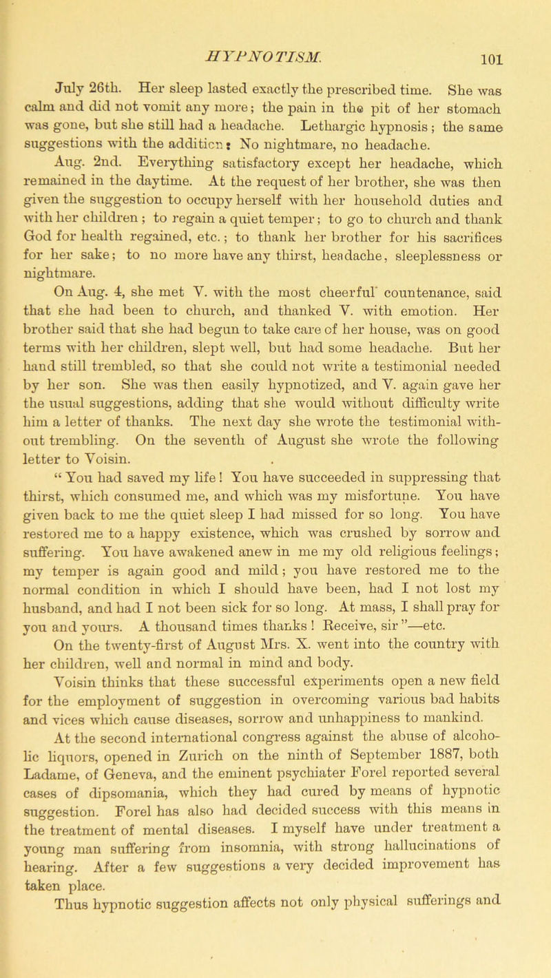 July 26th. Her sleep lasted exactly the prescribed time. She was calm and did not vomit any more; the pain in the pit of her stomach was gone, but she still had a headache. Lethargic hypnosis ; the same suggestions with the addition t No nightmare, no headache. Aug. 2nd. Everything satisfactory except her headache, which remained in the daytime. At the request of her brother, she was then given the suggestion to occupy herself with her household duties and with her children ; to regain a quiet temper; to go to church and thank God for health regained, etc.; to thank her brother for his sacrifices for her sake; to no more have any thirst, headache, sleeplessness or nightmare. On Aug. 4, she met Y. with the most cheerful countenance, said that she had been to church, and thanked Y. with emotion. Her brother said that she had begun to take care of her house, was on good terms with her children, slept well, but had some headache. But her hand still trembled, so that she could not write a testimonial needed by her son. She was then easily hypnotized, and V. again gave her the usual suggestions, adding that she would without difficulty write him a letter of thanks. The next day she wrote the testimonial with- out trembling. On the seventh of August she wrote the following letter to Yoisin. “ You had saved my life ! You have succeeded in suppressing that thirst, which consumed me, and which was my misfortune. You have given back to me the quiet sleep I had missed for so long. You have restored me to a happy existence, which was crushed by sorrow and suffering. You have awakened anew in me my old religious feelings; my temper is again good and mild ; you have restored me to the normal condition in which I should have been, had I not lost my husband, and had I not been sick for so long. At mass, I shall pray for you and yours. A thousand times thanks ! Receive, sir ”—etc. On the twenty-first of August Mrs. X. went into the country with her children, well and normal in mind and body. Yoisin thinks that these successful experiments open a new field for the employment of suggestion in overcoming various bad habits and vices which cause diseases, sorrow and unhappiness to mankind. At the second international congress against the abuse of alcoho- lic liquors, opened in Zurich on the ninth of September 1887, both Ladame, of Geneva, and the eminent psychiater Forel reported several cases of dipsomania, which they had cured by means of hypnotic suggestion. Forel has also had decided success with this means in the treatment of mental diseases. I myself have under treatment a young man suffering from insomnia, with strong hallucinations of hearing. After a few suggestions a very decided improvement has taken place. Thus hypnotic suggestion affects not only physical sufferings and