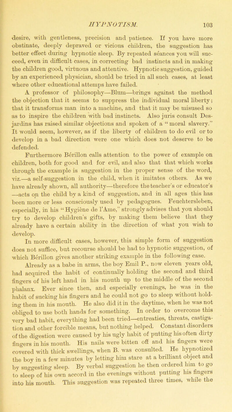 desire, with gentleness, precision and patience. If you have more obstinate, deeply depraved or vicious children, the suggestion has better effect during hypnotic sleep. By repeated seances you will suc- ceed, even in difficult cases, in correcting bad instincts and in making the children good, virtuous and attentive. Hypnotic suggestion, guided by an experienced physician, should be tried in all such cases, at least where other educational attemps have failed. A professor of philosophy—Blum—brings against the method the objection that it seems to suppress the individual moral liberty; that it transforms man into a machine, and that it may be misused so as to inspire the children with bad instincts. Also juris consult Des- jardins has raised similar objections and spoken of a “ moral slavery.” It would seem, however, as if the liberty of children to do evil or to develop in a bad direction were one which does not deserve to be defended. Furthermore Berillon calls attention to the power of example on children, both for good and for evil, and also that that which works through the example is suggestion in the proper sense of the word, viz.—a self-suggestion in the child, when it imitates others. As we have already shown, all authority—therefore the teacher's or educator’s —acts on the child by a kind of suggestion, and in all ages this has been more or less consciously used by pedagogues. Feuchtersleben, especially, in his “Hygiene de l’Ame,” strongly advises that you should try to develop children’s gifts, by making them believe that they already have a certain ability in the direction of what you wish to develop. In more difficult cases, however, this simple form of suggestion does not suffice, but recourse should be had to hypnotic suggestion, of which Berillon gives another striking example in the following case. Already as a babe in arms, the boy Emil P., now eleven years old, had acquired the habit of continually holding the second and third fingers of his left hand in his mouth up to the middle of the second phalanx. Ever since then, and especially evenings, he was in the habit of sucking his fingers and he could not go to sleep without hold- ing them in his mouth. He also did it in the daytime, when he was not obliged to use both hands for something. In order to oveicome this very*bad habit, everything had been tried—entreaties, threats, castiga- tion and other forcible means, but nothing helped. Constant disorders of the digestion were caused by his ugly habit of putting his often dirty fingers in his mouth. His nails were bitten off and his fingers were covered with thick swellings, when B. was consulted. He hypnotized the boy in a few minutes by letting him stare at a brilliant object and by suggesting sleep. By verbal suggestion he then ordered lnm to go to sleep of his own accord in the evenings without putting his fingers into his mouth. This suggestion was repeated three times, while the