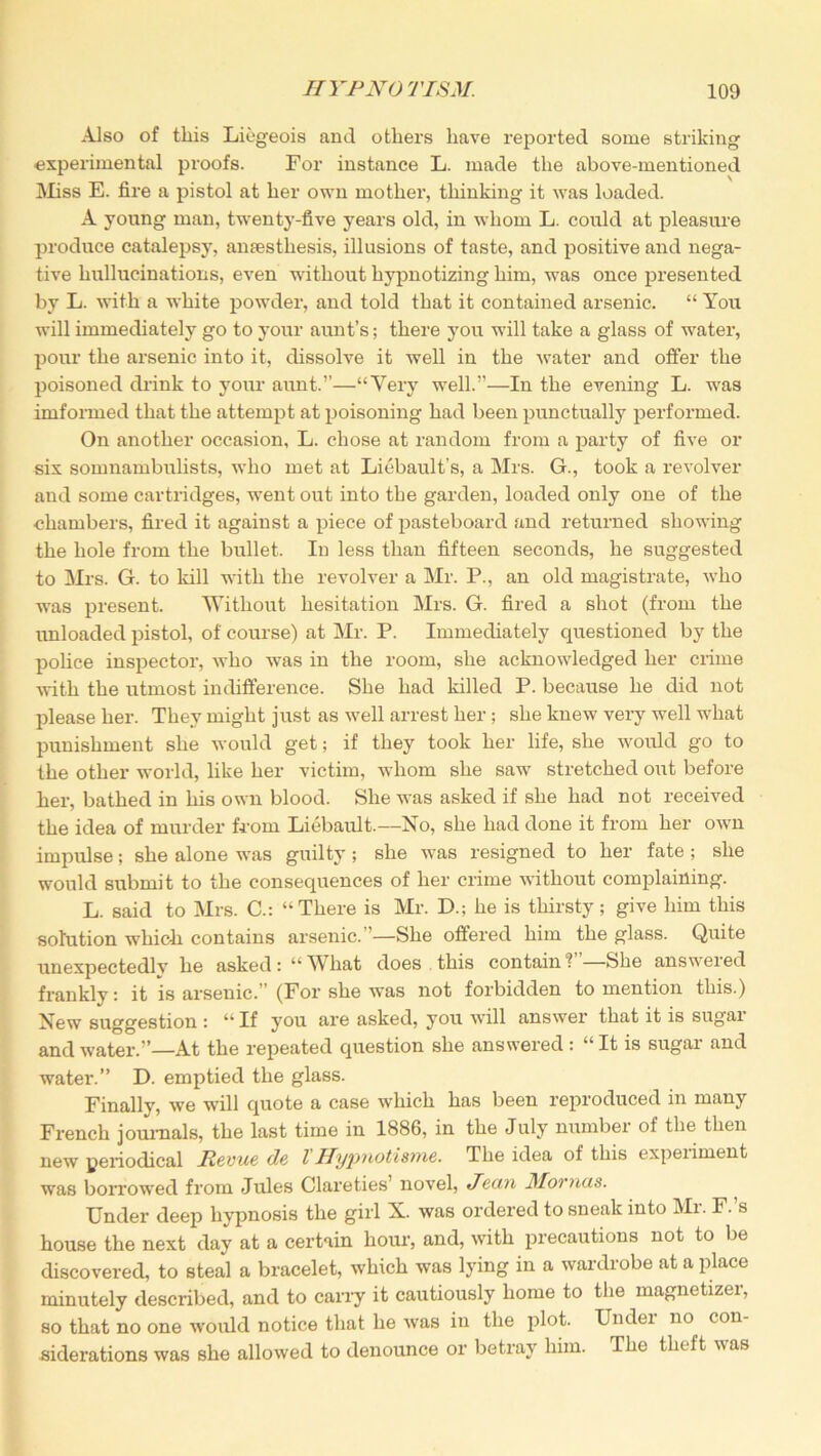 Also of this Liegeois and others have reported some striking experimental proofs. For instance L. made the above-mentioned Miss E. fire a pistol at her own mother, thinking it was loaded. A young man, twenty-five years old, in whom L. could at pleasure produce catalepsy, ansesthesis, illusions of taste, and positive and nega- tive hullucinations, even without hypnotizing him, was once presented by L. with a white powder, and told that it contained arsenic. “ You will immediately go to your aunt’s; there you will take a glass of water, pour the arsenic into it, dissolve it well in the water and offer the poisoned drink to your aunt.”—“Very well.”—In the evening L. was unformed that the attempt at poisoning had been punctually performed. On another occasion, L. chose at random from a party of five or six somnambulists, who met at Liebault’s, a Mrs. G., took a revolver and some cartridges, went out into the garden, loaded only one of the chambers, fired it against a piece of pasteboard and returned showing the hole from the bullet. In less than fifteen seconds, he suggested to Mrs. G. to lull with the revolver a Mr. P., an old magistrate, who was present. Without hesitation Mrs. G. fired a shot (from the unloaded pistol, of course) at Mr. P. Immediately questioned by the police inspector, who was in the room, she acknowledged her crime with the utmost indifference. She had killed P. because he did not please her. They might just as well arrest her; she knew very well what punishment she would get; if they took her life, she would go to the other world, like her victim, whom she saw stretched out before her, bathed in his own blood. She was asked if she had not received the idea of murder from Liebault.—No, she had done it from her own impulse; she alone was guilty; she was resigned to her fate ; she would submit to the consequences of her crime without complaining. L. said to Mrs. C.: “There is Mr. D.; he is thirsty; give him this solution which contains arsenic. —She offered him the glass. Quite unexpectedlv he asked: “What does this contain? —She answeied frankly: it is arsenic.” (For she was not forbidden to mention this.) New suggestion : 44 If you are asked, you will answex* that it is sugai and water.”—At the repeated question she answered : “It is sugar and water.” D. emptied the glass. Finally, we will quote a case which has been reproduced in many French journals, the last time in 1886, in the July number of the then new periodical Revue, de l Hypnotisme. The idea of this expeiiment was borrowed from Jules Clareties’ novel, Jsem Movncis. Under deep hypnosis the girl X. was ordered to sneak into Mr. F.’s house the next day at a certain hour, and, with precautions not to be discovered, to steal a bracelet, which was lying in a wardrobe at a place minutely described, and to cany it cautiously home to the magnetizer, so that no one would notice that he was in the plot. Under no con- siderations was she allowed to denounce or betray him. The theft w as