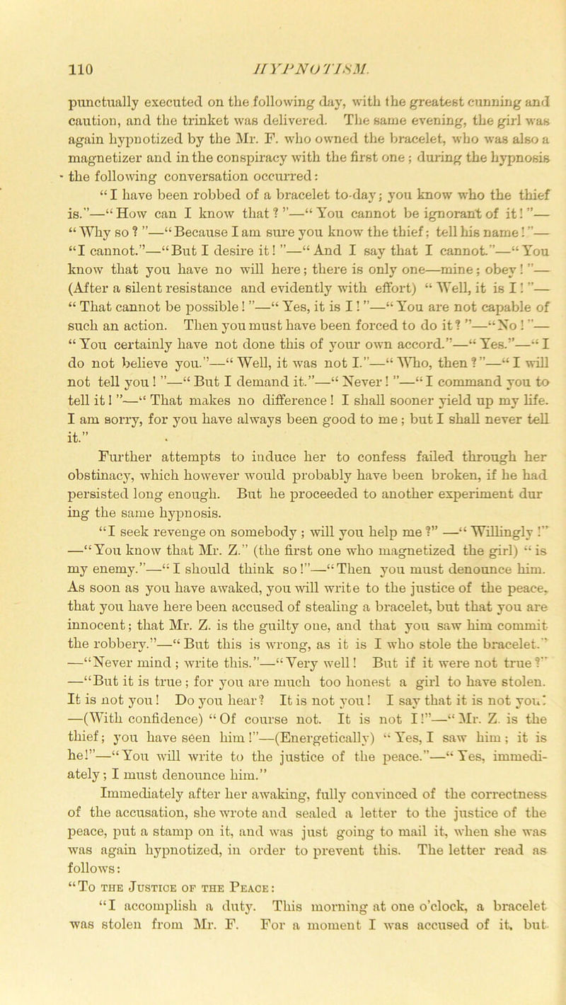 punctually executed on the following day, with the greatest cunning and caution, and the trinket was delivered. The same evening, the girl was again hypnotized by the Mr. F. who owned the bracelet, who was also a magnetizer and in the conspiracy with the first one; during the hypnosis - the following conversation occurred: “I have been robbed of a bracelet to day; you know who the thief is. ”—“How can I know that?’’—“You cannot be ignorant of it!”— “ Why so ? ”—“ Because I am sure you know the thief; tell his name! ”— “I cannot.”—“But I desire it! ”—“And I say that I cannot.”—“You know that you have no will here; there is only one—mine; obey! ”— (After a silent resistance and evidently with effort) “ Well, it is I! ”— “ That cannot be possible! ”—“ Yes, it is I!“ You are not capable of such an action. Then you must have been forced to do it ? ”—“No ! ”— “You certainly have not done this of your own accord.”—“Yes.”—“I do not believe you.”—“Well, it was not I.”—“ Who, then?”—“I will not tell you ! ”—“ But I demand it.”—“ Never! —“ I command you to tell it I ”—“ That makes no difference ! I shall sooner yield up my life. I am sorry, for you have always been good to me ; but I shall never tell it. ” Further attempts to induce her to confess failed through her obstinacy, which however would probably have been broken, if he had persisted long enough. But he proceeded to another experiment dur ing the same hypnosis. “I seek revenge on somebody ; mil you help me ?” —“ Willingly !” —“You know that Mr. Z.” (the first one who magnetized the girl) “ is my enemy.”—“I should think so!”—“Then you must denounce him. As soon as you have awaked, you will write to the justice of the peace, that you have here been accused of stealing a bracelet, but that you are innocent; that Mr. Z. is the guilty one, and that you saw him commit the robbery.”—“But this is wrong, as it is I who stole the bracelet. ' —“Never mind ; Avrite this.”—“Very well! But if it were not true? —“But it is true; for you are much too honest a girl to have stolen. It is not you! Do you hear? It is not you! I say that it is not you! —(With confidence) “ Of course not. It is not I!”—“ Mr. Z. is the thief; you have seen him !”—(Energetically) “ Yes, I saw him ; it is he!”—“You will Avrite to the justice of the peace.”—“Yes, immedi- ately; I must denounce him.” Immediately after her awaking, fully convinced of the correctness of the accusation, she Avrote and sealed a letter to the justice of the peace, put a stamp on it, and AAras just going to mail it, AA-hen she was Avas again hypnotized, in order to prevent this. The letter read as folloAVS: “To the Justice of the Peace: “I accomplish a duty. This morning at one o’clock, a bracelet was stolen from Mr. F. For a moment I Avas accused of it, but