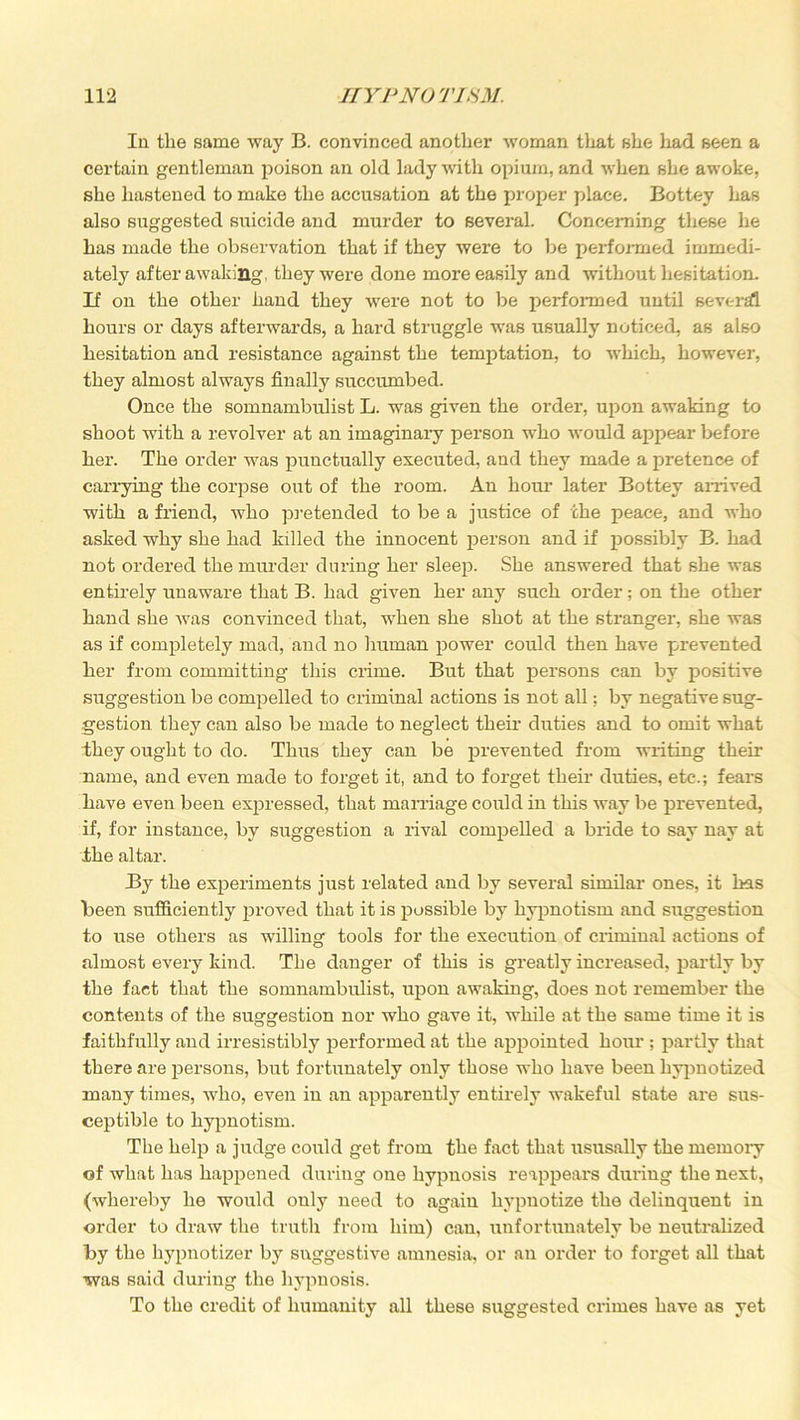 In the same way B. convinced another woman that she had seen a certain gentleman poison an old lady with opium, and when she awoke, she hastened to make the accusation at the proper place. Bottey has also suggested suicide and murder to several. Concerning these he has made the observation that if they were to be pei’formed immedi- ately after awaking, they were done more easily and without hesitation. If on the other hand they were not to be performed until several hours or days afterwards, a hard struggle was usually noticed, as also hesitation and resistance against the temptation, to which, however, they almost always finally succumbed. Once the somnambulist L. was given the order, upon awaking to shoot with a revolver at an imaginary person who would appear before her. The order was punctually executed, and they made a pretence of carrying the corpse out of the room. An hour later Bottey arrived with a friend, who pretended to be a justice of the peace, and who asked why she had killed the innocent person and if possibly B. had not ordered the murder during her sleep. She answered that she was entirely unaware that B. had given her any such order; on the other hand she was convinced that, when she shot at the stranger, she was as if completely mad, and no human power could then have prevented her from committing this crime. But that persons can by positive suggestion be compelled to criminal actions is not all; by negative sug- gestion they can also be made to neglect their duties and to omit what they ought to do. Thus they can be prevented from writing their name, and even made to forget it, and to forget their duties, etc.; fears have even been expressed, that marriage could in this way be prevented, if, for instance, by suggestion a rival compelled a bride to say nay at the altar. By the experiments just related and by several similar ones, it has been sufficiently proved that it is possible by hypnotism and suggestion to use others as willing tools for the execution of criminal actions of almost every kind. The danger of this is greatly increased, partly by the fact that the somnambulist, upon awaking, does not remember the contents of the suggestion nor who gave it, while at the same time it is faithfully and irresistibly performed at the appointed hour ; partly that there are persons, but fortunately only those who have been hypnotized many times, who, even in an apparently entirely wakeful state are sus- ceptible to hypnotism. The help a judge could get from the fact that ususally the memory of what has happened during one hypnosis reappears dui’ing the next, (whereby he would only need to again hypnotize the delinquent in order to draw the truth from him) can, unfortunately be neutralized by the hypnotizer by suggestive amnesia, or an order to forget all that was said during the hypnosis. To the credit of humanity all these suggested crimes have as yet