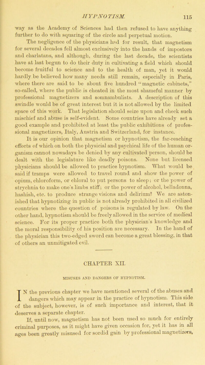 way as the Academy of Sciences had then refused to have anything further to do with squaring of the circle and perpetual motion. The negligence of the physicians had for result, that magnetism for several decades fell almost exclusively into the hands of impostors and charlatans, and although, during the last decade, the scientists have at last begun to do their duty in cultivating a field which should become fruitful to science and to the health of man, yet it would hardly be believed how many needs still remain, especially in Paris, where there are said to be about five hundred “magnetic cabinets,” so-called, where the public is cheated in the most shameful manner by professional magnetizers and somnambulists. A description of this swindle would be of great interest but it is not allowed by the limited space of this work. That legislation should seize upon and check such mischief and abuse is self-evident. Some countries have already set a good example and prohibited at least the public exhibitions of profes- sional magnetizers, Italy, Austria and Switzerland, for instance. It is our opinion that magnetism or hypnotism, the far-reaching effects of which on both the physicial and psychical life of the human or- ganism cannot nowadays be denied by any cultivated person, should be dealt with the legislature like deadly poisons. None but licensed jiliysicians should be allowed to practice hypnotism. What would be said if tramps were allowed to travel round and show the power of opium, chloroform, or chloral to put persons to sleep; or the power of strychnia to make one’s limbs stiff; or the power of alcohol, belladonna, hashish, etc. to produce strange visions and delirium? We are aston- ished that hypnotizing in public is not already prohibited in all civilized countries where the question of poisons is regulated by law. On the other hand, hypnotism should be freely allowed in the service of medical science. For its proper practice both the physician’s knowledge and the moral responsibility of his position are necessary. In the hand of the physician this two-edged sword can become a great blessing, in that of others an unmitigated evil. CHAPTER Nil. MISUSES AND DANGERS OF HYPNOTISM. IN the previous chapter we have mentioned several of the abuses and dangers which may appear in the practice of hypnotism. This side of the subject, however, is of such importance and interest, that it deserves a separate chapter. If, until now, magnetism has not been used so much for entirely criminal purposes, as it might have given occasion for, yet it has in all ages been greatly misused for sordid gain by professional magnetizers.