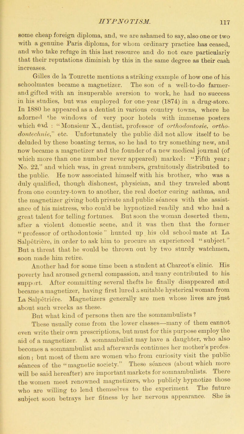 some cheap foreign diploma, and, we are ashamed to say, also one or two with a genuine Paris diploma, for whom ordinary practice has ceased, and who take refuge in this last resource and do not care particularly that their reputations diminish by this in the same degree as their cash increases. Gilles de la Tourette mentions a striking example of how one of his schoolmates became a magnetizer. The son of a well-to-do farmer- and gifted with an insuperable aversion to work, he had no success in his studies, but was employed for one year (1874) in a drug-store. In 1880 he appeared as a dentist in various country towns, where he adorned Hie windows of very poor hotels with immense posters which ead : “Monsieur X., dentist, professor of orthodontosie, ortho- dontechnie, etc. Unfortunately the public did not allow itself to be deluded by these boasting terms, so he had to try something new, and now became a magnetizer and the founder of a new medical journal (of which more than one number never appeared) marked: “Fifth year; No. 22.” and which was, in great numbers, gratuitously distributed to the public. He now associated himself with his brother, who was a duly qualified, though dishonest, physician, and they traveled about from one country-town to another, the real doctor curing asthma, and the magnetizer giving both private and public seances with the assist- ance of his mistress, who could be hypnotized readily and who had a great talent for telling fortunes. But soon the woman deserted them, after a violent domestic scene, and it was then that the former “ professor of orthodontosie ” hunted up his old school mate at La Salpetriere, in order to ask him to procure an experienced “subject.” But a threat that he would be thrown out by two sturdy watchmen, soon made him retire. Another had for some time been a student at Charcot’s clinic. His poverty had aroused general compassion, and many contributed to his support. After committing several thefts he finally disappeared and became a magnetizer, having first lured a suitable hysterical woman from La Salpetriere. Magnetizers generally are men whose lives are just about such wrecks as these. But what kind of persons then are the somnambulists ? These usually come from the lower classes—many of them cannot even write their own prescriptions, but must for this purpose employ the aid of a magnetizer. A somnambulist may have a daughter, who also becomes a somnambulist and afterwards continues her mother’s profes- sion ; but most of them are women who from curiosity visit the public seances of the “ magnetic society. These seances (about which moie will be said hereafter) are important markets for somnambulists. There the women meet renowned magnetizers, who publicly hypnotize those who are willing to lend themselves to the experiment The future subject soon betrays her fitness by her nervous appearance. She is