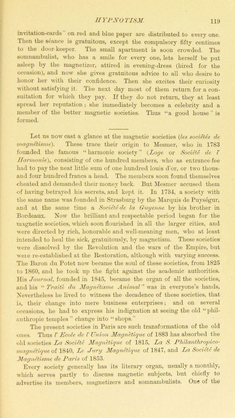 invitation-cards on red and bine paper are distributed to every one. Then the seance is gratuitous, except the compulsory fifty centimes to the door-keeper. The small apartment is soon crowded. The somnambulist, who has a smile for every one, lets herself be put asleep by the magnetizer, attired in evening-dress (hired for the occasion), and now she gives gratuitous advice to all who desire to honor her with their confidence. Then she excites their curiosity without satisfying it. The next day most of them return for a con- sultation for which they pay. If they do not return, they at least spread her reputation ; she immediately becomes a celebrity and a member of the better magnetic societies. Thus “a good house ” is formed. Let us now cast a glance at the magnetic societies (les societes de magnetisme'). These trace their origin to Mesmer, who in 1783 founded the famous “ harmonic society ” (Loge or Societe de l' Harmonie), consisting of one hundred members, who as entrance-fee had to pay the neat little sum of one hundred louis d’or, or two thous- and foui1 hundred francs a head. The members soon found themselves cheated and demanded their money back. But Mesmer accused them of having betrayed his secrets, and kept it. In 1784, a society with the same name was founded in Strasburg by the Marquis de Puysegur, and at the same time a Societe de la Guyenne by his brother in Bordeaux. Now the brilliant and respectable period began for the magnetic societies, which soon flourished in all the larger cities, and were directed by rich, honorable and well-meaning men, who at least intended to heal the sick, gratuitously, by magnetism. These societies were dissolved by the Revolution and the wars of the Empire, but weie re-established at the Restoration, although with varying success. The Baron du Potet now became the soul of these societies, from 1825 to 1860, and he took up the fight against the academic authorities. His Journal, founded in 1845, became the organ of all the societies, and his “ Traite, du Magnetisme Animal ” was in everyone’s hands, Nevertheless he lived to witness the decadence of these societies, that is, their change into mere business enterprises; and on several occasions, he had to express his indignation at seeing the old “ phil- anthropic temples ” change into “shops.” The present societies in Paris are such transformations of the old ones. Thus V Ecole de l' Union Magnetique of 1883 has absorbed the old societies La Societe Magnetique of 1815, La S. Philanthropico- magnetique of 1840, Le Jury Magnetique of 1847, and La Societe de Magnetisme de Paris of 1853. Every society generally has its literary organ, usually a monthly, which serves partly to discuss magnetic subjects, but chiefly to advertise its members, raagnetizers and somnambulists. One of the