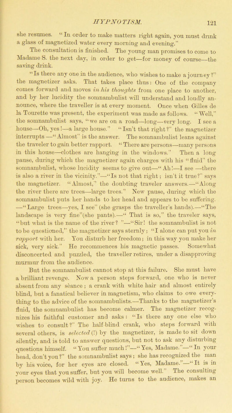 she resumes. “ In order to make matters right again, you must drink a glass of magnetized water every morniug and evening.” The consultation is finished. The young man promises to come to Madame S. the next day, in order to get—for money of course—the saving drink. “ Is there any one in the audience, who wishes to make a journey ?” the magnetizer asks. That takes place thus: One of the company comes forward and moves in his thoughts from one place to another, and by her lucidity the somnambulist will understand and loudly an- nounce, where the traveller is at every moment. Once when Gilles de la Tourette was present, the experiment was made as follows. “ Well,” the somnambulist says, “we are on a road—long—very long. I see a house—Oh, yes!—a large house.” “ Isn’t that right1?” the magnetizer interrupts —“ Almost” is the answer. The somnambulist leans against the traveler to gain better rapport. “ There are persons—many persons in this house—clothes are hanging in the windows.” Then a long pause, during which the magnetizer again charges with his “ fluid” the somnambulist, whose lucidity seems to give out—“ Ah!—I see —there is also a river in the vicinity.”—“Is not that right; isn’t it true?” says the magnetizer. “Almost,” the doubting traveler answers.—“Along the river there are trees—large trees.” New pause, during which the somnambulist puts her hands to hex head and appears to be suffering. —“Large trees—yes, I see” (she grasps the traveller’s hands).—“The landscape is very fine”(she pants).—“ That is so,” the traveler says, “but what is the name of the river? ”—“Sir! the somnambulist is not to be questioned,” the magnetizer says sternly ; “I alone can put you in rapport with her. You disturb her freedom; in this way you make her sick, very sick.” He recommences his magnetic passes. Somewhat disconcerted and puzzled, the traveller retires, under a disapproving murmur from the audience. But the somnambulist cannot stop at this failure. She must have a brilliant revenge. Now a person steps forward, one who is never absent from any seance ; a crank with white hair and almost entirely blind, but a fanatical believer in magnetism, who claims to owe every- thing to the advice of the somnambulists.—Thanks to the magnetizer’s fluid, the somnambulist has become calmer. The magnetizer recog- nizes his faithful customer and asks : “ Is there any one else who wishes to consult?” The half blind crank, who steps forward with several others, is selected (!) by the magnetizer, is made to sit down silently, and is told to answer questions, but not to ask any disturbing questions himself. “ You suffer much! ’—“ Yes, Madame. —“ In your head, don’t you?” the somnambulist says; she has recognized the man by his voice, foi’ her eyes are closed. “Tes, Madame. “It is in your eyes that you suffer, but you will become well. The consulting person becomes wild with joy. He turns to the audience, makes an