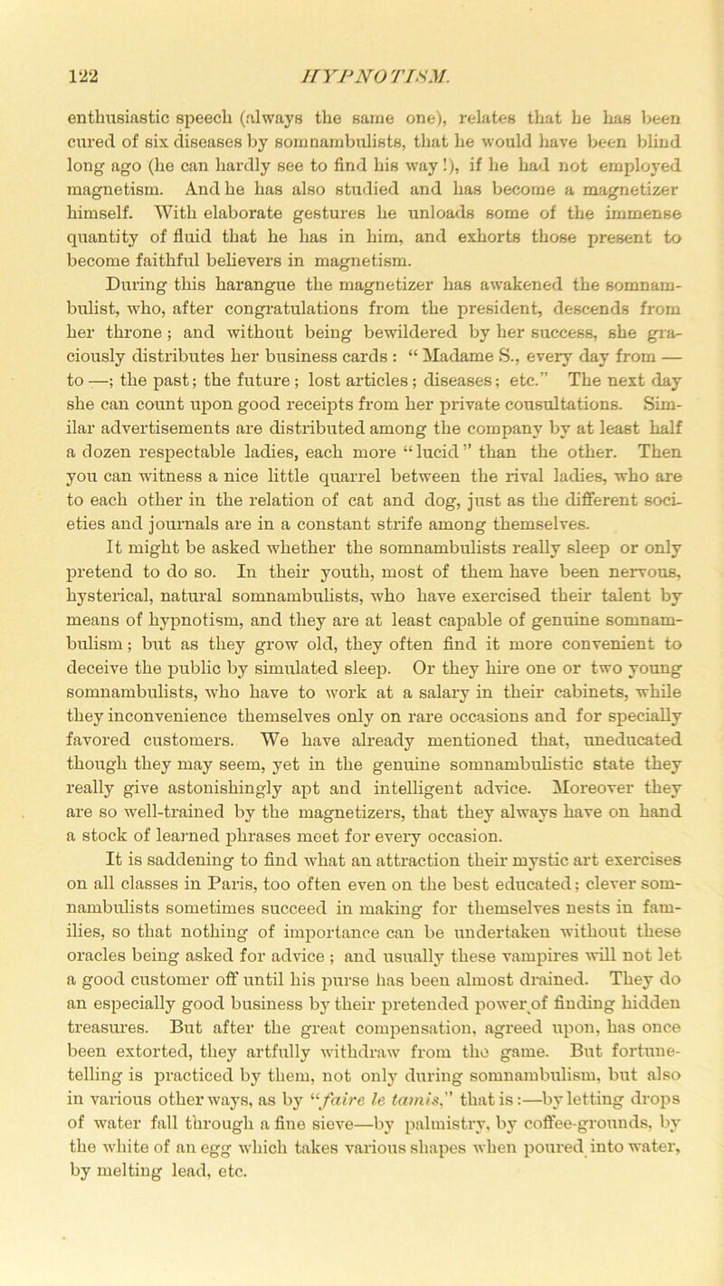 enthusiastic speech (always the same one), relates that he has been cured of six diseases by somnambulists, that he would have been blind long ago (he can hardly see to find his way!), if he had not employed magnetism. And he has also studied and has become a magnetizer himself. With elaborate gestures he unloads some of the immense quantity of fluid that he has in him, and exhorts those present to become faithful believers in magnetism. During this harangue the magnetizer has awakened the somnam- bulist, who, after congratulations from the president, descends from her throne; and without being bewildered by her success, she gra- ciously distributes her business cards : “ Madame S., every day from — to —; the past; the future ; lost articles; diseases; etc.” The next day she can count upon good receipts from her private cousultations. Sim- ilar advertisements are distributed among the company by at least half a dozen respectable ladies, each more “lucid” than the other. Then you can witness a nice little quarrel between the rival ladies, who are to each other in the relation of cat and dog, just as the different soci- eties and journals are in a constant strife among themselves. It might be asked whether the somnambulists really sleep or only pretend to do so. In their youth, most of them have been nervous, hysterical, natural somnambulists, who have exercised their talent by means of hypnotism, and they are at least capable of genuine somnam- bulism ; blit as they grow old, they often find it more convenient to deceive the public by simulated sleep. Or they hire one or two young somnambulists, who have to work at a salary in their cabinets, while they inconvenience themselves only on rare occasions and for specially favored customers. We have already mentioned that, uneducated though they may seem, yet in the genuine somnambulistic state they really give astonishingly apt and intelligent advice. Moreover they are so well-trained by the magnetizers, that they always have on hand a stock of learned phrases meet for every occasion. It is saddening to find what an attraction their mystic art exercises on all classes in Paris, too often even on the best educated; clever som- nambulists sometimes succeed in making for themselves nests in fam- ilies, so that nothing of importance can be undertaken without these oracles being asked for advice ; and usually these vampires will not let a good customer off until his purse has been almost drained. They do an especially good business by their pretended power of finding hidden treasures. But after the great compensation, agreed upon, has once been extorted, they artfully withdraw from the game. But fortune- telling is practiced by them, not only during somnambulism, but also in various other ways, as by 11 fair e le tamis,” that is:—by letting drops of water fall through a fine sieve—by palmistry, by coffee-grounds, by the white of an egg which takes various shapes when poured into water, by melting lead, etc.