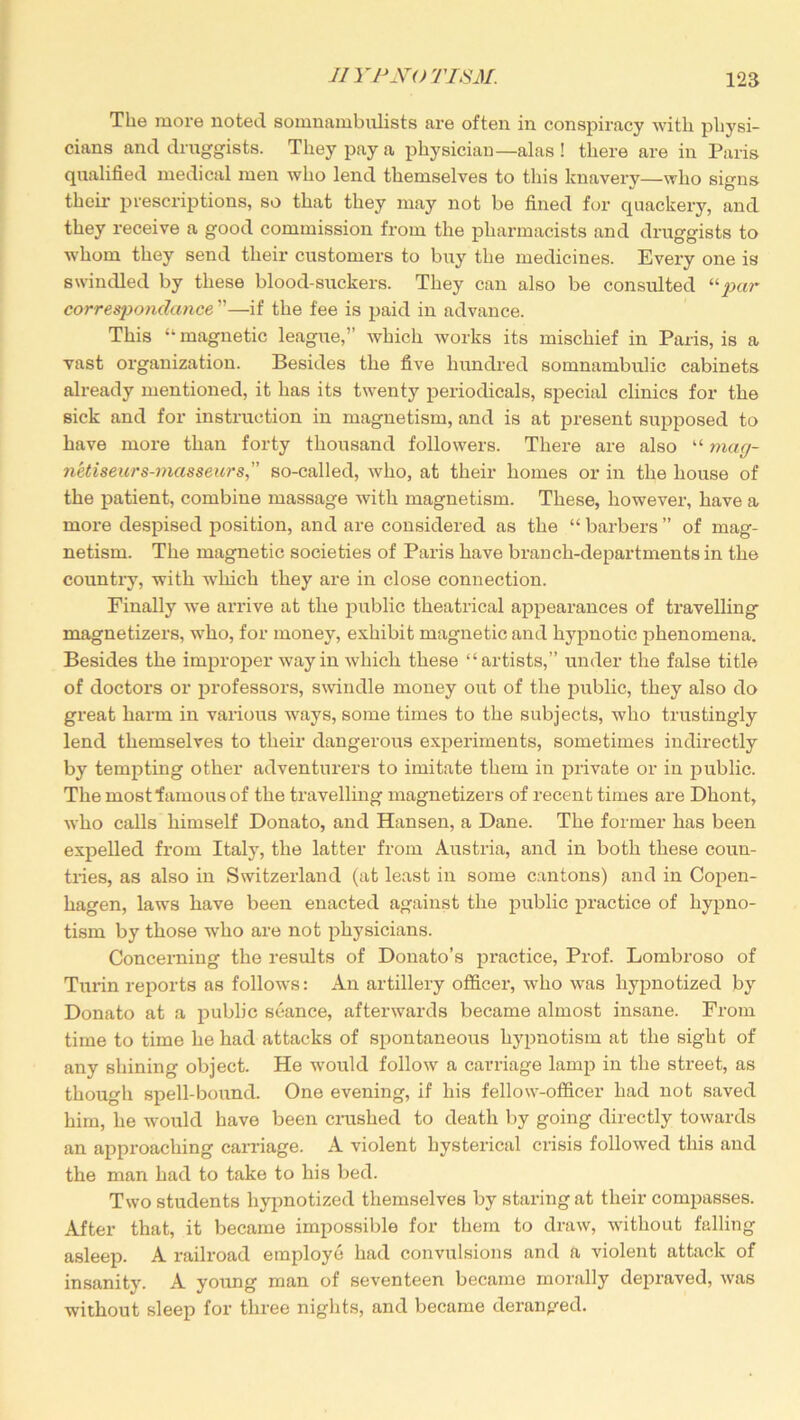 The more noted somnambulists are often in conspiracy with physi- cians and druggists. They pay a physician—alas! there are in Paris qualified medical men who lend themselves to this knavery—who signs their prescriptions, so that they may not be fined for quackery, and they receive a good commission from the pharmacists and druggists to whom they send their customers to buy the medicines. Every one is swindled by these blood-suckers. They can also be consulted 11 par correspondance ”—if the fee is paid in advance. This “ magnetic leagite,” which works its mischief in Paris, is a vast organization. Besides the five hundred somnambulic cabinets already mentioned, it has its twenty periodicals, special clinics for the sick and for instruction in magnetism, and is at present supposed to have more than forty thousand followers. There are also “ mag- n'etiseurs-masseurs” so-called, who, at their homes or in the house of the patient, combine massage with magnetism. These, however, have a more despised position, and are considered as the “ barbers ” of mag- netism. The magnetic societies of Paris have branch-departments in the country, with which they are in close connection. Finally we arrive at the public theatrical appearances of travelling magnetizers, who, for money, exhibit magnetic and hypnotic phenomena. Besides the improper way in which these “artists,” under the false title of doctors or professors, swindle money out of the public, they also do great harm in various ways, some times to the subjects, who trustingly lend themselves to their dangerous experiments, sometimes indirectly by tempting other adventurers to imitate them in private or in public. The most “famous of the travelling magnetizers of recent times are Dhont, who calls himself Donato, and Hansen, a Dane. The former has been expelled from Italy, the latter from Austria, and in both these coun- tries, as also in Switzerland (at least in some cantons) and in Copen- hagen, laws have been enacted against the public practice of hypno- tism by those who are not physicians. Concerning the results of Donato’s practice, Prof. Lombroso of Turin reports as follows: An artillery officer, who was hypnotized by Donato at a public seance, afterwards became almost insane. From time to time he had attacks of spontaneous hypnotism at the sight of any shining object. He would follow a carriage lamp in the street, as though spell-bound. One evening, if his fellow-officer had not saved him, he would have been crushed to death by going directly towards an approaching carriage. A violent hysterical crisis followed this and the man had to take to his bed. Two students hypnotized themselves by staring at their compasses. After that, it became impossible for them to draw, without falling asleep. A railroad employe had convulsions and a violent attack of insanity. A young man of seventeen became morally depraved, was without sleep for three nights, and became deranged.