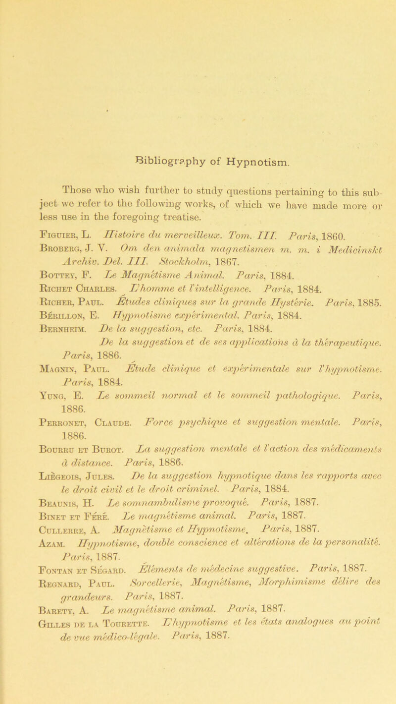 Bibliography of Hypnotism. Those who wish further to study questions pertaining- to this sub- ject we refer to the following works, of which we have made more or less use in the foregoing treatise. Figuier, L. Histoire du merveilleux. Tom. Ill Paris, 1860. Broberg, J. V. Orn den animala magnetismen m. m. i Medicinskt Archiv. Del. III. Stockholm, 1867. Bottey, F. Le Magnetisme A nimal. Paris, 1884. Richet Charles. IJhomme et Vintelligence. Paris, 1884. Richer, Paul. Etudes cliniques sur la grande Hysterie. Paris, 1885. Berillon, E. Hypnotisme experimental. Paris, 1884. Bernheim. De la suggestion, etc. Paris, 1884. De la suggestion et de ses applications d la therapeutique. Paris, 1886. Magnin, Paul. Etude clinique et experimental sur l'hypnotisme. Paris, 1884. Yung, E. Le sommeil normal et le sommeil pathologique. Paris, 1886. Perronet, Claude. Force psychique et suggestion mentale. Paris, 1886. Bourru et Burot. La suggestion mentale et l'action des medicaments d distance. Paris, 1886. Liegeois, Jules. De la suggestion hypnotique dans les rapports avec le droit civil et le droit criminel. Paris, 1884. Beaunis, H. Le somnambulisme provoque. Paris, 1887. Binet et Fere. Le magnetisme animal. Paris, 1887. Cullerre, A. Magnetisme et Hypnotisme. Paris, 1887. Azam. Hypnotisme, double conscience et alterations de la personality. Paris, 1887. Fontan et Segard. Elements de rnedecine suggestive. Paris, 1887. Regnard, Paul. Sorcellerie, Magnetisme, Morphimisme delire des grandeurs. Paris, 1887. Barety, A. Le magnetisme animal. Paris, 1887. Gilles de la Tourette. IJhypnotisme et les etats analogues au point de vue m'edico-l'egale. Paris, 1887.