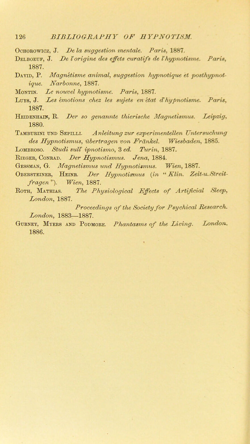 Ochobowicz, J. Be la suggestion mentale. Paris, 1887. Delboeuf, J. Be I'origine des effets curatifs de lhypnotisms. Paris, 1887. David, P. Magn'etisme animal, suggestion hypnotique et posthypnot- ique. Narbonne, 1887. Montin. Le nouvel hypnotisme. Paris, 1887. Luys, J. Les emotions chez les sujets en Hat dhypnotisme. Paris, 1887. Heidenhain, R. Ber so genannte thierische Magnetismus. Leipzig, 1880. Tamburini und Sepilli. Anleitung zur experimentellen TJrdersuchung des Hypnotismus, Ubertragen von Frankel. Wiesbaden, 1885. Lombroso. Studi sull' ipnotismo, 3 ed. Turin, 1887. Rieger, Conrad. Ber Hypnotismus. Jena, 1884. Gessman, G. Magnetismus und Hypnotismus. Wien, 1887. Obersteiner, Heinr. Ber Hypnotismus (in “ Klin. Zeit-u. Streit- fragen ”). Wien, 1887. Roth, Mathias. The Physiological Effects of Artificial Bleep, London, 1887. Proceedings of the Society for Psychical Research. London, 1883—1887. Gurnet, Myers and Podmore. Phantasms of the Living. London. 1886.