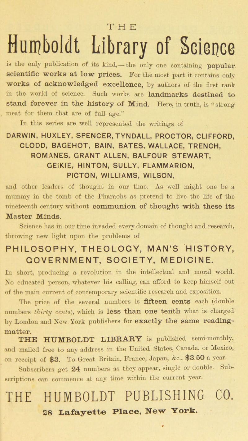THE Humboldt Library of Science is the only publication of its kind,— the only one containing popular scientific works at low prices. For the most part it contains only works of acknowledged excellence, by authors of the first rank in the world of science. Such works are landmarks destined to stand forever in the history of Mind. Here, in truth, is “ strong meat for them that are of full age.” In this senes are well represented the writings of DARWIN, HUXLEY, SPENCER, TYNDALL, PROCTOR, CLIFFORD, CLODD, BAGEHOT, BAIN, BATES, WALLACE, TRENCH, ROMANES. GRANT ALLEN, BALFOUR STEWART, GEIKIE, HINTON, SULLY, FLAMMARION, PICTON, WILLIAMS, WILSON, and other leaders of thought in our time. As well might one be a mummy in the tomb of the Pharaohs as pretend to live the life of the nineteenth century without communion of thought with these its Master Minds. Science has in our time invaded every domain of thought and research, throwing new light upon the problems of PHILOSOPHY, THEOLOGY, MAN’S HISTORY, GOVERNMENT, SOCIETY, MEDICINE. In short, producing a revolution in the intellectual and moral world. No educated person, whatever his calling, can afford to keep himself out of the main current of contemporary scientific research and exposition. The price of the several numbers is fifteen cents each (double numbers thirty cents), which is less than one tenth what is charged by London and New York publishers for exactly the same reading- matter. THE HUMBOLDT LIBRARY is published semimonthly, and mailed free to any address in the United States, Canada, or Mexico, on receipt of $3. To Great Britain, France, Japan, &c., $3.50 a year. Subscribers get 24 numbers as they appear, single or double. Sub- scriptions can commence at any time within the current year. THE HUMBOLDT PUBLISHING CO. 28 Lafayette Place, New York.