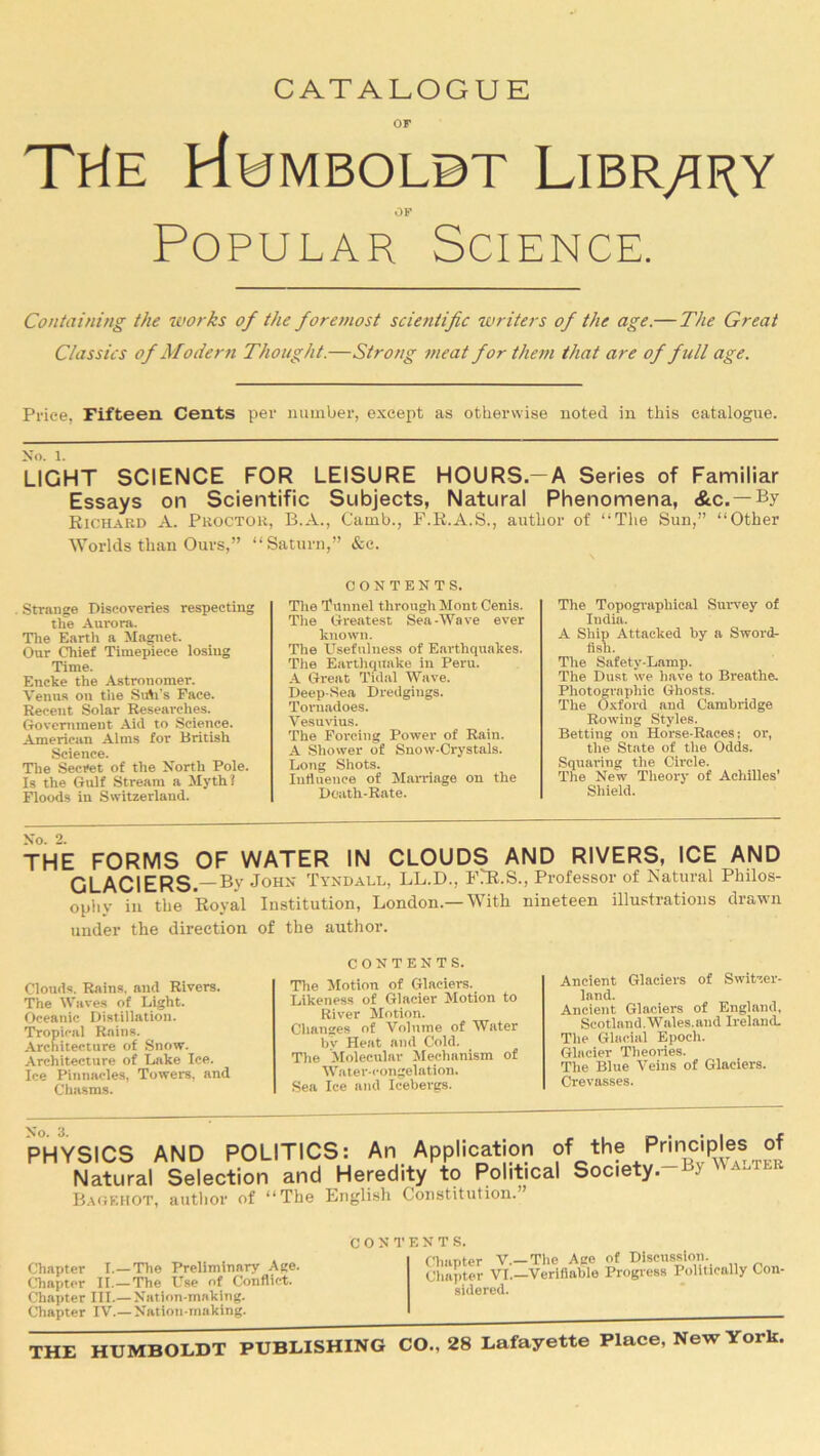 CATALOGUE or THE HwMBOLBT LIBRARY or Popular Science. Containing the works of the foremost scientific writers of the age.— The Great Classics of Modern Thought.—Strong meat for them that are of full age. Price, Fifteen Cents per number, except as otherwise noted in this catalogue. No. 1. LIGHT SCIENCE FOR LEISURE HOURS.—A Series of Familiar Essays on Scientific Subjects, Natural Phenomena, &c.—By Richard A. Proctor, B.A., Camb., F.R.A.S., author of “The Sun,” “Other Worlds than Ours,” “ . Strange Discoveries respecting the Aurora. The Earth a Magnet. Our Chief Timepiece losing Time. Encke the Astronomer. Venus on tiie Sub’s Face. Recent Solar Researches. Government Aid to Science. American Alms for British Science. The Secret of the North Pole. Is the Gulf Stream a Myth? Floods in Switzerland. latum,” &c. CONTENTS. The Tunnel through Mont Cenis. The Greatest Sea-Wave ever known. The Usefulness of Earthquakes. The Earthquake in Peru. A Great Tidal Wave. Deep-Sea Dredgings. Tornadoes. Vesuvius. The Forcing Power of Rain. A Shower of Snow-Crystals. Long Shots. Influence of Marriage on the Doath-Rate. The Topographical Survey of India. A Ship Attacked by a Sword- fish. The Safety-Lamp. The Dust we have to Breathe. Photographic Ghosts. The Oxford and Cambridge Rowing Styles. Betting on Horse-Races; or, the State of the Odds. Squaring the Circle. The New Theory of Achilles’ Shield. THE FORMS OF WATER IN CLOUDS AND RIVERS, ICE AND GLACIERS.—By John Tyndall, LL.D., FlR.S., Professor of Natural Philos- ophy iu the Royal Institution, London.—With nineteen illustrations drawn under the direction of the author. CONTENTS. Ancient Glaciers of Switzer- land. Ancient Glaciers of England, Scotland. Wales.and Ireland. The Glacial Epoch. Glacier Theories. The Blue Veins of Glaciers. Crevasses. Clouds. Rains, and Rivers. The Waves of Light. Oceanic Distillation. Tropical Rains. Architecture of Snow. Architecture of Lake Ice. Ice Pinnacles, Towers, and Chasms. The Motion of Glaciers. Likeness of Glacier Motion to River Motion. Changes of Volume of Water bv Heat and Cold. The Molecular Mechanism of Water-congelation. Sea Ice and Icebergs. No. 3. PHYSICS AND POLITICS: An Application of the Pnnciples of Natural Selection and Heredity to Political Society-By Walter Bagehot, author of “The English Constitution.” Chapter I.—The Preliminary Age. Chapter II.— The Use of Conflict. Chapter III.—-Nation-making. Chapter IV.—Nation-making. CONTENTS. Chapter V.—The Age of Discussion. Chapter VI.—Verifiable Progress Politically Con- sidered. THE HUMBOLDT PUBLISHING CO., 28 Lafayette Place, New York.