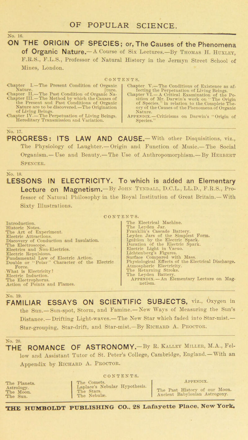No. 16. ON THE ORIGIN OF SPECIES; or,The Causes of the Phenomena of Organic Nature.—A Course of Six Lectures.—By Thomas H. Huxley, F.R.S., F.L.S., Professor of Natural History in the Jermyn Street School of Mines, London. CONTENTS. •Chapter I.—The Present Condition of Organic Nature. [tnre. Chapter II.—The Past Condition of Organic Nn- Chapter III. — The Method by which the Causes of the Present and Past Conditions of Organic Nature are to be discovered.—The Origination of Living Beings. Chapter IY.—The Perpetuation of Living Beings. Hereditary Transmission and Variation. Chapter V.— The Conditions of Existence as af- fecting the Perpetuation of Living Beings. Chapter VI.— A Critical Examination of the Po- sition of Mr. Darwin's work on The Origin of Species.” in relation to the Complete The- ory of the Causes of the Phenomena of Organic Nature. Appendix.—Criticisms on Darwin’s “Origin of Species.” No. 17. PROGRESS: ITS LAW AND CAUSE .— With other Disquisitions, viz., The Physiology of Laughter.— Origin and Function of Music.— The Social Organism.— Use and Beauty.—The Use of Anthropomorphism.— By Herbert Spencer. No. 18. LESSONS IN ELECTRICITY. To which is added an Elementary Lecture on Magnetism.— By John Tyndall, D.C.L., LL.D., F.R.S., Pro- fessor of Natural Philosophy in the Royal Institution of Great Britain.— With Sixty Illustrations. CONT Introduction. Historic Notes. The Art of Experiment. Electric Attractions. Discovery of Conduction and Insulation. The Electroscope. Electrics and Non-Electrics. Electric Repulsions. Fundamental Law of Electric Action. Double or “Polar” Character of the Electric Force. What is Electricity? Electric Induction. The Electrophorus. Action of Points and Flames. ENTS. The Electrical Machine. The Leyden Jar. Franklin's Cascade Batteiy. Leyden Jars of the Simplest Form. Ignition by the Electric Spark. Duration of the Electric Spark. Electric Light in Vacuo. Liclitenberg’s Figures. Surface Compared with Mass. Physiological Effects of the Electrical Discharge. Atmospheric Electricity. The Returning Stroke. The Leyden Battery. Appendix. — An Elementary Lecture on Mag- netism. No. 19. FAMILIAR ESSAYS ON SCIENTIFIC SUBJECTS, viz., Oxygen in the Sun.—Sun-spot, Storm, and Famine.—New Ways of Measuring the Sun’s Distance.— Drifting Light-waves.— The New Star which faded into Star-mist.— Star-grouping, Star-drift, and Star-mist.—By Richard A. Proctor. THE ROMANCE OF ASTRONOMY.-By R. Kalley Miller, M.A., Fel- low and Assistant Tutor of St. Peter’s College, Cambridge, England. —With an Appendix by Richard A. Proctor. The Planets. Astrology. The Moon. The Sun. CONTENTS. The Comets. Laplace’s Nebular Hypothesis. The Stare. The Nebula;. Appendix. The Past History of our Moon. Ancient Babylonian Astrogony.