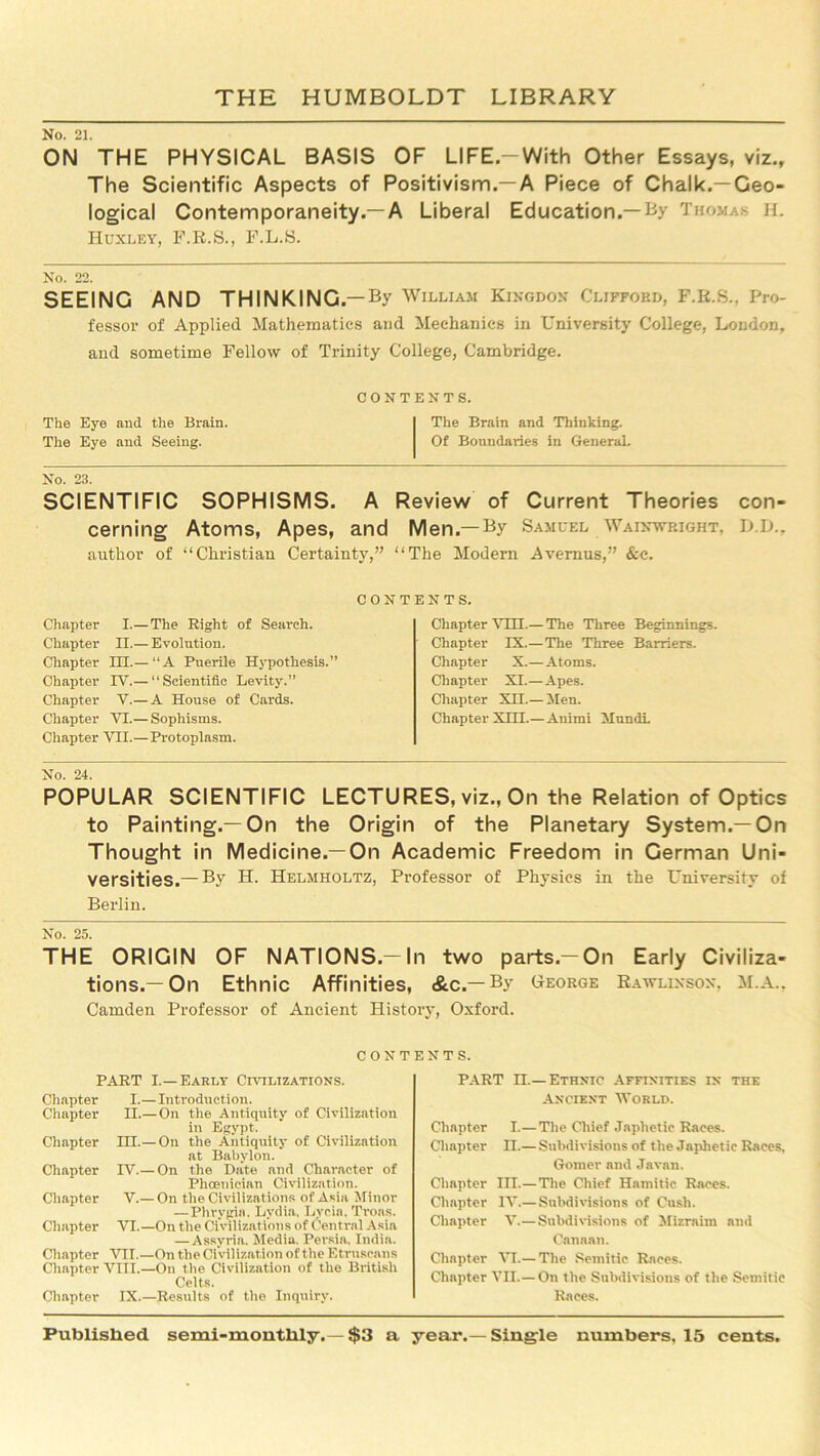 No. 21. ON THE PHYSICAL BASIS OF LIFE.-With Other Essays, viz.. The Scientific Aspects of Positivism.—A Piece of Chalk.—Geo- logical Contemporaneity.—A Liberal Education.—By Thomas h. Huxley, F.R.S., F.L.S. SEEING AND THINKING.—By William Kingdom Clifford, F.K.S., Pro- fessor of Applied Mathematics and Mechanics in University College, London, and sometime Fellow of Trinity College, Cambridge. contents. The Eye and the Brain. The Brain and Thinking. The Eye and Seeing. Of Boundaries in General. No. 23. SCIENTIFIC SOPHISMS. A Review of Current Theories con- cerning Atoms, Apes, and Men.—By Samuel Wainwbight, D.D., author of “Christian Certainty,” “The Modern Avernus,” &e. Chapter I.— The Right of Search. Chapter II.— Evolution. Chapter III.— “A Puerile Hypothesis.” Chapter IV.— ‘'Scientific Levity.” Chapter V.— A House of Cards. Chapter VI.— Sophisms. Chapter VII.— Protoplasm. ENTS. Chapter V1H.— The Three Beginnings. Chapter IX.—The Three Barriers. Chapter X.— Atoms. Chapter XI.—Apes. Chapter XII.— Men. Chapter XHI.—Animi Mundi. CONT No. 24. POPULAR SCIENTIFIC LECTURES, viz., On the Relation of Optics to Painting.—On the Origin of the Planetary System.—On Thought in Medicine.—On Academic Freedom in German Uni- versities.— By H. Helmholtz, Professor of Physios in the University of Berlin. No. 25. THE ORIGIN OF NATIONS-In two parts-On Early Civiliza- tions.—On Ethnic Affinities, &c.—By George Rawlinson, M.A.. Camden Professor of Ancient History, Oxford. CONTENTS. PART I.—Early Civilizations. Chapter I.—Introduction. Chapter II.— On the Antiquity of Civilization in Egypt. Chapter IH.— On the Antiquity of Civilization at Babylon. Chapter IV.— On the Date and Character of Phoenician Civilization. Chapter V.— On the Civilizations of Asia Minor — Phrygia, Lydia. Lycia, Troas. Chapter VI.—On the Civilizations of Central Asia —Assyria. Media. Persia. India. Chapter VII.—On the Civilization of the Etruscans Chapter VIII.—On the Civilization of the British Celts. Chapter IX.—Results of the Inquiry. PART n.—Ethnic Affinities in the Ancient World. Chapter I.— The Chief Japhetic Races. Chapter n.— Subdivisions of the Japhetic Races, Gomer and Javan. Chapter III.—The Chief Hamitic Races. Chapter IV.— Subdivisions of Cush. Chapter V.—Subdivisions of Mizraiin and Canaan. Chapter VI.— The Semitic Races. Chapter VII.—On the Subdivisions of the Semitic Races.