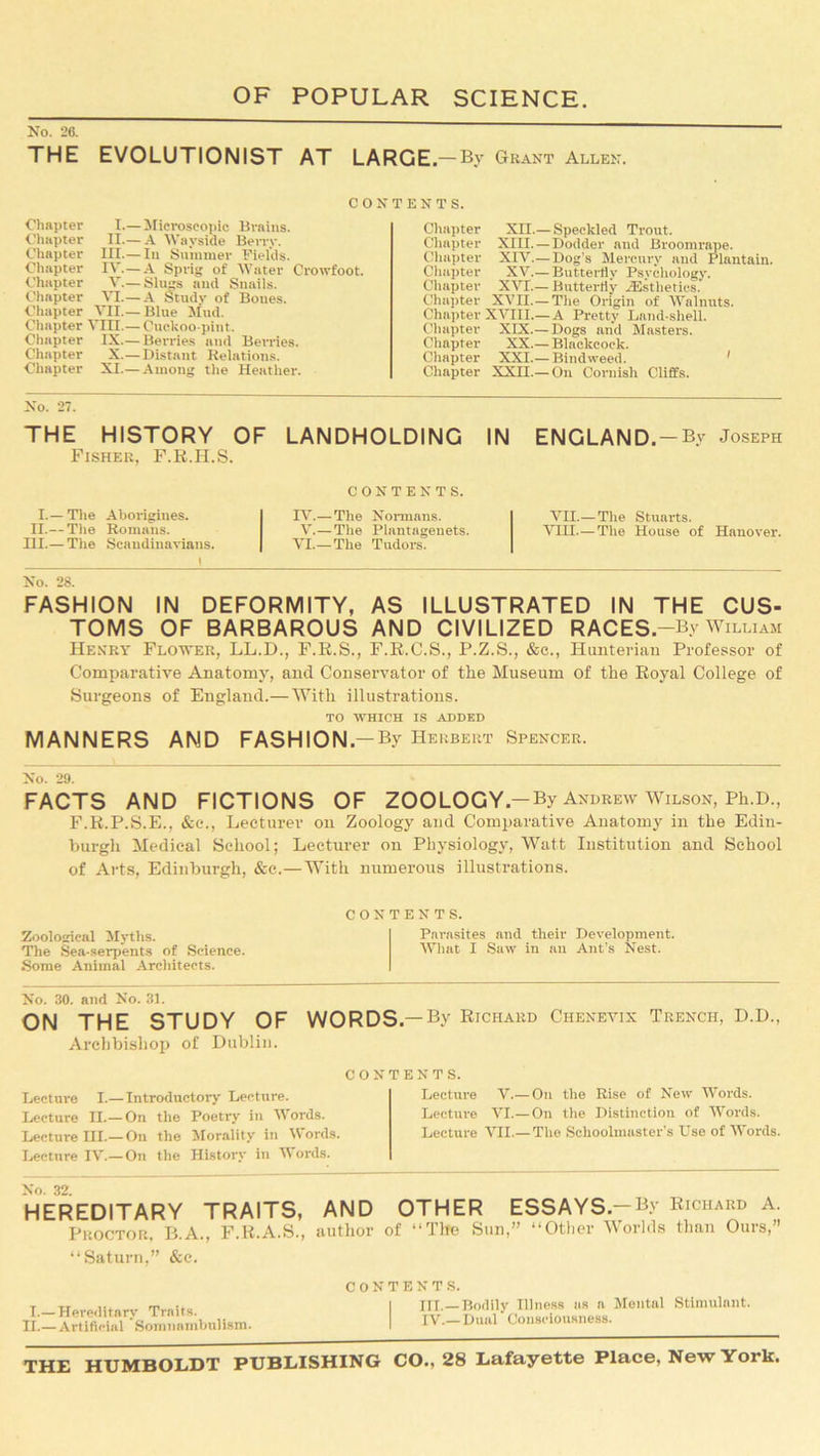 No. 26. THE EVOLUTIONIST AT LARGE.—By Grant Allen. contents. Chapter I.—Microscopic Brains. Chapter II.—A Wayside Berry. Chapter III.— In Summer Fields. Chapter IV.—A Sprig of Water Crowfoot. Chapter V.— Slims and Snails. Chapter VI.—A Study of Boues. Chapter VII.— Blue Mud. Chapter VJUI.— Cuckoo-pint. Chapter IX.— Berries and Berries. Chapter X.—Distant Relations. Chapter XI.—Among the Heather. Chapter XII.— Speckled Trout. Chapter XIII. — Dodder and Broomrape. Chapter XIV.—Dog’s Mercury and Plantain. Chapter XV.— Butterfly Psychology. Chapter XVI.— Butterfly ^Esthetics. Chapter XVII. — The Origin of Walnuts. Chapter XVIII.— A Pretty Land-shell. Chapter XIX.— Dogs and Masters. Chapter XX.— Blackcock. Chapter XXI.— Bindweed. Chapter XXII.— On Cornish Cliffs. No. 27. THE HISTORY OF Fisher, F.R.H.S. I.—The Aborigines. II.— The Romans. HI.— The Scandinavians. No. 28. LANDHOLDING IN CONTENTS. IV.—The Normans. V.—The Plantageuets. VI.—The Tudors. ENGLAND , — By Joseph VII.— The Stuarts. VHI—The House of Hanover. FASHION IN DEFORMITY, AS ILLUSTRATED IN THE CUS- TOMS OF BARBAROUS AND CIVILIZED RACES .—By William Henry Flower, LL.D., F.R.S., F.R.C.S., P.Z.S., &c., Hunterian Professor of Comparative Anatomy, and Conservator of the Museum of the Royal College of Surgeons of England.—With illustrations. TO WHICH IS ADDED MANNERS AND FASHION.— By Herbert Spencer. No. 29. FACTS AND FICTIONS OF ZOOLOGY -By Andrew Wilson, Ph.D, F.R.P.S.E., &c., Lecturer on Zoology and Comparative Anatomy in the Edin- burgh Medical School; Lecturer on Physiology, Watt Institution and School of Arts, Edinburgh, &c.—With numerous illustrations. contents. Zoological Myths. Parasites and their Development. The Sea-serpents of Science. What I Saw in an Ant’s Nest. Some Animal Architects. No. 30. and No. 31. ON THE STUDY OF WORDS— By Richard Chenevix Trench, D.D., Archbishop of Dublin. CON Lecture I.— Introductory Lecture. Lecture II.—On the Poetry in Words. Lecture III.— On the Morality in \\ ords. Lecture IV.—On the History in Words. TENTS. Lecture V.— On the Rise of New Words. Lecture VI.—On the Distinction of Words. Lecture VII.—The Schoolmaster's Use of Words. HEREDITARY TRAITS, AND OTHER ESSAYS.—By Richard A. Proctor, B.A., F.R.A.S., author of “Tire Sun,” “Other Worlds than Ours,” “Saturn,” &c. I.—Hereditary Traits. II.—Artificial Somnambulism. HI.—Bodily Illness as a Mental Stimulant. IV.— Dual Consciousness.