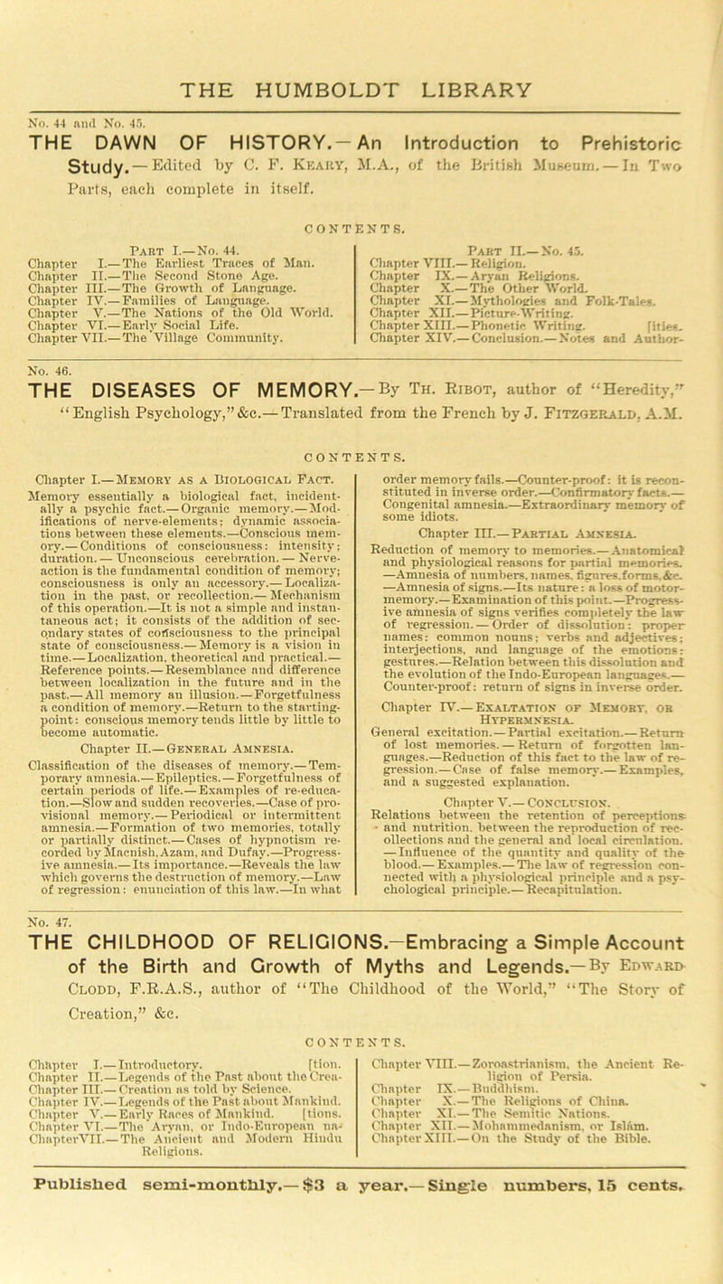 No. 44 nnd No. 45. THE DAWN OF HISTORY.—An Introduction to Prehistoric Study. — Edited by C. F. Keary, M.A., of the British Museum. — In Two Parts, each complete in itself. CONTENTS. Part I.—No. 44. Chapter I.— The Earliest Traces of Man. Chapter II.—The Second Stone Age. Chapter III.—The Growth of Language. Chapter IV.— Families of Language. Chapter V.— The Nations of the Old World. Chapter VI.—Early Social Life. Chapter VII.— The Village Community. Part II.—No. 45. Chapter VIII.— Religion. Chapter IX.— Aryan Religions. Chapter X.— The Other World. Chapter XI.— Mythologies and Folk-Tales. Chapter XII.—Picture-Writing. Chapter XIII.— Phonetic Writing. [ities. Chapter XIV.— Conclusion.— Notes and Author- No. 46. THE DISEASES OF MEMORY-By Th. Ribot, author of “Heredity,” “ English Psychology,” &c.— Translated from the French by J. Fitzgerald, A.M. contents. Chapter I.—Memory as a Biological Fact. Memory essentially a biological fact, incident- ally a psychic fact.— Organic memory.—Mod- ifications of nerve-elements; dynamic associa- tions between these elements.—Conscious mem- ory.— Conditions of consciousness: intensity; duration. — Unconscious cerebration. — Nerve- action is tlie fundamental condition of memory; consciousness is only an accessory.— Localiza- tion in the past, or recollection.— Mechanism of this operation.—It is not a simple and instan- taneous act; it consists of the addition of sec- ondary states of consciousness to the principal state of consciousness.— Memory is a vision in time.—Localization, theoretical and practical.— Reference points.— Resemblance nnd difference between localization in the future and in the past.—All memory an illusion.—Forgetfulness a condition of memory.—Return to the starting- point: conscious memory tends little by little to become automatic. Chapter II.—General Amnesia. Classification of the diseases of memory.— Tem- porary amnesia.—Epileptics.—Forgetfulness of certain periods of life.—Examples of re-educa- tion.—Slow and sudden recoveries.—Case of pro- visional memory.— Periodical or Intermittent amnesia.—Formation of two memories, totally or partially distinct.— Cases of hypnotism re- corded by Macnish.Azam, and Dufay.—Progress- ive amnesia.— Its importance.—Reveals the law which governs the destruction of memory.—Law of regression: enunciation of this law.—In what order memory fails.—Counter-proof; it is recon- stituted in inverse order.—Confirmatory fact-.— Congenital amnesia.—Extraordinary memory of some idiots. Chapter III.— Partial Amnesia. Reduction of memory to memories.— Anatomical and physiological reasons for partial memories. —Amnesia of numbers, names, fignres.forms.&c. —Amnesia of signs.—Its nature: a loss of motor- memory.—Examination of this point.—Progress- ive amnesia of signs verifies completely the law of regression. — Order of dissolution: proper names: common nouns: verbs and adjectives; interjections, and language of the emotions: gestures.—Relation between this dissolution and the evolution of the Indo-European languages.— Counter-proof: return of signs in inverse order. Chapter IV.— Exaltation or Memory, or Hypermnesia. General excitation.—Partial excitation.— Return of lost memories. — Return of forgotten lan- guages.—Reduction of this fact to the law of re- gression.— Case of false memory.— Examples, and a suggested explanation. Chapter V.— Conclusion. Relations between the retention of perceptions - and nutrition, between the reproduction of rec- ollections and the general and local circulation. — Influence of the quantity and quality of the blood.— Examples.— The law of regression con- nected with a physiological principle and a psy- chological principle.— Recapitulation. No. 47. THE CHILDHOOD OF RELIGIONS.—Embracing a Simple Account of the Birth and Growth of Myths and Legends.—By Edward Clodd, F.R.A.S., author of “The Creation,” &c. CON’ Chapter I.—Introductory. [tion. Chapter II.—Legends of the Past about theCrea- Chapter III.— Creation as told by Science. Chapter IV.—Legends of the Past about Mankind. Chapter V.—Early Races of Mankind. [tions. Chapter VI.—The Aryan, or Indo-European nn-> ChapterVII.—The Ancient nnd Modern Hindu Religions. Childhood of the World,” “The Story of ENTS. Chapter VIII.—Zoroastrianism, the Ancient Re- ligion of Persia. Chapter IX.—Buddhism. Chapter X.— The Religions of China. Chapter XI.—The Semitic Nations. Chapter XII.—Mohammedanism, or Islam. Chapter XIII.—On the Study of the Bible.