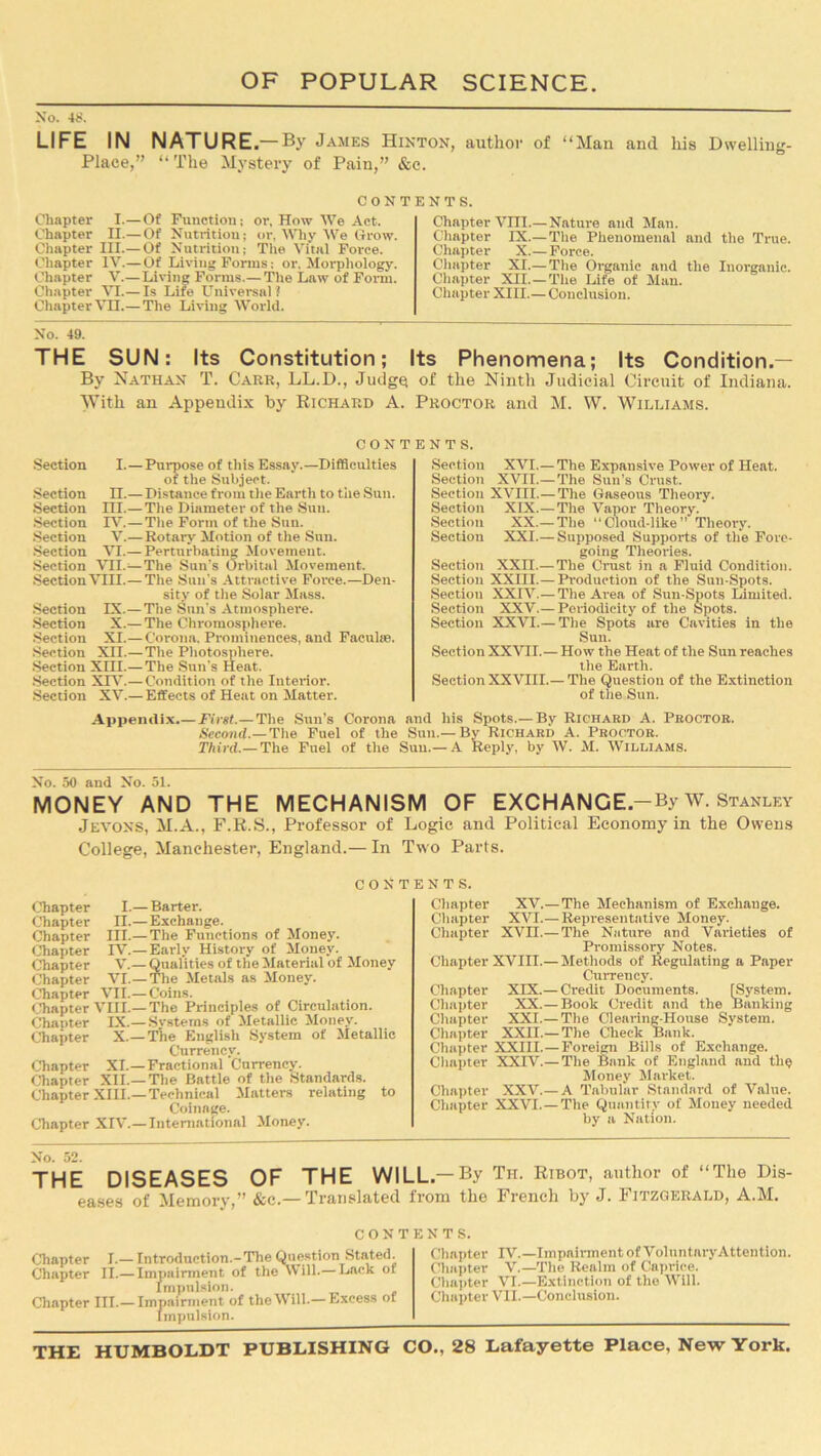 No. 48. LIFE IN NATURE.—By James Hinton, author of “Man and his Dwelling- Place,” “The Mystery of Pain,” &c. CONTENTS. Chapter I.—Of Function; or, How We Act. Chapter II.—Of Nutrition; or, Why We Grow. Chapter III.— Of Nutrition; The Vital Force. Chapter IV.—Of Living Forms; or. Morphology. Chapter V.—Living Forms.— The Law of Form. Chapter VI.— Is Life Universal? Chapter VH.—The Living World. Chapter VIII.— Nature and Man. Chapter IX.—The Phenomenal and the True. Chapter X.—Force. Chapter XI.— The Organic and the Inorganic. Chapter XII.—The Life of Man. Chapter XIII.—Conclusion. No. 49. THE SUN: Its Constitution; Its Phenomena; Its Condition.— By Nathan T. Carr, LL.D., Judge of the Ninth Judicial Circuit of Indiana. With an Appendix by Richard A. Proctor and M. W. Williams. contents. Section I. — Purpose of this Essay.—Difficulties of the Subject. Section II.—Distance from the Earth to the Sun. Section IH.—The Diameter of the Sun. Section It7.—The Form of the Sun. Section V.— Rotary Motion of the Sun. Section VI.— Perturbating Movement. Section VII.—The Sun’s Orbital Movement. Section VIII.—The Sun's Attractive Force.—Den- sity of the Solar Mass. Section IX.—The Sun’s Atmosphere. Section X.— The Chromosphere. Section XI.— Corona. Prominences, and Faculte. Section XII.—The Photosphere. Section XIII.— The Sun's Heat. Section XXV.—Condition of the Interior. Section XV.— Effects of Heat on Matter. Section XVI.—The Expansive Power of Heat. Section XVII.—The Sun's Crust. Section XVIII.—The Gaseous Theory. Section XIX.—The Vapor Theory. Section XX.—The “Cloud-like” Theory. Section XXI.— Supposed Supports of the Fore- going Theories. Section XXn.—The Crust in a Fluid Condition. Section XXIII.— Production of the Sun-Spots. Section XXIV.— The Area of Sun-Spots Limited. Section XXV.—Periodicity of the Spots. Section XXVI.— The Spots are Cavities in the Sun. Section XXVII.—How the Heat of the Sun reaches the Earth. Section XXVIII.— The Question of the Extinction of the Sun. Appendix.— First.—The Sun’s Corona and his Spots.— By Richard A. Proctor. Second.—The Fuel of the Sun.—By Richard A. Proctor. Third.—The Fuel of the Suu.— A Reply, by W. M. Williams. No. 50 and No. ol. MONEY AND THE MECHANISM OF EXCHANGE -By w. Stanley Jevons, M.A., F.R.S., Professor of Logie and Political Economy in the Owens College, Manchester, England.— In Two Parts. CONT Chapter I.— Barter. Chapter n.—Exchange. Chapter III.— The Functions of Money. Chapter IV.—Early History of Money. Chapter V.— Qualities of the Material of Money Chapter VI.— The Metals as Money. Chapter VII.— Coins. Chapter VIII.— The Principles of Circulation. Chanter IX.—Systems of Metallic Money. Chapter X.—The English System of Metallic Currency. Chapter XI—Fractional Currency. Chapter XII.—The Battle of the Standards. Chapter XIII.—Technical Matters relating to Coinage. Chapter XIV.—International Money. NTS. Chapter XV.—The Mechanism of Exchange. Chapter XVI.— Representative Money. Chapter XVn.— The Nature and Varieties of Promissory Notes. Chapter XVin.— Methods of Regulating a Paper Currency. Chapter XIX.— Credit Documents. [System. Chapter XX.— Book Credit and the Banking Chapter XXI.— The Clearing-House System. Chapter XXII.— The Check Bank. Chapter XXIII.—Foreign Bills of Exchange. Chapter XXIV.—The Bank of England and the Money Market. Chapter XXV—A Tabular Standard of Value. Chapter XXVI—The Quantity of Money needed by a Nation. THE DISEASES OF THE WILL-By Th. Ribot, author of “The Dis- eases of Memory,” &c.— Translated from the French by J. Fitzgerald, A.M. CONTENTS. Chapter I.— Introduction.-The QuestionStated. Chapter II.— Impairment of the Will.— Lack ot Impulsion. Chapter in.— Impairment of the Will.— Excess of Impulsion. Chapter IV—Impairment of VoluntaryAttention. Chapter V—The Realm of Caprice. Chapter VI.—Extinction of the Will. Chapter VII—Conclusion.