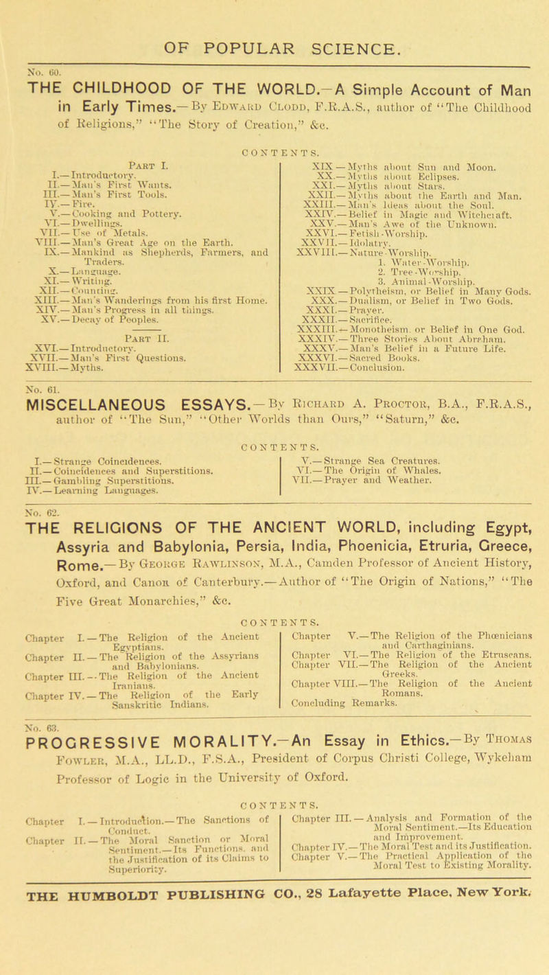 THE CHILDHOOD OF THE WORLD.—A Simple Account of Man in Early Times.—Bv Edward Clodd, F.R.A.S., author of “The Childhood of Religions,” “The Story of Creation,” &c. CONTENTS. Part I. I.— Introductory. II.— Man's First Wants. III.— Man’s First Tools. IT — Fire. V.— Cooking and Pottery. VI.—Dwellings. VII.— Use of Metals. VIII.— Man’s Great Age on the Earth. IX.—Mankind as Shepherds, Farmers, and Traders. X.—Language. XI.— Writing. XII.—Counting. XIII. —Man's Wanderings from his first Home. XIV. — Man's Progress in all tilings. XV.— Decay of Peoples. Part II. XVI.— Introductory. XVII.— Man’s First Questions. XVIII.— Myths. XIX — Mvtlis about Sun and Moon. XX.— Myths about Eclipses. XXI.— Myths about Stars. XXII.— Myths about the Earth and Man. XXIII.—Mail's Ideas about the Soul. XXIV.— Belief in Magic and Witeliciaft. XXV.— Man’s Awe of the Unknown. XXVI.— Fetisli -Worship. XXVII.—Idolatry. XXVIII.— Nature -Worship. 1. Water-Worship. 2. Tree-Wo-ship. 3. Animal-Worship. XXIX—Polytheism, or Belief in Many Gods. XXX. — Dualism, or Belief in Two Gods. XXXI.—Prayer. XXXII.— Sacrifice. XXXIII. — Monotheism, or Belief in One God. XXXIV.—Three Stories About Abraham. XXXV.—Mail’s Belief in a Future Life. XXXVI.— Sacred Books. XXXVII.—Conclusion. No. 61. MISCELLANEOUS ESSAYS. — By Richard A. Proctor, B.A., F.R.A.S., author of “The Sun,” Other Worlds than Ours,” “Saturn,” &c. I.— Strange Coincidences. IT.-Coincidences and Superstitions. III. — Gambling Superstitions. IV. — Learning Languages. CONTENTS. V.— Strange Sea Creatures. VI.— The Origin of Whales. VII.—Prayer and Weather. No. 62. THE RELIGIONS OF THE ANCIENT WORLD, including Egypt, Assyria and Babylonia, Persia, India, Phoenicia, Etruria, Greece, Rome.— By George Rawlinson, M.A., Camden Professor of Ancient History, Oxford, and Canon of Canterbury.— Author of “The Origin of Nations,” “The Five Great Monarchies,” &c. CONTENTS. Chapter I.— The Religion of the Ancient Egyptians. Chapter II. —The Religion of the Assyrians and Babylonians. Chapter III.--The Religion of the Ancient Iranians. Chapter IV. —The Religion of the Early Sanskritic Indians. Chapter V.—The Religion of the Phoenicians and Carthaginians. Chapter VI.— The Religion of the Etruscans. Chapter VII.— The Religion of the Ancient Greeks. Chapter VIII.—The Religion of the Ancient Romans. Concluding Remarks. No. 63. PROGRESSIVE MORALITY.—An Essay in Ethics.—By Thomas Fowler, M.A., LL.D., F.S.A., President of Corpus Christi College, Wykeham Professor of Logic in the University of Oxford. Chapter Chapter CONTENTS. I. — Introduction.— The Sanctions of Conduct. II. — The Moral Sanction or Moral Sentiment.—Its Functions, and the Justification of its Claims to Superiority. Chapter III. — Analysis and Formation of the Moral Sentiment.—Its Education and Improvement. Chapter IV.—The Moral Test and its Justification. Chapter V.— The Practical Application of the Moral Test to Existing Morality.