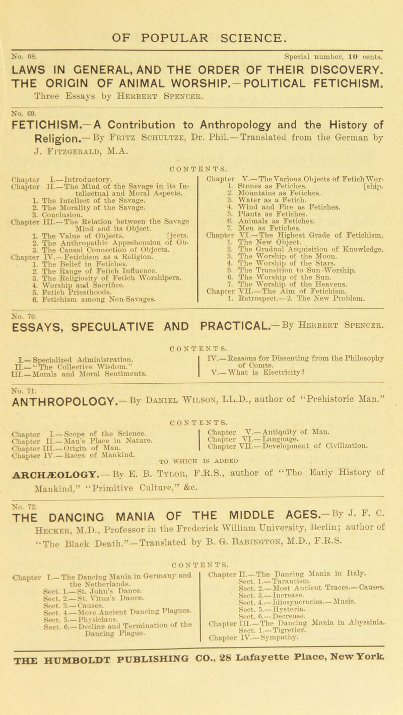 No. 68. Special number, 10 cents. LAWS IN GENERAL, AND THE ORDER OF THEIR DISCOVERY. THE ORIGIN OF ANIMAL WORSHIP.-POLITICAL FETICHISM. Three Essays by Herbert Spencer. No. 69. FETICHISM.—A Contribution to Anthropology and the History of Religion.— By Fritz Schultze, Dr. Phil.— Translated from the German by J. Fitzgerald, M.A. contents. Chapter I.—Introductory. Chapter II.—The Mind of the Savage in its In- tellectual and Moral Aspects. 1. The Intellect of the Savage. 2. The Morality of the Savage. 3. Conclusion. Chapter III.— The Relation between the Savage Mind and its Object. 1. The Value of Objects. [jec.ts. 2. The Anthropathic Apprehension of Ob- 3. The Causal Connection of Objects. Chapter IV.— Fetichism as a Religion. 1. The Belief in Fetiches. 2. The Range of Fetich Influence. 3. The Religiosity of Fetich Worshipers. 4. Worship and Sacrifice. 5. Fetich Priesthoods. 6. Fetichism among Non-Savages. Chapter 1. 2. 3. ’ 4. 5. 6. 7. Chapter 1. 2. 3! 4. 5. G. 7. Chapter 1. V. —The Various Objects of Fetich Wor- Stones as Fetiches. [ship. Mountains as Fetiches. Water as a Fetich. Wind and Fire as Fetiches. Plants as Fetiches. Animals as Fetiches. Men as Fetiches. VI. —The Highest Grade of Fetichism. The New Object. The Gradual Acquisition of Knowledge. The Worship of the Moon. The Worship of the Stars. The Transition to Sun-Worship. The Worship of the Sun. The Worship of the Heavens. VII. — The Aim of Fetichism. Retrospect.— 2. The New Problem. No. 70. ESSAYS, SPECULATIVE AND PRACTICAL.-By Herbert Spencer. I.— Specialized Administration. II.— ‘ The Collective Wisdom.” HI.—Morals and Moral Sentiments. CONTENTS. IV.— Reasons for Dissenting from the Philosophy of Comte. V.—What is Electricity? No. 71. ANTHROPOLOGY.—By Daniel Wilson, LL.D., author of “Prehistoric Man.” Chapter I.—Scope of the Science. Chapter II.— Man's Place in Nature. Chapter III.—Origin of Man. Chapter IV.— Races of Mankind. CONTENTS. Chapter V.—Antiquity of Man. Chapter VI.— Language. Chapter VII.—Development of Civilization. TO WHICH IS ADDED ARCHAEOLOGY. — By E. B. Tylor, F.R.S., author of “The Early History of Mankind,” “Primitive Culture,” &c. THE DANCING MANIA OF THE MIDDLE AGES.—By J. F. c. Heckek, M.D.. Professor in the Frederick William University, Berlin; author of “The Black Death.”—Translated by B. G. Babington, M.D., F.R.S. CONTENTS. Chapter I.—The Dancing Mania in Germany and the Netherlands. Sect. 1.— St. John’s Dance. Sect. 2.— St. Vitus's Dance. Sect. 3.— Cnuses. Sect. 4.—More Ancient Dancing Plagues. Sect. 5.— Phvsicians. Sect. 6.— Decline and Termination of the Dancing Plague. Chapter II.—The Dancing Mania in Italy. Sect. 1.— Tarantism. Sect. 2.—Most Ancient Traces.—Causes. Sect. 3.— Increase. Sect. 4.— Idiosyncracies.— Music. Sect. 5.—Hysteria. Sect. 6.—Decrease. Chapter III.—The Dancing Mania in Abyssinia. Sect. 1.—Tigretier. Chapter IV.—Sympathy.