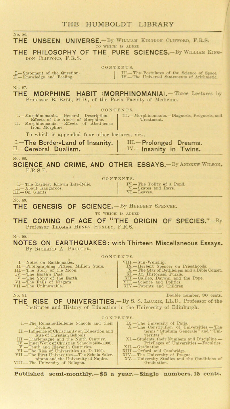 No. 86. THE UNSEEN UNIVERSE.—By William Kino-don Clifford, F.R.S. TO WHICH 18 ADDED THE PHILOSOPHY OF THE PURE SCIENCES-By William King- don Clifford, F.R.S. I.— Statement of the Question. II.— Knowledge and Feeling. CONTENTS. III.— The Postulates of the Science of Space. I IV.— The Universal Statements of Arithmetic. No. 87. THE MORPHINE HABIT (MORPHINOMANlAi . — Three Lectures by Professor B. Ball, M.D., of the Paris Faculty of Medicine. CONTENTS. I.—Morphinomania.— Geneval Description.— III.— Morphinomania.—Diagnosis. Prognosis, and Effects of the Abuse of Morphine. Treatment. II.— Morphinomania. — Effects of Abstinence from Morphine. To which is appended four other lectures, viz., I —The Border-Land of Insanity. ni.— Prolonged Dreams. II.—Cerebral Dualism. TV — Insanity in Twins. No. 88. SCIENCE AND CRIME, AND OTHER ESSAYS-By Andrew Wilson, F.R.S.E. I.— The Eai-liest Known Life-Relic. II.—About Kangaroos. EH.— On Giants. CONTENTS. IV.— The Polity ef a Pond. V.— Skates and Rays. VI.— Leaves. No. 89. THE GENESIS OF SCIENCE.-By Herbert Spencer. TO WHICH IS ADDED THE COMING OF AGE OF “THE ORIGIN OF SPECIES.-By Professor Thomas Henry Huxley, F.R.S. No. 90. NOTES ON EARTHQUAKES: with Thirteen Miscellaneous Essays. By Richard A. Proctor. contents. I.—Notes on Earthquakes. II.— Photographing Fifteen Million Stars. III. — The Story of the Moon. IV. — The Earth’s Past. V.— The Story of the Earth. VI.—The Falls of Niagara. VII.—The Unknowable. VUI.—Sun -AVorship. IX.— Herbert Spencer on Priesthoods. X.—The Star of Bethlehem and a Bible Comet. XI.—An Historical Puzzle. Xn.— Galileo, Darwin, and the Pope. XIII. — Science and Politics. XIV. — Parents and Children. No. 91. Double number. 30 cents. THE RISE OF UNIVERSITIES.-By S. S. Laurie, LL.D.. Professor of the Institutes and History of Education in the University of Edinburgh. CONTENTS. I.— The Romauo-Hellenic Schools and their Decline. II.— Influence of Christianity on Education,and Rise of Christian Schools, in.—Charlemagne and the Ninth Century. IV.— InnerAVovk of Christian Schools (450—ilOO). V.— Tenth and Eleventh Centimes. VI.— The Rise of Universities (A. D. 1100). VII.—The First Universities.—The Schola Saler- nitana and the University of Naples. VIII.—The University of Bologna. IX—The University- of Paris. X.—The Constitution of Universities. — The terms “Studium Generale” and “Uni- versitas.” XI.—Students, their Numbers and Discipline.— Privileges of Universities.—Faculties. XII.—Graduation. XIII.— Oxford and Cambridge. XIAr.— The University of Prague. XV.— University Studies and the Conditions of Graduation.