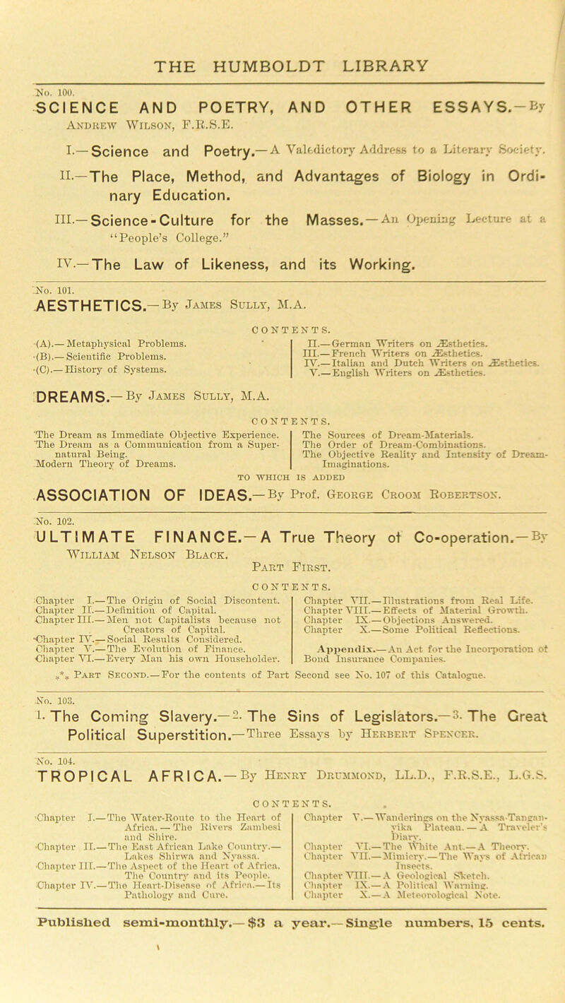 No. 100. SCIENCE AND POETRY, AND OTHER ESSAYS.-By Andrew Wilson, F.R.S.E. I.—Science and Poetry.—A Valedictory Address to a Literary Society. II. —The Place, Method, and Advantages of Biology in Ordi- nary Education. III. —Science-Culture for the Masses. —An Opening Lecture at a “People’s College.” IV. —The Law of Likeness, and its Working. '.No. 101. AESTHETICS.-By James Sully, M.A. (A).— Metaphysical Problems. ■(B).— Scientific Problems. •(C).— History of Systems. n.— German Writers on Aesthetics. III. —French Writers on /Esthetics. IV. — Italian and Dutch Writers on /Esthetics. V.— English Writers on /Esthetics. DREAMS.-By James Sully, M.A. CONTENTS. The Dream as Immediate Objective Experience. The Dream as a Communication from a Super- natural Being. Modern Theory of Dreams. The Sources of Dream-Materials. The Order of Dream-Combinations. The Objective Reality and Intensity of Dream- Imaginations. TO WHICH IS ADDED ASSOCIATION OF IDEAS.— By Prof. George Croom Robertson. No. 102. ULTIMATE FINANCE.—A True Theory of Co-operation. — By William Nelson Black. Part First. contents. Chapter I.— The Origin of Social Discontent. Chapter If.—Definition of Capital. Chapter III.— Men not Capitalists because not Creators of Capital. •Chapter IV.— Social Results Considered. Chapter V.— The Evolution of Finance. Chapter VI.—Every Man his own Householder. Chapter VH—Illustrations from Real Life. Chapter VIII.—Effects of Material Growth. Chapter IX.—Objections Answered. Chapter X.—Some Political Reflections. Appendix.—An Act for the Incorporation of Bond Insurance Companies. *** Pakt Second.—For the contents of Part Second see No. 107 of this Catalogue. .No. 103. l- The Coming Slavery.—2. The Sins of Legislators.—3- The Great Political Superstition.—Three Essays by Herbert Spencer. No. 104. TROPICAL AFRICA. — By Henry Drummond, LL.D., F.R.S.E., L.G.S. CONTENTS. ■Chapter I.— The Water-Route to the Heart of Africa. — The Rivers Zambesi and Shire. •Chapter II.—The East African Lake Country.— Lakes Sliirwa and Nyassn. •Chapter III.—The Aspect of the Heart of Africa. The Country and its People. Chapter IV.—Tito Heart-Disease of Africa.— Its Pathology and Cure. Chapter V.—Wanderings on the Nyassa-Tangan- vika Plateau. — A Traveler’s Diary. Chapter VI.—The White Ant.—A Theory. Chapter VII.—Mimicry.— The Ways of African Insects. Chapter VIII.— A Geological Sketch. Chapter IX.—A Political Warning. Chapter X.—A Meteorological Note.