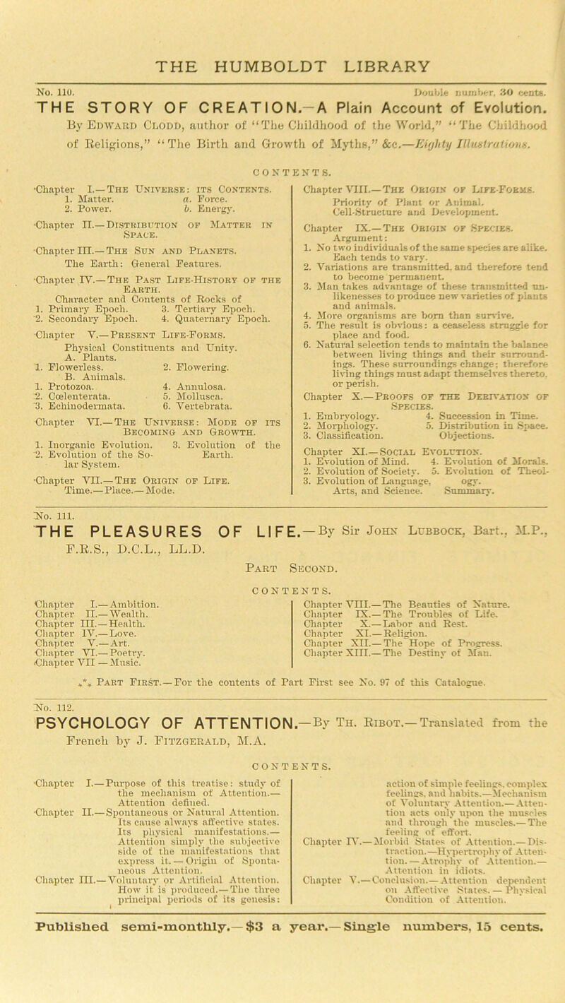 No. llo. .Double number. .‘10 cents. THE STORY OF CREATION.-A Plain Account of Evolution. By Edward Cloud, author of “The Childhood of the World,” “The Childhood of Religions,” “The Birth and Growth of Myths,” &c.—Eighty Illustrations. CONTENTS. ■Chapter I.—The Universe: its Contents. 1. Matter. a. Force. 2. Power. b. Energy. ■Chapter II.—Distribution of Matter in Space. ■Chapter III.—The Sun and Planets. The Earth: General Features. ■Chapter IV.—The Past Life-History of the Earth. Character and Contents of Rocks of 1. Primary Epoch. 3. Tertiary Epoch. 2. Secondary Epoch. 4. Quaternary Epoch. ■Chapter V.— Present Life-Forms. Physical Constituents and Unity. A. Plants. 1. Flowerless. 2. Flowering. B. Animals. 1. Protozoa. 4. Annulosa. .2. Coelenterata. 5. Mollusca. 3. Echinodermata. 6. Vertebrata. Chapter VI.- -The Universe: Mode of its Becoming and Growth. 1. Inorganic Evolution. 3. Evolution of the '2. Evolution of the So- Earth, lar System. ■Chapter Vn.—The Origin of Life. Time.— Place.— Mode. Chapter VIII.—The Origin of Life-Forms. Priority of Plant or Animal. Cell-Structure and Development. Chapter IX.—The Origin of Species. Argument: 1. No two individuals of the same species are alike. Each tends to vary. 2. Variations are transmitted, and therefore tend to become permanent. 3. Man takes advantage of these transmitted un- likenesses to produce new varieties of plants and animals. 4. More organisms are born than survive. 5. The result is obvious: a ceaseless struggle for place and food. 0. Natural selection tends to maintain the balance between living things and their surround- ings. These surroundings change; therefore living things must adapt themselves thereto, or perish. Chapter X.— Proofs of the Derivation of •Species. 1. Embryology. 4. Succession in Time. 2. Morphology. 5. Distribution in Space. 3. Classification. Objections. Chapter XI.—Social Evolution. 1. Evolution of Mind. 4. Evolution of Morals. 2. Evolution of Society. 5. Evolution of Theol- 3. Evolution of Language, ogy. Arts, and Science. Summary. Ho. 111. THE PLEASURES F.R.S., D.C.L., LL.D. OF LIFE.— By Sir John Lubbock, Bart.. M.P., Part Second. Chapter I.— Ambition. Chapter II.— Wealth. Chapter III.—Health. Chapter IV.— Love. Chapter V.—Art. Chapter VI.— Poetry. Chapter VII — Music. CONTENTS. Chapter VHI.— The Beauties of Nature. Chapter IX.— The Troubles of Life. Chapter X.—Labor aud Rest. Chapter XI.— Religion. Chapter XII.— The Hope of Progress. Chapter XIII.— The Destiny of Man. *** Part First.— For the contents of Part First see No. 97 of this Catalogue. Ho. 112. PSYCHOLOGY OF ATTENTION—By Th. Ribot.—Translated from the French by J. Fitzgerald, M.A. contents. ■Chapter I.—Purpose of this treatise: study of the mechanism of Attention.— Attention defined. Chapter II.— Spontaneous or Natural Attention. Its cause always affective states. Its physical manifestations.— Attention simply the subjective side of the manifestations that express it. — Origiu of Sponta- neous Attention. Chapter III.—Voluntary or Artificial Attention. How it is produced.— The three principal periods of its genesis: action of simple feelings, complex feelings, and habits.—Mechanism of Voluntary Attention.— Atten- tion acts only upon the muscles and through the muscles.—The feeling of effort. Chapter IV.—Morbid States of Attention.—Dis- traction.—Hypertrophy of Atten- tion. — Atrophy of Attention.— Attention in idiots. Chapter V.—Conclusion.—Attention dependent on Affective States. — Physical Condition of Attention.