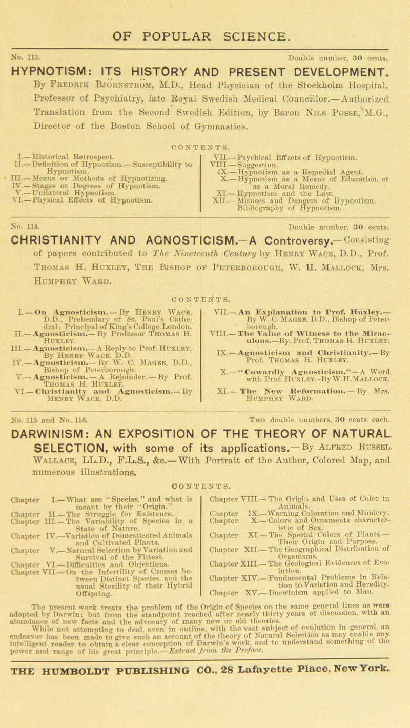 No. 113. Double number, 30 cents. HYPNOTISM: ITS HISTORY AND PRESENT DEVELOPMENT. By Fredkik Bjornstrom, M.D., Head Physician of the Stockholm Hospital, Professor of Psychiatry, late Royal Swedish Medical Councillor.— Authorized Translation from the Second Swedish Edition, by Baron Nils Posse, M.G., Director of the Boston School of Gymnastics. CONTENTS. I.—Historical Retrospect. II.— Definition of Hypnotism.— Susceptibility to Hypnotism. • III.— Means or Methods of Hypnotizing. IV.— Stages or Degrees of Hypnotism. V.—Unilateral Hypnotism. VI.— Physical Effects of Hypnotism. VII.— Psychical Effects of Hypnotism. VIII.— Suggestion. IX.—Hypnotism as a Remedial Agent. X.— Hypnotism as a Means of Education, or as a Moral Remedy. XI.— Hypnotism and the Law. XII.— Misuses and Dangers of Hypnotism. Bibliography of Hypnotism. No. 114. Double number, 30 cents. CHRISTIANITY AND AGNOSTICISM.-A Controversy-Consisting of papers contributed to The Nineteenth Century by Henry Wace, D.D., Prof. Thomas H. Huxley, The Bishop of Peterborough, W. H. Mallock, Mrs. Humphry Ward. CONTENTS. I. — On Agnosticism. — By Henry Wace, D.D., Prebendarv of St. Paul's Cathe- dral ; Principal of King’s College.London. H.— Agnosticism.—By Professor Thomas H. Huxley. IH.— Agnosticism.—A Reply to Prof. Huxley'. By Henry Wace. DJ>. IV.— Agnosticism.— By W. C. Magee, D.D., Bishop of Peterborough. V. — Agnosticism. — A Rejoinder. — By Prof. Thomas H. Huxley. VI. — Christianity anti Agnosticism By Henry Wace, D.D. VII.— An Explanation to Prof. Huxley.— By W. C. Magee, D.D., Bishop of Peter- borough. VIII.— Tlie Value of Witness to the Mirac- ulous By. Prof. Thomas H. Huxley. IX.—Agnosticism and Christianity.— By Prof. Thomas H. Huxley. X.— “ Cowardly Agnosticism.”—A Word with Prof. HUXLEY.-By W.H.Mallook. XI.— The Neiv Reformation.— By Mrs. Humphry Ward. No. 115 and No. 116. Two double numbers, 30 cents each. DARWINISM: AN EXPOSITION OF THE THEORY OF NATURAL SELECTION, with some of its applications.—By Alfred Russel. Wallace, LL.D., F.L.S., &c.— With Portrait of the Author, Colored Map, and numerous illustrations. CONTENTS. Chapter I.— What are “Species,” and what is meant by their “Origin.” Chapter II.—The Struggle for Existence. Chapter III.—The Variability of Species in a State of Nature. Chapter IV.—Variation of Domesticated Animals and Cultivated Plants. Chapter V.—Natural Selection by Variation and Survival of the Fittest. Chapter VI.— Difficulties and Objections. Chapter VII.—On the Infertility of Crosses be- tween Distinct Species, and the usual Sterility of their Hybrid Offspring. Chapter VHT.— The Origin and Uses of Color in Animals. Chapter IX.—Warning Coloration and Mimicry. Chapter X.— Colors and Ornaments character- istic of Sex. Chapter XI.— The Special Colors of Plants.— Their Origin and Purpose. Chapter XII.— The Geographical Distribution of Organisms. Chapter XIII.— The Geological Evidences of Evo- lution. Chapter XIV.—Fundamental Problems in Rela- tion to Variation and Heredity. Chapter XV.— Darwinism applied to Man. The present work treats the problem of the Origin of Species on the same general lines as were adopted by Darwin; but from the standpoint reached after nearly thirty years of discussion, with an abundance of new facts and the advocacy of many new or old theories. While not attempting to deal, even in outline, with the vast subject of evolution in general, an endeavor has been made to give such an account of the theory of Natural Selection as may enable any intelligent reader to obtain a clear conception of Darwin's work, and to understand something ot the power and range of his great principle.— Extract from the Preface.