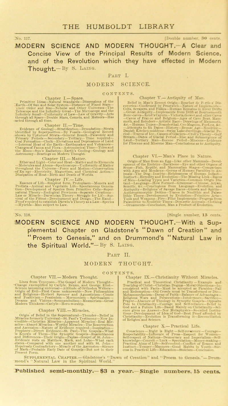 No. 117. [Double number, 30 cents. MODERN SCIENCE AND MODERN THOUGHT.—A Clear and Concise View of the Principal Results of Modern Science, and of the Revolution which they have effected in Modern Thought.—By S. Laing. Par MODERN CONT Chapter I.— Space. Primitive Ideas—Natural Standards—Dimensions of the 'Earth—Of Sun and Solar System—Distance of Fixed Stars— Their Order and Size—Nebula* and Other Universes—The Telescope and the Infinitely Great—The Microscope and the Infinitely Small—Uniformity of Law—Law of Gravity—Acts through all Space—Double Stars, Comets, and Meteors—Has • acted through all time. Chapter II.— Time. Evidence of Geology—Stratification—Denudation—Strata identified by Superposition—By Fossils—Geological Record ■ shown by Upturned Strata—General Result—Palaeozoic and Primary Periods —Secondary—Tertiary—Time required— Coal Formation—Chalk—Elevations and Depressions of Land —Internal Heat of the Earth—Earthquakes and Volcanoes— Changes of Fuuna and Flora—Astronomical Time—Tides and the Moon—Sun’s Radiation—Earth’s Cooling—Geology and Astronomy—Bearings on Modern Thought. Chapter III.— Matter. Ether and Light—Color and Heat—Matter and its Elements —Molecules and Atoms—Spectroscope—Uniformity of Matter throughout the Universe—Force and Motion—Conservation • ■of En :rjjy—Electricity. Magnetism, and Chemical Action- Dissipation of Heut—Birth and Death of Worlds. Chapter IV.—Life. Essence of Life—Simplest form, Protoplasm—Monera and Protista—Animal and Vegetable Life—Spontaneous Genera- tion-Development of Species from Primitive Cells—Super- natural Theory—Zoological Provinces—Separate Creations— Law or Miracle—Darwinian Theory—Struggle for Lifi—Sur- vival of the Fittest—Development and Design—The Hand— Proof required to establish Darwin’s Theory as a Law—Species —Hybrids—Man subject to Law. i. SCIENCE. E K T S. Chapter V.— Antiquity of Man. Belief in Man's Recent Origin— Bour her dr P rth s Dis- coveries—Confirmed by Prestwicli—Nature <*f Impb-ru. ntf — Celts. Scrapers, and Flakes —Human Remains in Liver Drifts —Great Antiquity—Implements from Drift at Bournemouth Bom -caves—Kent's Cavern—Victoria.Gow*-r.and other Caves —Cuves of Frai ce and Beldam—Ages of Cave B-ur. Mam- moth. and Reindeer—Artistic Race- Drawings of Mammoth. &c.—Human Types—Neanderthal. Cr<*-Mhgiion. Fuif .-z. —Attempts to fix Dates—History—Bronze Age—Neolithic— Danish Kitchen-middens— Swiss 'Lake-dwellings—Giariai Pe- riod-Trace* of Ice—Causes of Glaciers—CroH's The*, ry—Gulf Stream—Dates of Glacial Period—Rise and Subm* rg :.ce <1' Land—'Tertiary Man—Eocene Peri«»d—Miocene—Evidence for Pliocene and Miocene Man—Conclusion* a* to Antiquity. Chapter VI.— Man’s Place in Nature. Origin of Man from an Egg—Like other Mammals—Devel- opment of the Embryo—Backbone—Eye and other Organ* of Sense—Fish, Reptile, and Mammalian Stages—Comparison with Apes and Monkeys—Germs of Human Faculties in An- imals—The Dog—Inserts—Helplessness of Human Infant— Instinct—Heredity and Evolution—The Missing Link—Rac*-s of Men—Leading Types and Varieties—Common Origin Dis- tant—Language—How Formed—Grammar—Chine*.‘Aryan. Semitic. Ac.—Conclusions from Language—Evolution and Antiquity—Keligions*of Savage Races—Ghosts and Spirits— Anthropomorphic Deities—Traces in Neolithic and Phi«ro« lithic 'limes—Development by Evolution—Primitive Arts— Tools and Weapons—Fire—Flint Implements—Progress fr<*m Paleolithic to Neolithic Time*—Domestic Animals—' 1 .thing —Ornaments—Conclusion. Man a Product of Evolution. No. 118. [Single number. 15 cents. MODERN SCIENCE AND MODERN THOUGHT.-With a Sup- plemental Chapter on Gladstone’s “Dawn of Creation” and “Proem to Genesis,” and on Drummond’s “Natural Law in the Spiritual World.”— By S. Laing. Part II. MODERN THOUGHT. CONTENTS. Chapter ATI.— Modern Thought. Lines from Tennyson—The Gospel of Modern Thought— '-Change exemplified by Carlyle, Renan, and George Eliot— Science becoming universal—Attitude of Orthodox Writers — Origin of Evil—First Cause unknowable—New Philosophies -ana Religions—Herbert Spencer and Agnosticism—Comte and Positivism — Pessimism — Mormonism — Spiritualism — Dreams and Visions—Somnambulism—Mesmerism—Great Modern Thinkers—Carlyle—Hero-worship. Chapter VIII.— Miracles. Origin of Belief in the Supernatural—Thunder—Belief in Miracles formerly Universal—St. Paul’s Testimony—Now In- -credible—Christian Miracles—Apparent Miracles—Real Mir- acles—Absurd Miracles—Worthy Miracles—The Resurrection -and Ascension—Nature of Evidence required—Inspiration- Prophecy—Direct Evidence—St. Paul—The Gospels—What is Known of Them—The Synoptic Gospels—Resemblances -and Differences—Their Origin—Papias—Gospel of St. John— Evidence rests on Matthew, Mark, and Luke—What each •states—Compared with one another and with St. John— Hopelessly Contradictory—Miracle of the Ascension—Silence ■of Mark—Probable Early Date of Gospels—But not in their Present Form. Supplemental Chapter.—Gladstones “Dawn mond’s ‘'Natural Law in the Spiritual World.” Chapter IX.— Christianity Without Miracles. Practical and Theoretical Christianity — Example and Teaching of Christ—Christian Dogma—Moral Objection?—In- consistent with Facts—Must be accepted a? Parables—Fall and Redemption—Old Creeds must be Transformed or Die— Mohammedanism—Decay of Faith—Balance of Advantages — Religious Wars and Persecutions—Intolerance—Sacrifice— Prayer—Absence of Theology in Synoptic Gotqiels— Opposite Pole to Christianity—Courage and Self-reliance—Belief in God and a Future Life—Based Mainly on Christianity—Sci- ence gives no Answer—Nor Metaphysics—So-called Institu- tions—Development of Idea of God—Best Proof afforded by Christianity—Evolution is Transforming it—Reconciliation of Religion and Science. Chapter X.— Practical Life. Conscience — Right is Right—Self-revarence — Courage— Respectability—Influence of Press—Respect for Women— Self-respect of Nations—Democracy and Imperialism—Self- knowledge—Conceit — Luck — Speculation—Money-making- Practical Aims of Life—Self-control—Conflict of Reason and Instinct—Temper—Manners—Good Habits in Youth—Suc- cess in Practical Life—Education—Stoicism—Conclusion of Creation” and “Proem to Genesis.— Drum-